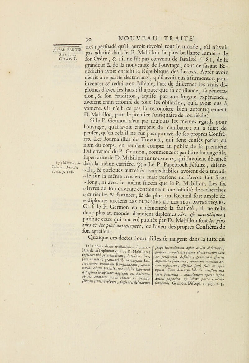 7p~fm'pÂ'7tœ tres 5 Perfuacté auroit révolté tout le monde , s’il n avoit Skt, i, pas admiré dans le P. Mabillon la plus brillante lumière de Ch a p. i. fon Ordre , &amp; s’il ne fût pas convenu de l’utilité (18) de la grandeur de la nouveauté de l’ouvrage, dont ce favant Bé- nédi&amp;in avoit enrichi la République des Lettres. Après avoir décrit une partie des travaux , qu’il avoit eus à furmonter, pour inventer &amp;c réduire en fyftème, l’art de difcerner les vrais di¬ plômes d’avec les faux; il ajoute que fa confiance, fa pénétra¬ tion , &amp; fon érudition , aquife par une longue expérience, avoient enfin triomfé de tous les obftacles, qu’il avoit eus à vaincre. Or n’eft-ce pas là reconoître bien autentiquement D. Mabillon, pour le premier Antiquaire de fon fiècle ? Si le P. Germon n’eut pas toujours les mêmes égards pour l’ouvrage, qu’il avoit entrepris de combatre ; on a fujet de penfer, qu en cela il ne fut pas aprouvé de fes propres Confrè¬ res. Les Journaliftes de Trévoux, qui font cenfés parler au nom du corps, en rendant compte au public de la première Dilfertation du P. Germon, commencent par faire homage àla luperiorite de D. Mabillon fur tous ceux, qui l’avoient dévancé \ mêmf carr,ére- (?) ” Le p. Papebroch Jéfuite, difent- 1704. p. 108. ” 1|sj quelques autres écrivains habiles avoient déjà travail- » le fur la même matière ; mais perfone ne l’avoit fait li au » long, ni avec le même fuccès que le P. Mabillon. Les fix » livres de fon ouvrage contiennent une infinité de recherches « curieufes &amp; favantes, de plus un Recueil fort ample de ** diplômes anciens les plus surs et les plus autentiques. Or fi le P, Germon en a démontré la fauffeté , il ne relie donc plus au monde d’anciens diplômes sûrs cr autentiques ; puifque ceux qui ont ete publiés par D. Mabillon font les plus surs cr les plus autentiques, de l’aveu des propres Confrères de fon agrelfeur. Quoique ces doétes Journaliftes fe rangent dans la fixité du (18) Atque illam traElationem ( en par¬ lant de la Diplomatique de D. Mabillon ) infpicere ubi primùm lie ait, intellexi illico, îure ac mtriio grand an tibi univerfam Lit- teramum hommum Rempublicam, quam no-vâ , eàqtu perutili, nec minus laboriosâ difeiplinâ locupletare aggreffus es. Enimve- ro tôt exaratos manu codices ex vetufiis fermiis erktos evolvere , fugientes deletarum prope litterularum apices oculis obfervare, propriam infolentis forma elementorum ■vim ac potefiatem definire , genuina d fpuriis diplomata fecernere, eorumque omnium ar- tem infiituere, dificile fane fuit ac ope- rofum. Tam diuturni laboris molejlias tua vicit patientia , dificultatem operis infita animi fagacitas &amp; labore parta eruditio