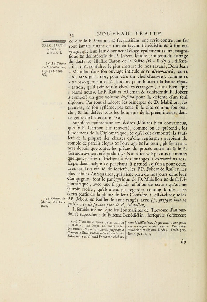 S E C T. I. C H A P. I. {y) La, Science des Médailles tom. ï.p. 5 z z. nouv. édit-» (/) Suplém. du Moreri, Art, Ger¬ mon. 5X NOUVEAU TRAITE' ce que le P. Germon &amp; Tes partifans ont écrit contre, ne fe¬ vrage , que leur fait d’honneur l’éloge également court, magni¬ fique &amp; défintérelfé du P. Jobert Jéfuite, foutenu du fufrage du dode &amp;c illuftre Baron de la Baftie (r) » Il n’y a, difent- » ils, qu’à çonfulter le plus inftruit de nos favans, Dom Jean » Mabillon dans fon ouvrage intitulé de re diplomatie a , où il „ ne manque rien, pour être un chef d’œuvre , comme il * ne manquoit rien à fauteur, pour foutenir la haute répu- »» tation, qu’il s’eft aquife chez les étrangers , aufli bien que parmi nous». Le P. Radier Alleman &amp;c confrère du P. Jobert a compofé un gros volume in-folio pour la défende d’un feul diplôme. Par tout il adopte les principes de D. Mabillon, fes preuves, &amp;: fon fyftème : par tout il le cite comme fon ora-&gt; cle , &amp; lui déféré tous les honneurs de la prééminence, dans ce genre de Littérature. (10) Supofons maintenant ces dodes Jéfuites bien convaincus, que le P. Germon eût renverfé, comme on le prétend , les fondemens de la Diplomatique, &amp; qu’il eût démontré la fauf- fêté de la plûpart des chartes quelle renferme -, auroient-ils comblé de pareils éloges &amp; l’ouvrage &amp;c l’auteur , pluheurs an¬ nées depuis que toutes les pièces du procès entre lui &amp; le P. Germon avoient été produites ? N’auroicnt-ils pas mis du moins quelques petites reftridions à des louanges fi extraordinaires ? Cependant malgré ce penchant fi naturel, qu’on a pour ceux, avec qui l’on eft lié de fociété; les PP. Jobert &amp;: Rallier,les plus habiles Antiquaires , qui aient paru de nos jours dans leur Compagnie , font le panégyrique de D. Mabillon &amp; de fa Di¬ plomatique , avec une li grande effulîon de oœur ; qu’on no fauroit croire, qu’ils aient pu regarder comme folides , les écrits partis de la plume de leur Confrère. C’eft-à-dire que les PP. Jobert &amp;: Rallier fe font rangés avec (f) prefque tout ce qu'il y a eu de favans pour le P. Mabillon. Il femble même, que les Journaliftes de Trévoux d’aujour- dui fe raprochent du fyftème Bénédiélin i lorfqu’ils s’efforcent (zo) Nous ne citerons qu’un trait du P. Rafïïer, par lequel on poura juger des autres. De multis, dit-il, perperatn d Çoringio ajfertis vadem dabo virum in hac Dalmatien reifeientiâ P&amp;mciPEMjohan- nçm Mahillonium, de qtio tpties , nunquam non honorifica redibit mentio. Vindicatio Vindiciarum diplozn. Lindav. Tra&amp;. pr$- limin. p. 6. n. 8.