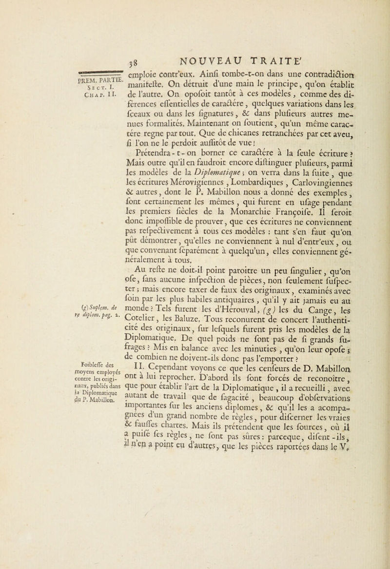 -__L!—emploie contr’eux. Ainli tombe-t-on dans une contradi&amp;ion pr^'cPtARiTIE' manifefte. On détruit d’une main le principe, qu’on établit Chat. H* de l’autre. O11 opofoit tantôt à ces modèles , comme des di- férences elîentielles de cara&amp;ére, quelques variations dans les fceaux ou dans les lignatures, &amp;c dans plulîeurs autres me¬ nues formalités. Maintenant on foutient, qu’un même carac-« tére régné par tout. Que de chicanes retranchées par cet aveu, h l’on ne le perdoit aullitôt de vue ! Prétendra -1 - on borner ce caradére à la feule écriture? Mais outre qu’il en faudroit encore diftinguer plusieurs, parmi les modèles de la Diplomatique ; on verra dans la fuite , que les écritures Mérovigiennes , Lombardiques, Carlovingiennes &amp; autres, dont le P. Mabillon nous a donné des exemples, font certainement les mêmes , qui furent en ufage pendant les premiers lîècles de la Monarchie Françoife. Il feroit donc impoflible de prouver, que ces écritures ne conviennent pas refpedivement à tous ces modèles : tant s’en faut qu’on pût démontrer, quelles ne conviennent à nul d’entr’eux, ou que convenant féparément à quelqu’un, elles conviennent gé¬ néralement à tous. Au refte ne doit-il point paroitre un peu lingulier, qu’on ofe, fans aucune infpedion de pièces, non feulement fufpec- ter ; mais encore taxer de faux des originaux, examinés avec foin par les plus habiles antiquaires , qu’il y ait jamais eu au (g)Supim.de monde? Tels furent les d’Hérouval, (e) les du Canne les Cotelier, les Baluze. Tous reconurent de concert l’authenti¬ cité des originaux, fur lefquels furent pris les modèles de la Diplomatique. De quel poids ne font pas de fi grands fu~ frages ? Mis en balance avec les minuties , qu’on leur opofe ?, de combien ne doivent-ils donc pas l’emporter ? moyeïaLloyés *ï’ Cependant voyons ce que les cenfeurs de D. Mabillon contre les origi- ont a hu reprocher. D’abord ils font forcés de reconoître , nanx, publies dans que pour établir l’art de la Diplomatique , il a recueilli , avec 4jaP.Mabülon.e ?utant travail que de fagacité , beaucoup dobfervations importantes fur les anciens diplômes, &amp;: qu’il les a acompa- gnees dun grand nombre de règles, pour difeerner les vraies ôc faillies chartes. Mais ils prétendent que les fources, où ii a puife fes réglés, ne font pas sûres : pareeque, difent - ils, x- n en a point eu d’autres, que les pièces raportées dans le Vr