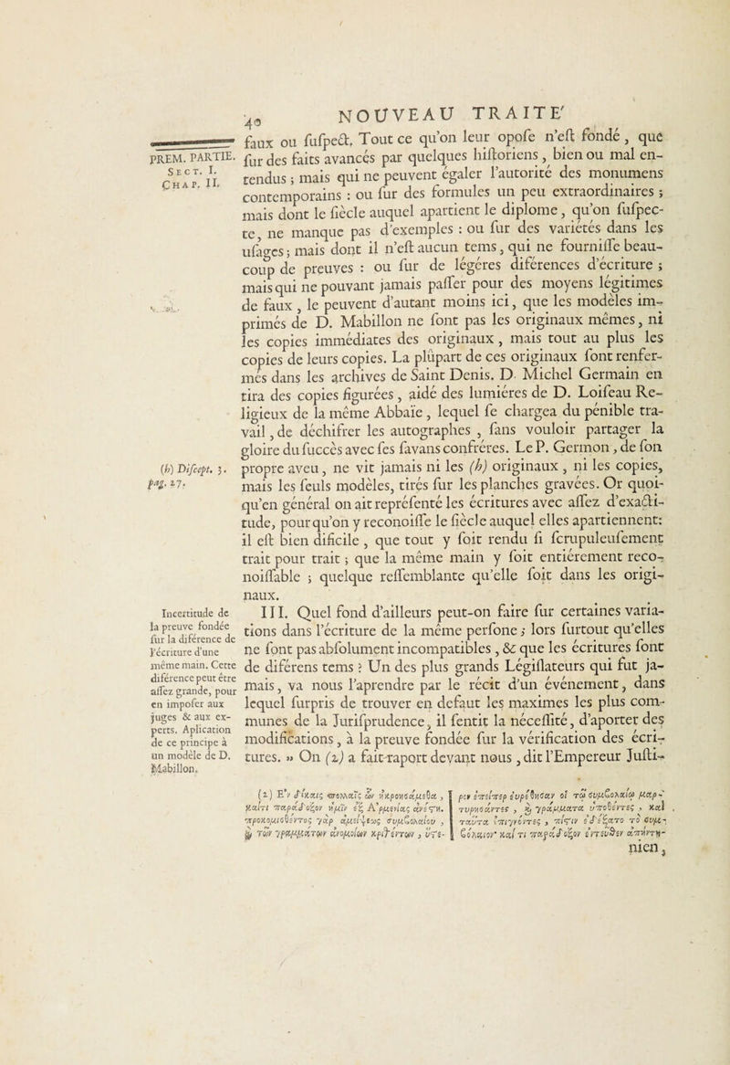 •4* NOUVEAU TRAITE' faux ou fufped, Tout ce qu’on leur opofe n’eft fondé, que PREM. partie. pur jes fajts avancés par quelques hiftoriens , bien ou mal en- Chav' U tendus ; mais qui ne peuvent égaler l’autorité des monumens contemporains : ou fur des formules un peu extraordinaires ; mais dont le fiècle auquel apartient le diplôme, qu’on fufpec- te ne manque pas d’exemples : ou fur des variétés dans les ufages ; mais dont il n’eft aucun tems, qui ne fournifte beau¬ coup de preuves : ou fur de légères diférences d’écriture ; mais qui ne pouvant jamais pafter pour des moyens légitimes v Je faUx } le peuvent d’autant moins ici, que les modèles im- primés de D. Mabillon ne font pas les originaux mêmes, ni les copies immédiates des originaux , mais tout au plus les copies de leurs copies. La plupart de ces originaux font renfer¬ més dans les archives de Saint Denis. D Michel Germain en tira des copies figurées , aidé des lumières de D. Loifeau Re¬ ligieux de la même Abbaïe , lequel fe chargea du pénible tra¬ vail , de déchifrer les autographes , fans vouloir partager la gloire du fuccès avec fes favans confrères. Le P. Germon, de fon (h) Difcept. 3. propre aveu, ne vit jamais ni les (h) originaux , ni les copies, M- mais les feuls modèles, tirés fur les planches gravées. Or quoi- qu’en général on ait repréfenté les écritures avec alfez d’exadi- tude, pour qu’on y reconoifle le fiècle auquel elles apartienncnt: il eft bien dificile , que tout y foit rendu fi fcrupuleufement trait pour trait ; que la même main y foit entièrement reco- noiftable ; quelque reftemblante qu’elle foit dans les origi¬ naux. Incertitude de la preuve fondée fur la diférence de l'écriture d’une même main. Cette diférence peut être alfez grande, pour en impofer aux juges &amp; aux ex¬ perts. Aplication de ce principe à un modèle de D, Mabillon. III. Quel fond d’ailleurs peut-on faire fur certaines varia¬ tions dans l’écriture de la même perfone s lors Partout qu’elles ne font pas abfolument incompatibles , &amp;c que les écritures font de diférens tems ? Un des plus grands Légifiateurs qui fut ja¬ mais , va nous l’aprendre par le récit d’un événement, dans lequel furpris de trouver en defaut les maximes les plus com¬ munes de la Jurifprudence, il fentit la nécefiité, d’aporter des modifications, à la preuve fondée fur la vérification des écri¬ tures. » On (z) a fait-raport devant nous, dit l’Empereur Jufti- (z) E\ jVxa/ç «croMaTç ûv ',jV.pows«/UsO« , y.am wccpxj'0%0)' tijuTy s% A’ppieylctç cçrsVM. -yrpoKOjUUsQsyroi; yccp dpisl^tcaç <ru/x£oMtlou , twv ypçtwxvM cfjo/xoluv Kpifsnw > ûVî- CCI S7ti!’7ISP iupé^GXV 0! TCP GVpiCoAXICP plCCp- • / ‘ c A / 1 TVpyGciVTSÇ y Kj ypajujucLTO, uTrovevTëç , xcci tccvtcc iTnyyovTSç y s J'sÏ'ccto t0 cvpt^ ScACMor mi n iro%ov én.sv&amp;sr x-nmy-
