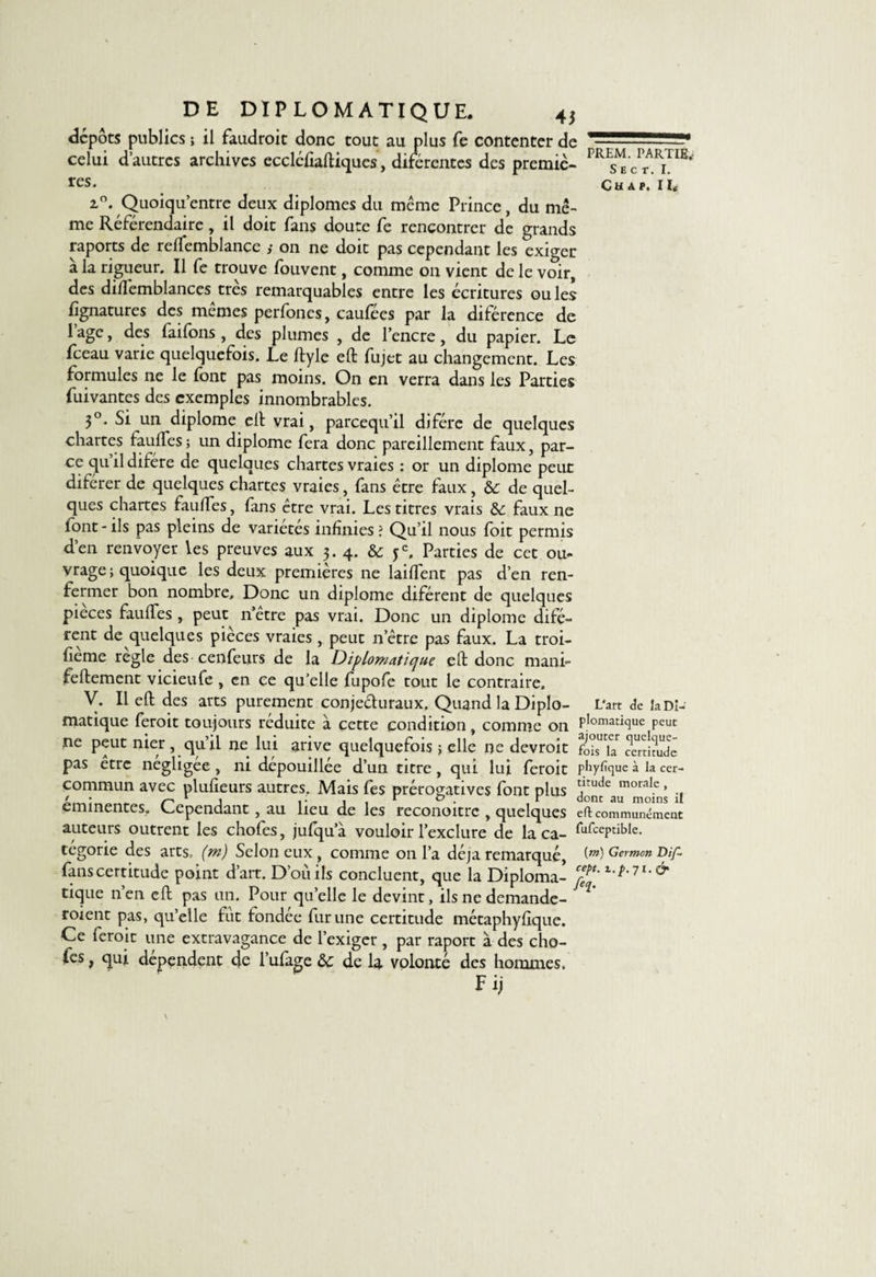 dépôts publics ; il faudrait donc tout au plus fe contenter de celui d’autres archives eccléfiaftiques, diférentes des premiè¬ res. 2,0. Quoiqu’entre deux diplômes du meme Prince, du mê¬ me Référendaire, il doit fans doute fe rencontrer de grands raports de reffemblance ; on ne doit pas cependant les exiger a la rigueur. Il fe trouve fouvent, comme 011 vient de le voir, des dillemblances très remarquables entre les écritures ouïes Ijgnatures des mêmes perfones, caufées par la diférence de 1 âge, des faifons , des plumes , de l’encre, du papier. Le fceau varie quelquefois. Le ftyle eft fujet au changement. Les formules ne le (ont pas moins. On en verra dans les Parties fuivantes des exemples innombrables. 3°. Si un diplôme elt vrai, pareequ’il difére de quelques chartes lauffes ; un diplôme fera donc pareillement faux, par¬ ce qu’il difére de quelques chartes vraies : or un diplôme peut diférer de quelques chartes vraies, fans être faux, &amp; de quel¬ ques chartes fauffes, fans être vrai. Les titres vrais &amp;: faux ne font-ils pas pleins de variétés infinies? Qu’il nous foit permis d’en renvoyer les preuves aux 3.4. &amp; je. Parties de cet ou¬ vrage ; quoique les deux premières ne laiffent pas d’en ren¬ fermer bon nombre. Donc un diplôme diférent de quelques pièces fauffes , peut n’etre pas vrai. Donc un diplôme difé¬ rent de quelques pièces vraies, peut n’être pas faux. La troi- fieme réglé des cenfeiirs de la Diplomatique eft donc mani- feftement vicieufe , en ce qu’elle fupofe tout le contraire. V. Il eft des arts purement conjecturaux. Quand la Diplo¬ matique ferait toujours réduite à cette condition, comme on ne peut nier , qu’il ne lui arive quelquefois ; elle ne devrait pas être négligée , ni dépouillée d’un titre , qui lui ferait commun avec plufieurs autres. Mais fes prérogatives font plus eminentes. Cependant , au lieu de les reconoitre , quelques auteurs outrent les chofes, jufqu’à vouloir l’exclure de la ca¬ tegorie des arts, (m) Selon eux , comme on l’a déjà remarqué, fans certitude point d’art. D’oïiils concluent, que la Diploma¬ tique n’en eft pas un. Pour quelle le devint, ils ne demande¬ raient pas, qu’elle fut fondée fur une certitude métaphyfique. Ce ferait une extravagance de l’exiger, par raport à des cho¬ fes , qui dépendent de i’ufage &amp; de la volonté des hommes. Fij PREM. PARTIE.- S E C T. I. CU Â P. I I£ L'art de la Di¬ plomatique peut ajouter quelque¬ fois la certitude phyfique à la cer¬ titude morale , dont au moins il eft communément fufceptible. (m) Germon Dif- cept. i.p. 71. &amp; fej.