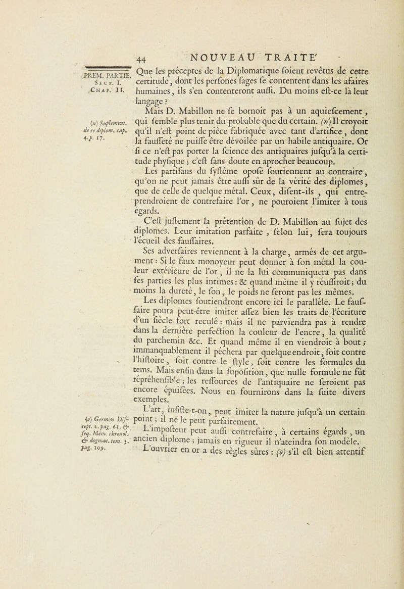 S E C T. I. Chap. II. (n) Suplement. de re dtplom. cap, 4-p- 17- {o) Germon Dif- cept. i.pag. 6i. &amp; feq. Mém. chronol. &amp; dogmat. tom. }. M- 44 NOUVEAU TRAITE' Que les préceptes de la Diplomatique foient revêtus de cette certitude, dont les perfones fages fe contentent dans les afaires humaines, ils s’en contenteront aufii. Du moins eft-ce là leur langage ? Mais D. Mabillon ne fe bornoit pas à un aquiefcement, qui femble plus tenir du probable que du certain. (ri)\\ croyoit qu’il n’eft point de pièce fabriquée avec tant d’artifice , dont la faufieté ne puilîe être dévoilée par un habile antiquaire. Or fi ce n’eft pas porter la fcience des antiquaires jufqu a la certi¬ tude phyfique ; c’eft fans doute en aprocher beaucoup. Les partifans du fyftème opofé foutiennent au contraire, qu’on ne peut jamais êtrcaufli sûr de la vérité des diplômes, que de celle de quelque métal. Ceux, difent-ils , qui entre¬ prendraient de contrefaire l’or, ne pouroient l’imiter à tous égards. C’eft juftement la prétention de D. Mabillon au fujet des diplômes. Leur imitation parfaite , félon lui, fera toujours l’écueil des fauffaires. Ses adverfaires reviennent à la charge, armés de cet argu¬ ment : Si le faux monoyeur peut donner à fon métal la cou¬ leur extérieure de l’or, il ne la lui communiquera pas dans fes parties les plus intimes : &amp; quand même il y réulfiroit ; du moins la dureté, le fon, le poids ne feront pas les mêmes. Les diplômes foutiendront encore ici le parallèle. Le fauf- faire poura peut-être imiter allez bien les traits de l’écriture d un fiecle fort reculé : mais il ne parviendra pas à rendre dans la derniere perfeélion la couleur de l’encre, la qualité du parchemin &amp;c. Et quand même il en viendrait à bout ; immanquablement il péchera par quelque endroit, foit contre Ihiftoire, foit contre le ftyle, foit contre les formules du tems. Mais enfin dans la fupolition, que nulle formule ne fût reprehenfib’e ; les rellources de l’antiquaire ne feraient pas encore epuifées. Nous en fournirons dans la fuite divers exemples. Lart , infifte-t-on, peut imiter la nature jufqu’à un certain point ; il ne le peut parfaitement. L împofteur peut au fil contrefaire , à certains égards , un ancien diplôme ; jamais en rigueur il n’ateindra Ion modèle. L ouvrier en or a des règles sûres : (o) s’il eft bien attentif