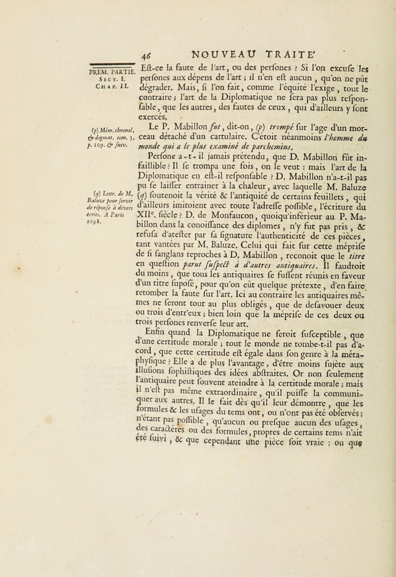 S E C T. I. C H A P. IL (p) Mém. chronol &amp; dogmat. topn. 3 p. 109. &amp; fuiv. (q) Lettr. de M, Baluze pour fervir de reponfe à divers écrits. A Paris 1698. 46 NOUVEAU TRAITE' Eft-cc la faute de l'art, ou des perfones ? Si l’on exeufe les perfones aux dépens de l’art ; il n’en elt aucun , qu’on ne pût dégrader. Mais, 11 l’on fait, comme l’équité l’exige, tout le contraire ; l’art de la Diplomatique ne fera pas plus refpon- fable, que les autres, des fautes de ceux , qui d’ailleurs y font exercés. Le P. Mabillon fut, dit-on, (p) trompé fur l’age d’un mor¬ ceau détaché d’un cartulaire. C etoit néanmoins l’homme dtt, monde qui a le plus examiné de parchemins, Perfone a-t-il jamais prétendu, que D. Mabillon fût in¬ faillible ? Il fe trompa une fois, on le veut : mais l’art de la Diplomatique en eft-il refponfable ? Df Mabillon n’a-t-il pas pu fe lailfer entrainer à la chaleur, avec laquelle M. Baluze (y) foutenoit la vérité &amp; l’antiquité de certains feuillets , qui d’ailleurs imitoient avec toute l’adreffe poffible, l’écriture du XIIe. fiècle ? D. de Monfaucon, quoiqu’inférieur au P. Ma¬ billon dans la conoilfance des diplômes, n’y fut pas pris , &amp;; refufa d'atelier par fa fignature l'authenticité de ces pièces, tant vantees par M. Baluze. Celui qui fait fur cette méprife de fi fanglans reproches à D. Mabillon , reconoit que le titre en queftion parut fufpeél à d’autres antiquaires, Il faudroit du moins, que tous les antiquaires fe fulfent réunis en faveur dun titre fupofe, pour qu on eut quelque prétexte , d’en faire retomber la faute fur l’art. Ici au contraire les antiquaires mê-, mes ne feront tout au plus obliges, que de delavouer deux ou trois d entr eux ; bien loin que la méprife de ces deux ou trois perfones renverfe leur art. Enfin quand la Diplomatique ne feroit fufceptible , que d une certitude morale ; tout le monde ne tombe-t-il pas d’a-? cord, que cette certitude eft égale dans fon genre à la méta- phyfique ? Elle a de plus l’avantage , d’être moins fujète aux illufions fophiftiques des idées abftraites. Or non feulement 1 antiquaire peut fouvent ateindre a la certitude morale ; mais 1 n cil pas même extraordinaire , qu’il puilfe la communi¬ quer aux autres. Il le fait dès qu’il leur démontre , que les ormu es &amp;: les ufages du tems ont, ou n’ont pas été obfervés? U étant pas poffible , qu’aucun ou prefque aucun des ufages / e,s caractères ou des formules, propres de certains tems n’ait ere mvi , &amp;; que cependant une pièce foit vraie ; ou qup