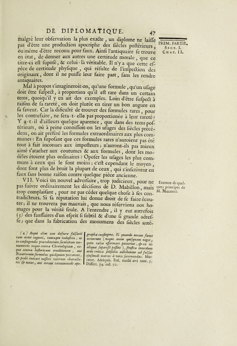malgré leur obfervation la plus exade , un diplôme ne laide pas detre une production apocriphe des fiècles poftérieurs ou même d’être reconu pour faux. Ainfi l’antiquaire fe trouve en état, de donner aux autres une certitude morale , que ce titrc*ci eft fupofé, &amp; celui-là véritable. Il n’y a que cette ef- pèce de certitude phyfique , qui réfulte de l’infpedion des originaux, dont il ne puilfe leur faire part,. fans les rendre antiquaires. * / Mal à propos s’imagineroit-on, qu’une formule , qu’un ufage doit être fufped, à proportion qu’il eft rare dans un certain tems, quoiqu’il y en ait des exemples. Loin d’être fufped à raifon de fa rareté , on doit plutôt en tirer un bon augure en fa faveur. Car la difîculté de trouver des formules rares, pour les contrefaire, ne fera-t- elle pas proportionée à leur rareté? Y a-t-il d’ailleurs quelque aparence , que dans des tems pof¬ térieurs , où à peine conoiftoit-on les ufages des fiècles précé¬ der , on ait préféré les formules extraordinaires aux plus com¬ munes ? En fupofant que ces formules rares n’auroient pas été tout à fait inconues aux impofteurs 3 n’auront-ils pas mieux aimé satacher aux coutumes &amp;: aux formules , dont les mo¬ dèles étoient plus ordinaires ? Opofer les ufages les plus com¬ muns à ceux qui le font moins ; c’eft cependant le moyen, dont font plus de bruit la plupart de ceux , qui s’infcrivent en faux fans bonne raifon contre quelque pièce ancienne. VIL Voici un nouvel adverfaire , trop judicieux, pour ne pas fuivre ordinairement les décidons de D. Mabillon mais trop complaifant, pour ne pas céder quelque chofe à fes con- tradideurs. Si fa réputation lui donne droit de fe faire écou¬ ter ; il ne trouvera pas mauvais, que nous réfervions nos ho- mages pour la vérité feule. A l’entendre , il y eut autrefois (l) des fauftaires d’un efprit fi fubtil &amp; d’une fi grande adref- fe ; que dans la fabrication des monumens des fiècles anté- PREM. PARTIE. S E C T. I, C H A P. II» Examen de quel» ques principes de M. Muratori, (a) Atcjtii olim non defuere falfarii tam acuti ingénu, tant&amp;que induftris. -, ut in confingendis pr&amp;cedentium ftculotum mo- numentis ne que contra Chronologiam ne- que contra hiftoricam eruditionem , aut Notariorum formulas quidquam peccarent ; (°o probe imitari noffent veterum characle- res &amp; notas, aut eorum tantummodo apo- grapha confingere. Si quande eorum foetus occurrunt ( neque emm quifquam neget, quin talia ejformari potuerint , &amp; ex iis aliqua fuperejfepojfint ),fruftra interdum artis critica fubfidia adbibentur ad falfas ejufmodi merces d veris fecernendas. Mu- rator. Antiquit. Ira], medix ævi tom.j. DifTen. 34. coh 30.