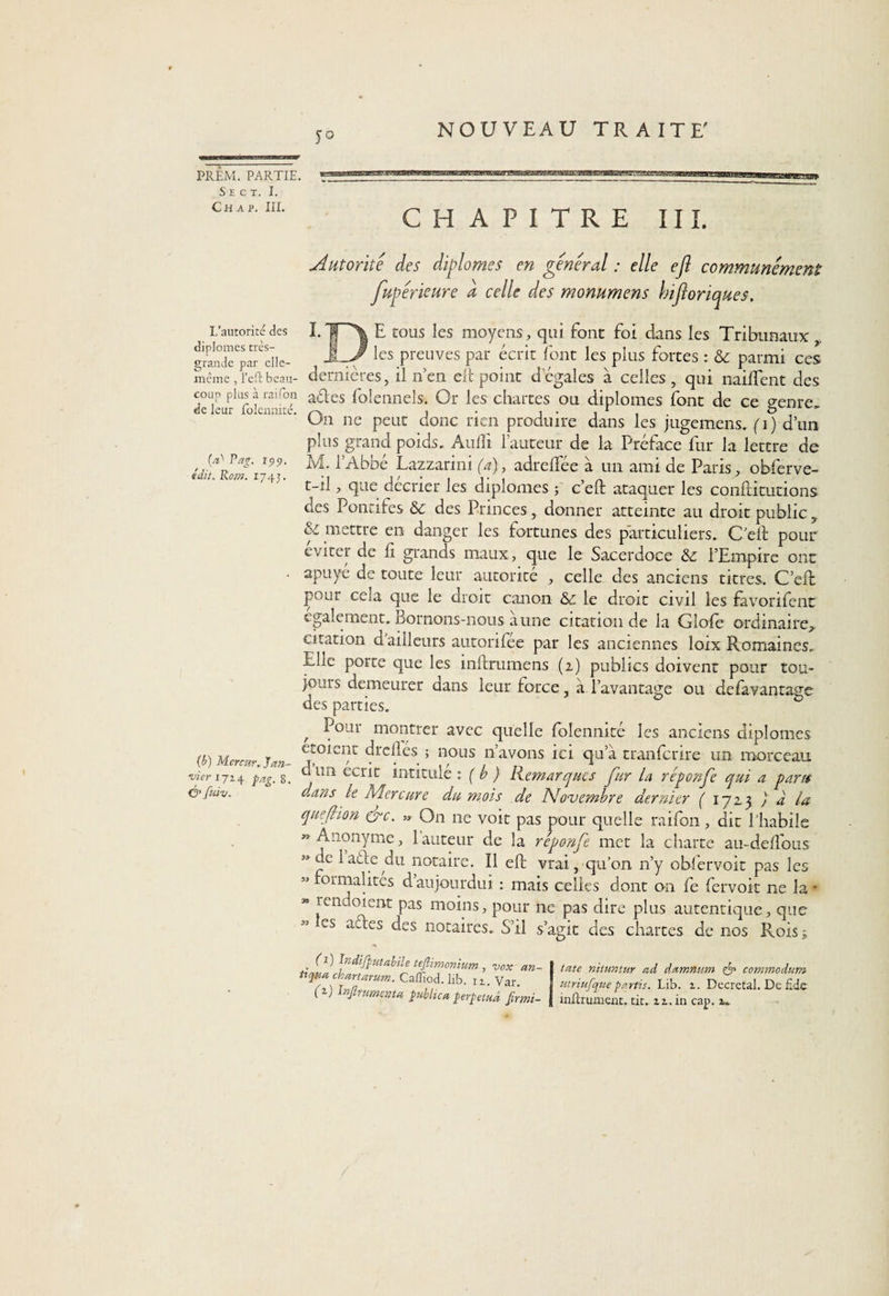 S E C T. I. Ch a p. III. NOUVEAU TRAITE' L’autorité des diplômes très- grande par elle- încme , l’efl: beau¬ coup plus à rai Ton de leur folennité. (a* Pag. rpp. «dit. Rom. 1743. (b) Merrnr. Jan¬ vier 1714 pag. 8. &amp; ftûv. 5° CHAPITRE III. Autorité des diplômes en general : elle efl communément fupérieure a celle des monumens hifloriques. E tous les moyens, qui font foi dans les Tribunaux _ les preuves par écrit font les plus fortes : &amp; parmi ces dernières, il n’en rit point degales à celles, qui naiffent des aétes foîennels. Or les chartes ou diplômes font de ce genre. O11 ne peut donc rien produire dans les jugemens. (\) d’un plus grand poids, Auili fauteur de la Préface fur la lettre de ÎVL l’Abbé Lazzarini (a), adreffée à un ami de Paris, obferve- t-il, que décrier les diplômes 3 c’eft ataquer les confHtutions des Pontifes &amp;c des Princes, donner atteinte au droit public? &amp; mettre en danger les fortunes des particuliers. C'ell pour éviter de fi grands maux, que le Sacerdoce l’Empire ont apuyé de toute leur autorité , celle des anciens titres. C’eft pour cela que le droit canon &amp; le droit civil les fàvorifent egalement. Bornons-nous aune citation de la Gîofe ordinaire,, citation d ailleurs autorifee par les anciennes loix Romaines. Elle porte que les inftrumens (1) publics doivent pour tou¬ jours demeurer dans leur force, a l’avantage ou defavantage des parties. , ^our montrer avec quelle folennité les anciens diplômes croient drcllés ; nous n’avons ici qu a tranfcrire un morceau cl un écrit intitulé : ( b ) Remarques fur la réponfe qui a gant dans le Mercure du mois de Novembre dernier ( 1723 ) a la quefiion &amp;c. » On ne voit pas pour quelle raifon, dit l'habile » Anonyme, 1 auteur de la réponfe met la charte au-delTous » ce lade du notaire. Il eft vrai, qu’011 n’y obfervoit pas les «formalites daujourdui : mais celles dont on fe fervoit ne la- « rend oient pas moins, pour ne pas dire plus autentique, que es ades des notaires. S’il s’agit des chartes de nos Roisj A1) Padifputabile teflimonium , vox an- Uqtta ckartarum. Caffiod. lib. iz. Var. G) Infiniment#, public# perpétua firmi- tate nituntur ad damnum commodum utriufque parfis. Lib. z. Décrétai. De £de