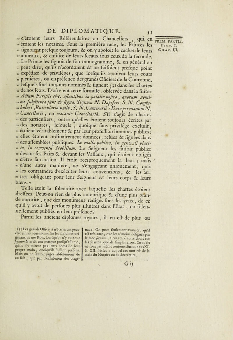 &gt;» c’étoient leurs Référendaires ou Chanceliers , qui en « écoient les notaires. Sous la première race, les Princes les » fignoiejit prefque toujours, &amp;c on y apofoit le cachet de leurs » anneaux, &amp;c enfuite de leurs fceaux fous ceux de la fécondé. ,, Le Prince les fignoit de fon monogramme, &amp;: en général on », peut dire, qu’ils n’acordoient &amp; ne faifoient prefque point », expédier de privilèges , que lorfqu’ils tenoient leurs cours &gt;» plenières, ou en préfence des grands Oficiers de la Couronne, », lefquels font toujours nommés &amp; lignent ($) dans les chartes », de nos Rois. D’où vient cette formule , obfervée dans la fuite : »» Action Parifiis (yc. afiantibus in palatio nojlro } quorum nomi- », na fubJHtuta funt &amp; figna. Signum N. Dapifiri. S. N. Confia¬ it bulari ,Buticulario nuLio, 5*. IV. C amerarii : Data per manum IV. », Cancellarii , ou 'vacante C,anccllaria. S’il s’agit de chartes »&gt; des particuliers, outre qu’elles étoient toujours écrites par », des notaires, lefquels , quoique fans privilège exclulif, » étoient véritablement &amp; par leur profelïion hommes publics ; „ elles étoient ordinairement données, relues &amp; fignées dans » des alfemblées publiques. In malb publico. In général! placi- », to. In conventu Nobilium. Le Seigneur les faifoit publier » devant fes Pairs &amp;: devant fes Valfaux , qui étoient obligés », d’être fa caution. Il étoit réciproquement la leur ; mais », d’une autre manière , ne s’engageant uniquement, qu a »» les contraindre d’exécuter leurs conventions, &amp; les au- ** très obligeant pour leur Seigneur &amp; leurs corps ôc leurs biens. « Telle étoit la folennité avec laquelle les chartes étoient dreffées. Peut-on rien de plus autentique Sc d’une plus gran¬ de autorité , que des monumens rédigés fous les yeux, de ce qu’il y avoit de perfones plus illullres dans l’Etat , ou folen- Bellement publiés en leur préfence ? Parmi les anciens diplômes royaux , il en eft de plus ou ( 3 ) Les grands Officiers n’écrivirent peut- être jamais leurs noms fur les diplômes ori¬ ginaux de nos Rois. Lorfqu’on n’y voit que fignum N. c’eft une marque prefqu’aflurée, qu’ils n'y mirent pas leurs noms de leur propre main , quoiqu’ils fuilent préfens. Mais on ne fauroit juger abfolument de çs fait , que par l'exhibition des origi¬ naux. On peut feulement avancer, qu’il eft très-rare , que les témoins déiîgnés par¬ le mot fignum , aient tracé autre chofe fur les chartes, que de (impies croix. Ce qu’ils ne font pas même toujours,furtout auxXI. &amp; XII. fiècles : auquel cas tout eft de la main du Notaire ou du Secrétaire. &gt; G ij PREM. PARTIE. S E C T. L C H 4 P. III. /