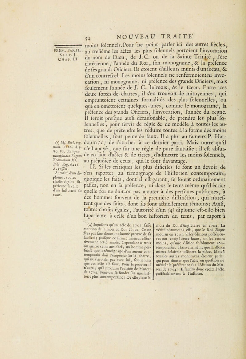 S E c t. I. Ch ap. III. (c) Mf. Bill. reg. num. 6zz6. A. p. 8 o. 8 i. Antiqua numifnata Regum Brancorum Mf. Bill. Reg. 6zi6. A. pajfîm. Autorité d'un di¬ plôme , toutes chofes égales, fu- périeure à celle d’un hiftorien du teins. sz NOUVEAU TRAITE' moins folennels. Pour ‘ne point parler ici des autres fiècle s, du nom de Dieu, de J. C. ou de la Sainte Trinité , l’ère chrétienne, l’année du R.oi, fon monograme &amp; la préfence de fes grands Oficiers. Ils étoient d’ailleurs munis d’un fceau, &amp; d’un contrefcel. Les moins folennels ne renfermoient ni invo¬ cation , ni monograme, ni préfence des grands Oficiers, mais feulement l’année de J. C. le mois, &amp; le fceau. Entre ces deux fortes de chartes, il s’en trouvoit de mitoyennes , qui empruntaient certaines formalités des plus folennelles, ou qui en omettaient quelques-unes, comme le monograme, la préfence des grands Oficiers, l’invocation , l’année du régné. Il feroit prefque auffi déraifonable, de prendre les plus fo¬ lennelles , pour fervir de règle 8c de modèle à toutes les au¬ tres , que de prétendre les réduire toutes à la forme des moins folennelles , fous peine de faux. Il a plu au fameux P. Har- clouin (c ) de s’atacher à ce dernier partie Mais outre qu’il n’eft apuyé , que fur une règle de pure fantaifie ; il eft abfur- de en fait d’aétes &amp; de titres, d’admettre les moins folennels, au préjudice de ceux, qui le font davantage. II. Si les critiques les plus dificiles fe font un devoir de s’en raporter au témoignage de l’hiftorien contemporain; quoique les faits, dont il eft garant, fe foient ordinairement paflés, non en fa préfence, ni dans le tems même qu’il écrit.: . quelle foi ne doit-on pas ajouter à des perfones publiques, à des hommes fouvent de la première diftinétion , qui n’atefi¬ rent que des faits , dont ils font aétuellement témoins ! Audi, toutes chofes égales , l’autorité d’un (4J diplôme eft-elle bien fupérieure à celle d’un bon hiftorien du tems , par raport à (4) Supofons qu’un aéte de 1701. falTe mention de la mort du Roi Jaque. Ce ne fsra pas fans doute une bonne preuve de fa fau/Feté ; puifque ce Prince mourut effec¬ tivement cette année. Cependant à trois ou quatre cents ans d’ici, un homme per- fuadé que le témoignage d’un auteur con¬ temporain doit l'emporter fur la charte , qui ne s’acorde pas avec lui, foutiendra que cet a été eft faux. Pour le prouver il n aura , qu a produire l’édition de Moreri de 1704. Peut-on fe fonder fur une hif- torre plus contemporaine ? Or elle place la mort du Roi d’Angleterre en 170t. La vérité néanmoins eft, que le Roi Jaque mourut en 1701. Si les éditions poftérieu- res ont corigé cette faute , on les croira moins, qu’une édition abfolument con¬ temporaine. Il arivera même que l’hiftoke mieux éclaircie juftifiera la pièce. Mais/ï tous les autres monumens étoient péris : qui peut douter que l’adte en queftion ne méritât la'préférence fur l’édition du Mo¬ reri de 1704 ? Il faudra donc croire l’acte, préférablement à l’hiftoire.