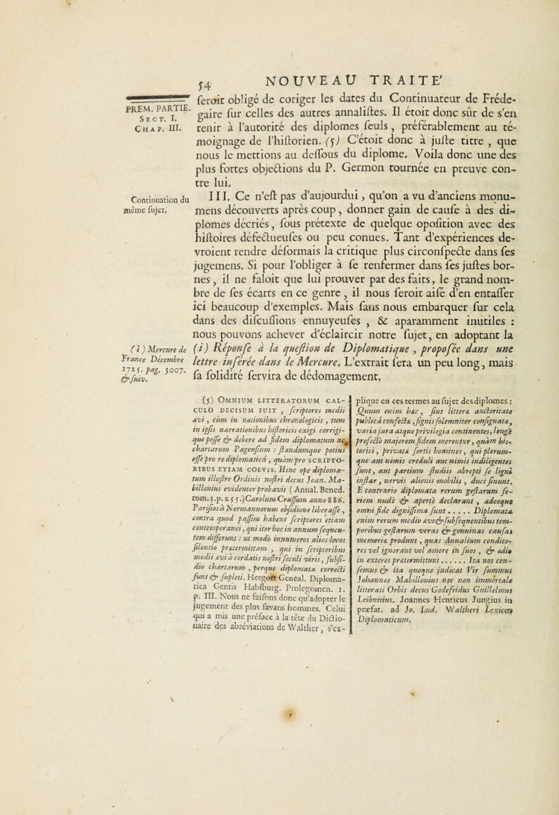74 S E C T. I. Char. III. Continuation du meme fujet. ferme obligé de coriger les dates du Continuateur de Fréde- PREM. partie. pur cepes jes autres alinalitl:es. Il étoit donc sûr de s’en tenir à l’autorité des diplômes feuls , préférablement au té¬ moignage de l’hiftorien. (5) C’étoit donc à jufte titre , que nous le mettions au deffous du diplôme. Voila donc une des plus fortes objeétions du P. Germon tournée en preuve con¬ tre lui. III. Ce n’eft pas d’aujourdui, qu’on a vu d’anciens monu- mens découverts apres coup, donner gain de caufe à des di¬ plômes décriés, fous prétexte de quelque opofition avec des hiftoires défeélueufes ou peu conues. Tant d’expériences de¬ vraient rendre déformais la critique plus circonfpecte dans fes jugemens. Si pour l’obliger à fe renfermer dans fes juftes bor¬ nes , il ne faloit que lui prouver par des faits, le grand nom¬ bre de fes écarts en ce genre , il nous ferait aifé d’en entalfer ici beaucoup d’exemples. Mais fans nous embarquer fur cela dans des difcuffions ennuyeufes , aparamment inutiles : nous pouvons achever d’éclaircir notre fujet, en adoptant la (i) Réponfe à la queftion de Diplomatique , propofée dans une lettre inférée dans le Mercure. L’extrait fera un peu long, mais ( i ) Mercure de France Décembre rjiî.pag. 3007. &amp; fuiv. fa folidité fervira de dedomagement. (5) Omnium iitteratorum cal- çulo decisum PUIT , feriptores medii Avt, cim in notionibus chronologicis , tum in ipfls narrationibus hifloricis exigi corrigi- que poffe debere ad fldem diplomatum act chartarum Vagenfnm : ftandumque potius ejfepro re diplomaties, quàmpro scripto- Ribus etiam cOEvis. Hinc ope diploma¬ tum illuftre Ordinis noflri decus Joan. Ma- billonius evidenterprobavit ( Annal. Bened. rom. 3 -p- * 5 5 •)CarolumCraflum anno 8 8 A. E artfios sNormannorum ebfidione liberaffe, contra quod pajjlm habent feriptores etiam contemporanei, qui iter hoc in annum fcqitcn- tem différant - ut modo innumeros altos locos filentio prstermittam , qui in feriptoribus medii svi a cordatis noflri feculi viris, fubfl- dio chartarum , per que diplomata correcli funt &amp; fupleti. Hergoft Gcneal. Diploma¬ ties Gentis Habfburg. Prolegomen. i. p. III. Nous ne faifons donc qu’adopter le jugement des plus favans hommes. Celui qm a mis une préface à la tête du Didio- n.airg des abréviations de V/ al cher} s’ex¬ plique en ces termes au fujet des diplômes : Quum enim bstc, fint litters aucîoritate publicâ confettis iflgnis folemniter confignat&amp;3 varia jura atque privilégia continentes, longé profeïï'o majorem fidem merentur, qudm his- torici, privais fortis hommes, qui plerum- que aut nimis creduli aut nimis indiligentes funt, aut partium fludiis abrepti fe ligni inflar, nervis alienis mobilis , duci flnunt. E contrario diplomata rerum geflarum fe~ riem nud'e fp aperté déclarant , adeoqus omni fide dignijfima funt.Diplomata enim rerum medio &amp;vot&amp;fubfequentibustem~ porbbus geflarum ver as &amp; genuin as caufas memori/L produnt, quas Annalium condito- res vel ignorant vel amore in fuos , odio in exteros pr&amp;termittunt.J ta nos cen- femus fp ita quoque judicat Vir fummus Johannes Mabillonius nec non immortale litterati Orbis decus Godefridus Guillelmus Leibnitius. Joannes Henncus Jungius in præfat. ad Jo. Lad, 'Waltheri Lexiccn Diplomaticum»