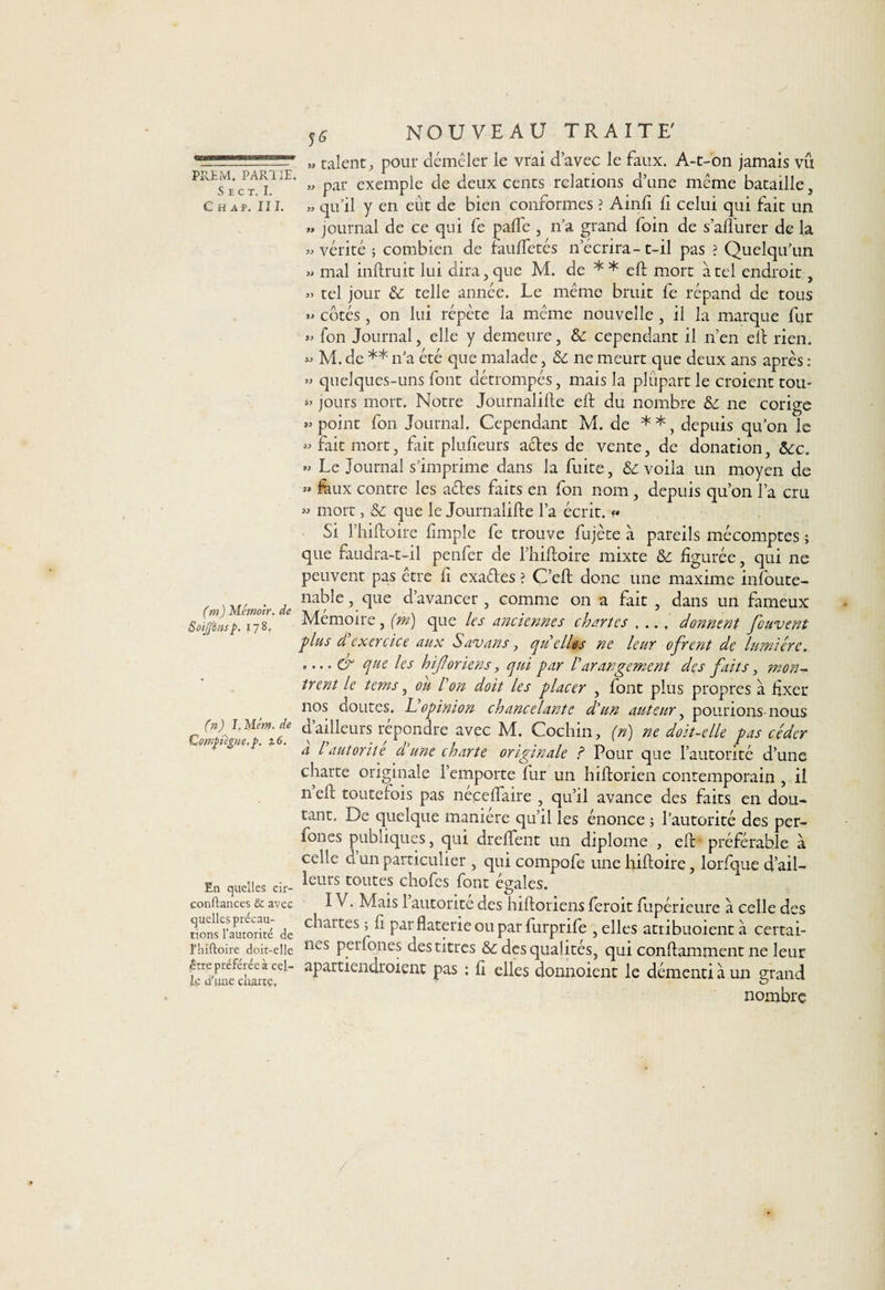 PîlEM. PARUE S E C T. I. C H A P. II I. (m) Mérnoir. de SoiJJbnsp. 178. (n) I. Mém. de Cotnjnègne.p. z6. En quelles cir- conftances &amp; avec quelles précau¬ tions l’autorité de l’hiftoire doit-elle être préférée à cel¬ le d'une ciiartç. S6 NOUVEAU TRAITE' », talent, pour démêler le vrai d’avec le faux. A-t-on jamais vu » par exemple de deux cents relations d’une même bataille, » qu’il y en eût de bien conformes ? Ainfi 11 celui qui fait un » journal de ce qui fe pafle , n’a grand foin de s’afiurer de la «vérité; combien de feuftetés n écrira-t-il pas ? Quelqu’un » mal inftruit lui dira, que M. de * * eft mort a tel endroit, « tel jour 6c telle année. Le même bruit fe répand de tous » côtés, on lui répète la même nouvelle , il la marque fur « fon Journal, elle y demeure, 6c cependant il n’en eft rien. » M. de ** n’a été que malade, 6c ne meurt que deux ans après : » quelques-uns font détrompés, mais la plupart le croient tou- jours mort. Notre Journalise eft du nombre 6c ne corige « point fon Journal. Cependant M. de * *, depuis qu’on le « fait mort, fait plufieurs actes de vente, de donation, 6ce. » Le Journal s’imprime dans la fuite, 6c voila un moyen de »» feux contre les aétes faits en fon nom , depuis qu’on l’a cm » mort, 6c que le Journalifte l’a écrit. « Si l’hiftoire fimple fe trouve fujèce à pareils mécomptes ; que faudra-t-il penfer de l’hiftoire mixte 6c figurée, qui ne peuvent pas être fi exaéles ? C’eft donc une maxime infoute- nable, que d’avancer , comme on a fait , dans un fameux Mémoire, (m) que les anciennes chartes .... donnent fouvent plus d exercice aux Savons, quelles ne leur ofrent de lumière. que les hijloriens, qui par /’'arangement des faits, mon¬ trent le tems, on l'on doit les placer , font plus propres à fixer nos doutes. U opinion chancelante d'un auteur, polirions-nous d ailleurs repondre avec M. Cochin, (n) ne doit-elle pas céder a l autorité d'une charte originale ? Pour que l’autorité d’une charte originale l’emporte fur un hiftorien contemporain , il n eft toutefois pas néçeftaire , qu’il avance des faits en dou¬ tant, De quelque manière qu’il les énonce ; l’autorité des per- fones publiques, qui dreftent un diplôme , eft: préférable a celle d un particulier , qui compofe une hiftoire, lorfque d’ail¬ leurs toutes chofes font égales. IV. Mais 1 autorité des hiftoriens feroit fupérieure à celle des chartes ; fi par flaterie ou par furpnfe , elles atribuoient à certai¬ nes perfones des titres 6c des qualités, qui conftamment ne leur apartiendroient pas ; fi elles donnoient le démenti à un grand nombre