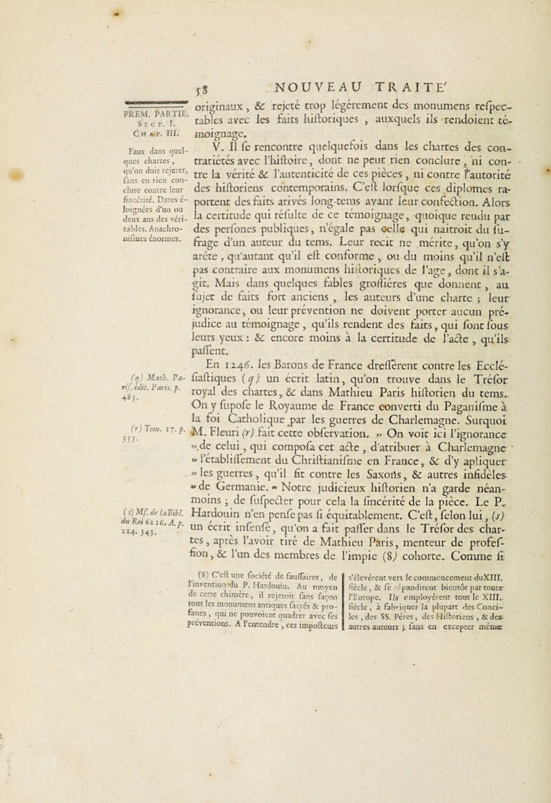 NOUVEAU TRAITE PREM. PARTIE. S E C T. I. c h a-p. ni. Faux dans quel¬ ques chartes, qu’on doit rejeter, fans en rien con¬ clure contre leur fîncérité. Dates é- loignées d’un ou deux ans des véri¬ tables. Anachro- Bilin.es énormes. originaux, & rejeté trop légèrement des monumcns refpcc- tables avec les faits hiftoriques , auxquels ils rendoient té¬ moignage. V. Il fe rencontre quelquefois dans les chartes des con¬ trariétés avec l’hlftoire, dont ne peut rien conclure , ni con- - tre la vérité & l’autenticité de ces pièces , ni contre fautorité des hiftoriens contemporains. C’eft lorfque ces diplômes ra- portent des faits arivés long-tems avant leur confeéfion. Alors la certitude qui réfulte de ce témoignage, quoique rendu par des perfones publiques, n’égale pas celle qui naitroit du fu- frage d’un auteur du tems. Leur récit ne mérite, qu’on s’y arête , qu'au tant qu’il eft conforme , ou du moins qu’il îi’elt pas contraire aux monumens hiftoriques de l’age, dont il s’a¬ git. Mais dans quelques fables groffiéres que donnent, au fujet de faits fort anciens , les auteurs d’une charte ; leur ignorance, ou leur prévention ne doivent porter aucun pré¬ judice au témoignage , qu’ils rendent des faits, qui font fous leurs yeux : &: encore moins à la certitude de l’aéfe , qu’ils; paftent. En 12.46. les Barons de France drefterent contre les Ecclé- (q) Math. Va- fiaftiques (yj un écrit latin, qu’on trouve dans le Tréfor 481 MtS 7’ roYal ^es chartes, dans Mathieu Paris hiftorien du tems.. O11 y fupofe le Royaume de France converti du Paganifme à la foi Catholique par les guerres de Charlemagne. Surquoi 17M. Fleuri (r) Tait cette obfervation. » On voit ici l’ignorance ”.de celui, qui compofa cet afte , d’atribuer à Charlemagne » i’etabliftement du Chriftianifme en France, & d’y apiiquer M les guerres , qu’il fit contre les Saxons, & autres infidèles « de Germanie. « Notre judicieux hiftorien n’a garde néan- de la pièce.. Le P. C’eft, félon lui, (s) le Tréfor des char¬ tes , apres l’avoir tiré de Mathieu Paris, menteur de profef- fion, &c l’un des membres de l’impie (8J cohorte. Comme fi moins ; de lulpecter pour cela la fincerite (s)MfdeiaBibi. Hardouin n’en penfepas li équitablement. An Rot 6116. A ' • • r n ft r • - F un ecrit înlenfe, qu on a fait pafter dans (8) C’èftune fociété de fauflaires, de l’invention -du P. Hardouin. Au moyen de cette chimère, il rejetoit fans façon tous les monumens antiques facrés & pro¬ fanes , qui ne pouvoient quadrèr avec fes préventions. A l’entendre , ces impofteurs s’élevèrent vers le commencement duXIII. liècle , & fe répandirent bientôt par toute' l’Europe. Ils employèrent tout le XIIR fiècle , à fabriquer la plupart des Conci¬ les , des SS. Pères, des Hiftoriens , & des- autres auteurs ; fans en excepter même