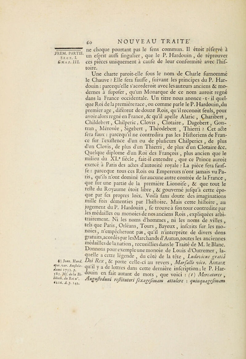 Shct. I. G H A P. III. (t) Joan. Hard. *per. var. Amftele- dami 1733. P- 585. Mf. delà Bi- Hioth. du Roi n°. *116, A.p. 141. Co NOUVEAU TRAITE' ne choque pourtant pas le fens commun. Il étoit réfervé à un efprit aulfi fingulier, que le P. Hardouin , de réprouver ces pièces uniquement à caufe de leur conformité avec l’hif- toire. Une charte paroit-elle fous le nom de Charle furnommé le Chauve ? Elle fera fauffe , fuivant les principes du P. Har¬ douin: parcequ’elle s’acorderoit avec les auteurs anciens &; mo¬ dernes à fupofer, qu’un Monarque de ce nom auroit régné dans la France occidentale. Un titre nous anonce -t - il quel¬ que Roi de la première race, ou comme parle le P. Hardouin, du premier âge , diférent de douze Rois, qu’il reconoit feuls, pour avoir alors régné en France, &c qu’il apelle Alaric , Çharibert, Childebert, Chilperic> Clovis , Clotaire, Dagobert, Gon- tran, Mérovée , Sigebert , Théodcbert , Thierri ? Cet aéte fera faux : parcëqu’il ne contredira pas les Hifloriens de Fran¬ ce fur l’exiftence d’un ou de plufieurs Chilperics , de plus d’un Clovis, de plus d’un Thierri, de plus d’un Clotaire &c. Quelque diplôme d’un Roi des François , plus ancien que le milieu du XI.e fècle, fait-il entendre , que ce Prince auroit exercé à Paris des aéles d’autorité royale ? La pièce fera fauf¬ fe : pareeque tous ces Rois ou Empereurs n’ont jamais vu Pa¬ ns , qu’ils n’ont dominé fur aucune autre contrée de la France , que fur une partie de la première Lionoife , & que tout le refte du Royaume étoit libre , &: gouverné jufqu’à cette, épo¬ que par fes propres loix. Voilà fans doute des imaginations mille rois démenties par l’hiftoire. Mais cette hiftoire , au jugement du P. Hardouin , fe trouve à fon tour contredite par les médaillés ou monoies de nos anciens Rois , expliquées arbi¬ trairement. Ni les noms d’hommes, ni les noms de villes , tels que Paris, Orléans, Tours, Bayeux , inferits fur les mo¬ noies, nempêcheront pas, qu’il n’interpréte de divers dons gratuits,acordespar lesMarchands d’Autun,toutes les anciennes médailles de la nation, recueillies dans le Traité de M. le Blanc. Donnons pour exemple une monoie de Louis d’Outremer, la¬ quelle a cette legende , du côté de la tète , Ludovicus gratià Del Rex, & porte celle-ci au revers, Marfatlo vico. Autant quil y a de lettres dans cette dernière infeription; le P. Har¬ douin en fait autant de mots , que voici : (t ) Mercatores y Aiigujlûdum reJHtutori fexagejïmam ait nier e : quinquagefmarn
