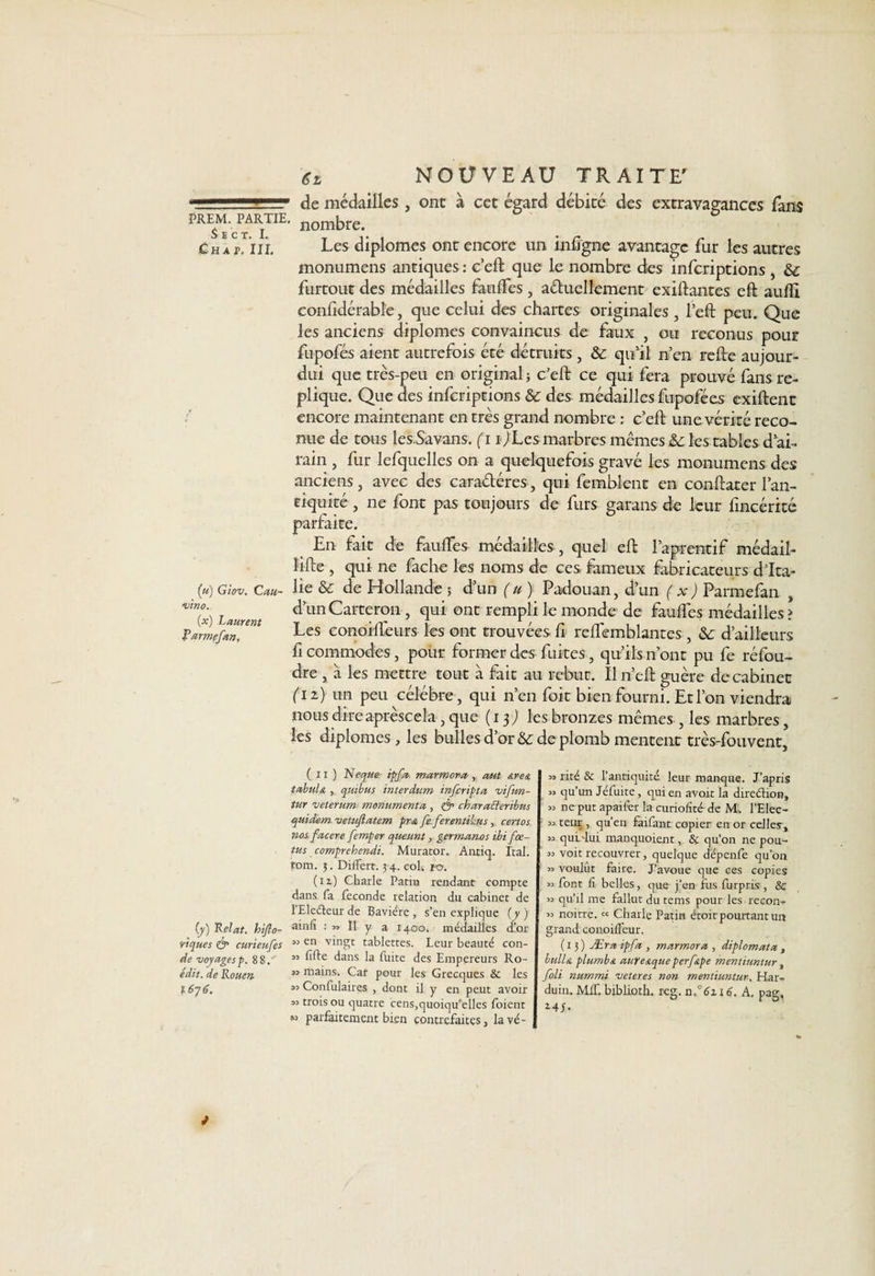 €z NOUVEAU TRAITE' * de médailles, ont à cet égard débité des extravagances fans PREM. PARTIE. nombfe> î) E C T 1 « • Ch a p. ni. Les diplômes ont encore un infigne avantage fur les autres monumens antiques : c’eft que le nombre des inferiptions , & furtout des médailles faulfes , actuellement exiftantes eft aufti confidérabl'e, que celui des chartes originales , l’eft peu. Que les anciens diplômes convaincus de faux , ou reconus pour fupofés aient autrefois été détruits , & qu’il n’en relte aujour- dui que très-peu en original ; c’eft ce qui fera prouvé fans ré¬ pliqué. Que des inferiptions & des médailles fupofées exiftent encore maintenant en très grand nombre : c’eft une vérité reco¬ nue de tous les.Savans. ( 11 ) Les marbres mêmes & les tables d’ai¬ rain , fur lefquelles on a quelquefois gravé les monumens des anciens, avec des caractères, qui fembient en conftater l’an¬ tiquité , ne font pas toujours de furs garans de leur fincérité parfaite. En fait de faulîes médailles , quel eft l’aprentif médail- lifte , qui ne fâche les noms de ces fameux fabricateurs d’Ita- («) Giov. Gau- lie & de Hollande ; d’un ( u ) Padouan, d’un ( x ) Parmefan vin°x) laurent d’un Carteron , qui ont rempli le monde de fauffes médailles > Tarmçfin?™ Les conoiffeurs les ont trouvées fi reflemblantes , & d’ailleurs fi commodes, pour former des fuites, qu’ils n’ont pu fe réfou¬ dre , à les mettre tout à fait au rebut. Il n’eft guère de cabinet ( iz) un peu célébré, qui n’en foit bien fourni. Et l’on viendra nous direaprèseela, que (13; les bronzes mêmes , les marbres, les diplômes, les bulles d’or & de plomb mentent très-fouvent. (y) Relat. hiflo- v'tques & curieufes de voyages p. 88/ édit, de Rouen 1676. ( zi ) Neque if fa marmora, aut area tabula , quibus interdum inferipta vifun- tur veterum monumenta, & charafleribus quidem vetuftatem pra fe ferentikus, certos nosfacere femper queunt, germanos ibi fœ¬ tus comprehendi. Murator. Anriq. Ital. rom. 5. Dilfert. 34. coh 1-0. (iz) Charle Patiu rendant compte dans fa fécondé relation du cabinet de 1 Electeur de Bavière, s’en explique {y) ainfî : » Il y a 1400. médailles d’or M en vingt tablettes. Leur beauté con- « fifte dans la fuite des Empereurs Ro- » mains. Car pour les Grecques Sc les Conlulaires , dont il y en peut avoir 33 trois ou quatre cens,quoiqu’elles foient parfaitement bien contrefaites, lavé- 33 rite & l’antiquité leur manque. J’apris 33 qu’un Jéfuite, qui en avoir la direction, 33 ne put apaifer la curiofîté de M. l’Elee- 33 teur , qu’en faifant copier en or celles, 33 qul'lui manquoient, & qu’on ne pou- 33 voit recouvrer, quelque depenfe qu’011 33 voulut faire. J’avoue que ces copies 33 font li belles, que j’en fus furpris , & 33 qu’il me fallut du tems pour les recon- 33 noitre. « Charle Patin étoit pourtant un grand coiioiffcur. (13) Æraipfa , marmora , diplomata , bulla plumb/t aufeaque perftpe mentiumur, foli nummi veteres non mentiuntur, Har- duin. Mff. biblioth. reg. n°6n6. A. pag, *41.