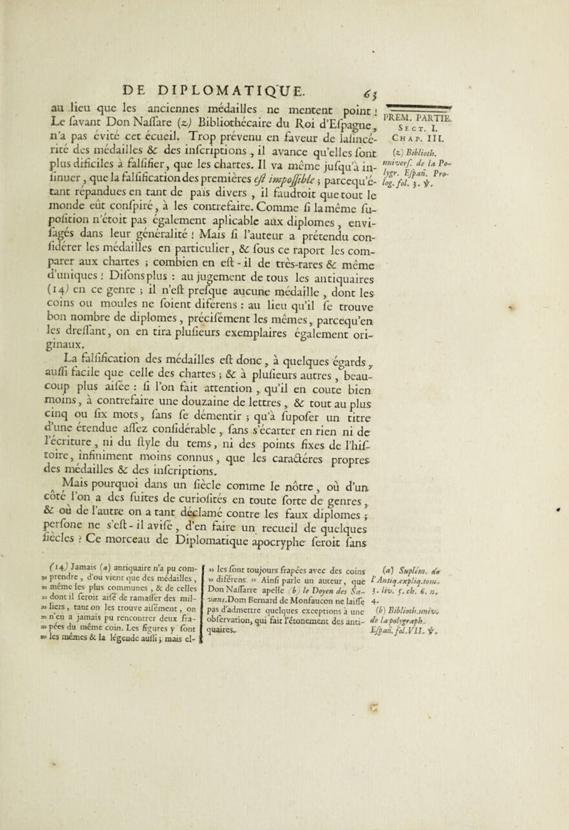 au lieu que les anciennes médailles ne mentent point j — sr* Le fâvant Don Naffare (z>) Bibliothécaire du Roi d’Efpagne, 1 n’a pas évité cet écueil. Trop prévenu en faveur de lafincé- Chap.'iil rité des médailles &amp; des inferiptions , il avance quelles font te)Biblioth. plus dificiles à falfifier, que les chartes. Il va meme jufquain- Hniverf- de,u Po' finuer, que la falfificationdes premières eft impoffible ; pareequ e- tant répandues en tant de pais divers , il faudrait que tout le monde eût confpiré, à les contrefaire. Comme fi la même fu- pofition n’étoit pas également aplicablc aux diplômes , envi¬ sagés dans leur généralité ! Mais fi l’auteur a prétendu con¬ sidérer les médailles en particulier, &amp; fous ce raport les com¬ parer aux chartes ; combien en eft - il de très-rares &amp; même d’uniques: Difonsplus : au jugement de tous les antiquaires (14) en ce genre ; il n’eft prefque aucune médaille , dont les coins ou moules ne foient diférens : au lieu qu’il fe trouve bon nombre de diplômes, précifément les mêmes, pareequ’en les dreffant, on en tira plulieurs exemplaires également ori¬ ginaux. La falfification des médailles eft donc, à quelques égards aufli facile que celle des chartes -, &amp; à plufieurs autres , beau¬ coup plus aifée : fi Ion fait attention , qu’il en coûte bien moins, a contrefaire une douzaine de lettres , &amp;: tout au plus cinq ou fix mots, fans fe démentir ; qu’à fupofer un titre d’une étendue affez confidcrable , fans s’écarter en rien ni de 1 écriture , ni du ftyle du tems, ni des points fixes de l’hif- îoire j infiniment moins connus 3 que les caraétéres propres des médailles &amp; des inferiptions. A Mais pourquoi dans un fiècle comme le notre, où d’un cote 1 on a des fuites de curiofites en toute forte de genres, &amp; ou de 1 autre on a tant déclame contre les faux diplômes ; perfone ne s eft- il avifé, d’en faire un recueil de quelques ficelés : Ce morceau de Diplomatique apocryphe ferait fans (14/' Jamais (a) antiquaire n’a pu com- » prendre , d’où vient que des médailles, *> même les plus communes , &amp; de celles « dont il feroit aifé de ramafler des mil- » liers, tant on les trouve aifément, on m n en a jamais pu rencontrer deux fra- 33 pées du même coin. Les figures y font ® les mêmes &amp; la légende aulfi ; mais el- « les font toujours frapées avec des coins te) Suplém. de ” diférens. « Ainfi parle un auteur, que b Anttq.expliq.tomr Don Nalïarre apelle (b) le Doyen des Sa- 5- Hv. J. ch. 6. n. vans.Dom Bernard de Monfaucon ne lai/Te 4* pas d admettre quelques exceptions à une (b) Biblioth.univ*- obfervation, qui fait l’étonemenc des anti- de lapolygraplo. quaires- Bfpari.fol. VIL fr