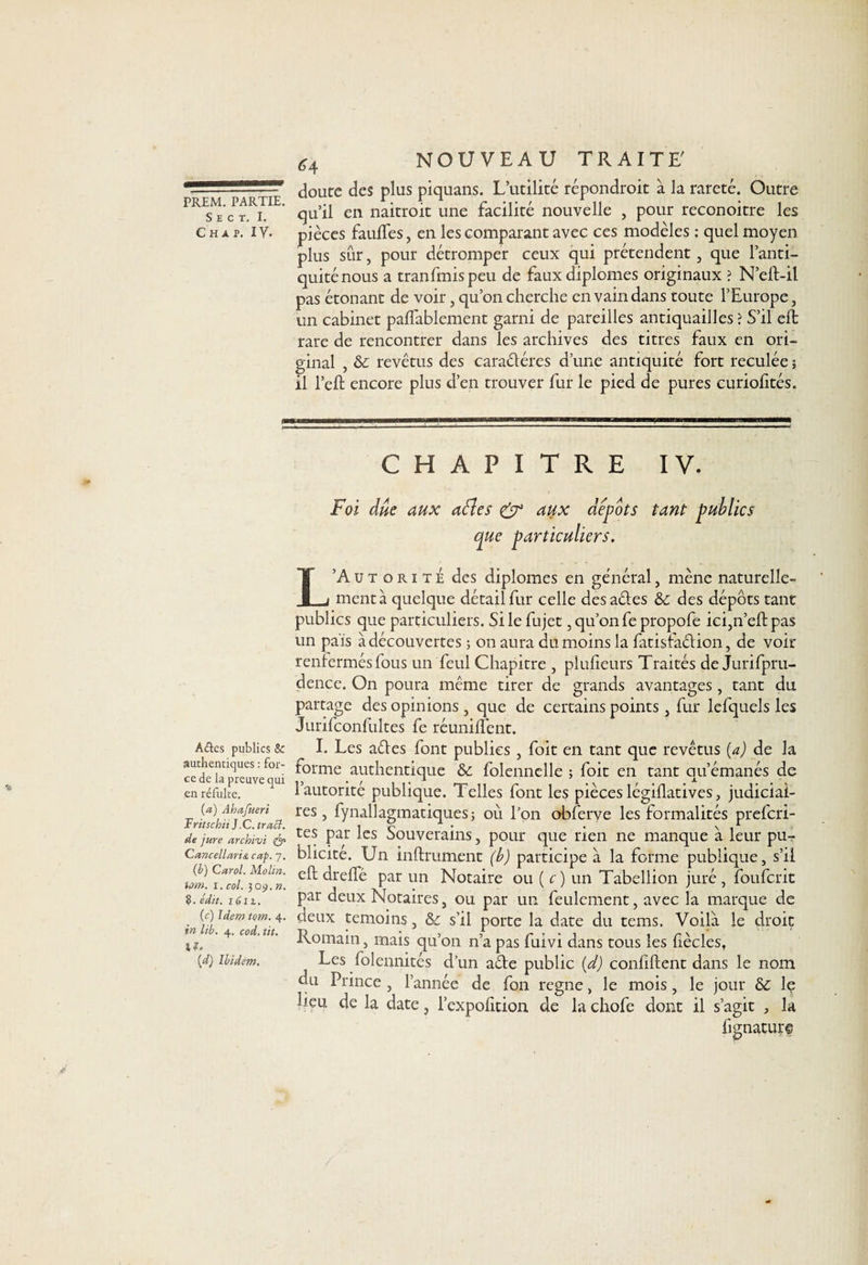 S E C T. I. c h a p. i y. A&amp;es publics &amp; authentiques : for¬ ce de la preuve qui en réfulte. (a) Ahafueri T rit sc hit J .C. tract, de jure archivi Gancellarist cap. 7. (h) Carol. Molin. tom. 1. col. 309. ». ?. édit. 1611. (c) Idem tom. 4. in lih. 4. cod. tit. trf, {d'j Ibidem. <4 NOUVEAU TRAITE' doute des plus piquans. L’utilité répondroit à la rareté. Outre qu’il en naitroit une facilité nouvelle , pour reconoitre les pièces fauffes, en les comparant avec ces modèles : quel moyen plus sûr, pour détromper ceux qui prétendent , que l’anti¬ quité nous a tranfmispeu de faux diplômes originaux ? N’efl-il pas étonant de voir, qu’on cherche en vain dans toute l’Europe, un cabinet paffablement garni de pareilles antiquailles ? S’il effc rare de rencontrer dans les archives des titres faux en ori¬ ginal , ôc revêtus des caractères d’une antiquité fort reculée j il l’effc encore plus d’en trouver fur le pied de pures curiohtés. CHAPITRE iv. Foi due aux aéles &amp; aux depots tant publics que particuliers. L’Autorité des diplômes en général, mène naturelle¬ ment à quelque détail fur celle des aétes &amp; des dépôts tant publics que particuliers. Si le fujet, qu’on fe propofe ici,n’eflpas un pais à découvertes ; on aura du moins la fatisfaélion, de voir renfermés fous un feul Chapitre , plusieurs Traités de Jurifpru- dencc. On poura même tirer de grands avantages , tant du partage des opinions , que de certains points, fur lefquels les Jurifconfultes fe réunifient. I. Les aétes font publies , foit en tant que revêtus (a) de la forme authentique &amp; folennclle ; foit en tant qu’émanés de l’autorité publique. Telles font les pièces légiflatives, judiciai¬ res, fynallagmatiques; où l’on obferve les formalités prefcri- tes par les Souverains, pour que rien ne manque à leur pu¬ blicité. Un infiniment (b) participe à la forme publique, s’il efl dreffé par un Notaire ou ( c) un Tabellion juré, foufcnt par deux Notaires, ou par un feulement, avec la marque de deux témoins, &amp; s'il porte la date du tems. Voila le droit Romain, mais qu’on n’a pas fuivi dans tous les fiècles, Les folennités d’un aéte public (d) confîflent dans le nom ou Prince , l’année de fon régné, le mois, le jour &amp; le heu de la date, l’expofition de lachofe dont il s’agit , la fignature