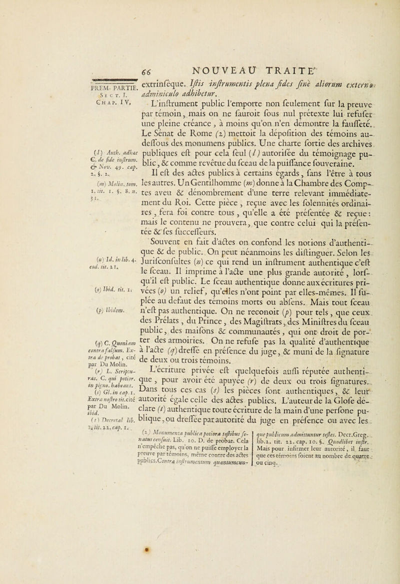 S E C T. I. G h a p. i y, 3.1 66 NOUVEAU TRAITE' extrinfèque. IfUs injlrumentis plena Jides fine aliorum extern adminiculo adhibetur. L’inftrument public l'emporte non feulement fur la preuve par témoin, mais on ne fauroit fous nul prétexte lui refufer une pleine créance , à moins qu’on n’en démontre la faufteté. Le Sénat de Rome (i) mettoit la dépoiition des témoins au- delfous des monumens publics. Une charte fortie des archives (/) Amh. adh&amp;c publiques eft pour cela feul (/) autorifée du témoignage pu- &amp; cap blic, &amp; comme revêtue du fceau de la puilfance fouveraine. i. §. i. Il eft des ades publics à certains égards , fans l’être à tous (m) Moün. tom. les autres. Un Gentilhomme {m) donne à la Chambre des Comp- .ut. i. §. 8.». tcs aveu &amp; dénombrement d’une terre relevant immédiate¬ ment du Roi. Cette pièce , reçue avec les folennités ordinai¬ res , fera foi contre tous , quelle a été préfentée &amp; reçue : mais le contenu ne prouvera, que contre celui qui la préfen¬ tée &amp; fes fuccelfeurs. Souvent en fait d’ades on confond les notions d’authenti¬ que &amp;: de public.. On peut néanmoins les diftinguer. Selon les Jurilconfultes (n) ce qui rend un infiniment authentique c’eft le fceau. Il imprime à l’ade une plus grande autorité, lorf— quil eft public. Le fceau authentique donne aux écritures pri¬ vées (o) un relief, qu’elles n’ont point par elles-mêmes. Il fu~ plee au defaut des témoins morts ou abfens. Mais tout fceau neft pas authentique. On ne reconoit (p) pour tels, que ceux, des Prélats , du Prince , des Magiftrats, des Miniftres du fceau public, des maifons &amp;: communautés , qui ont droit de por- {q) G. Ouonïam ^t des armoiries. On ne refufe pas la qualité d’authentique (») Id. in lib cod. tit. i x. (a) Ibid. tit. (p) Ibidem. contrafalfum. Ex- a l’ade fyjdrefTé en préfence du juge, &amp; muni de la fignature ZVÜÛL*1 de trois témoin*. (r) l. Scriptu- L écriture pnvee eft quelquefois aufti reputee authenti- ras g. qui pouor. que, pour avoir été apuyée (r) de deux ou trois fîgnatures. W Gi.mcaf.i. •Uans tous ces cas (s) les pièces font authentiques, &amp; leur Extra nojîrotit.cké autorité égale celle des ades publics. L’auteur de la Glofe dé- ^ Du Molm' dare (t) authentique toute écriture de la main d’une perfone pu- ( 11 Décrétal lib. blique, ou dreffee par autorité du juge en préfence ou avec les Xittf. zz. cap. x. (z) Monumenta public a potiora tejlibus fe- xatus cenfuit. Lib. io. D. de probat. Cela n empeche pas, qu on ne puilTe employer la preuve par témoins, même contre des aéles publics,Cov.tra vnjirumentum quantumcwi- qttepublicum admittuntur tefles. Decr.Greg, lib.z. tit. zz. cap. io. §. Otiodlibet inftr. Mais pour Infirmer leur autorité, il faut que ces témoins foient au nombre de quatre ou cinq.