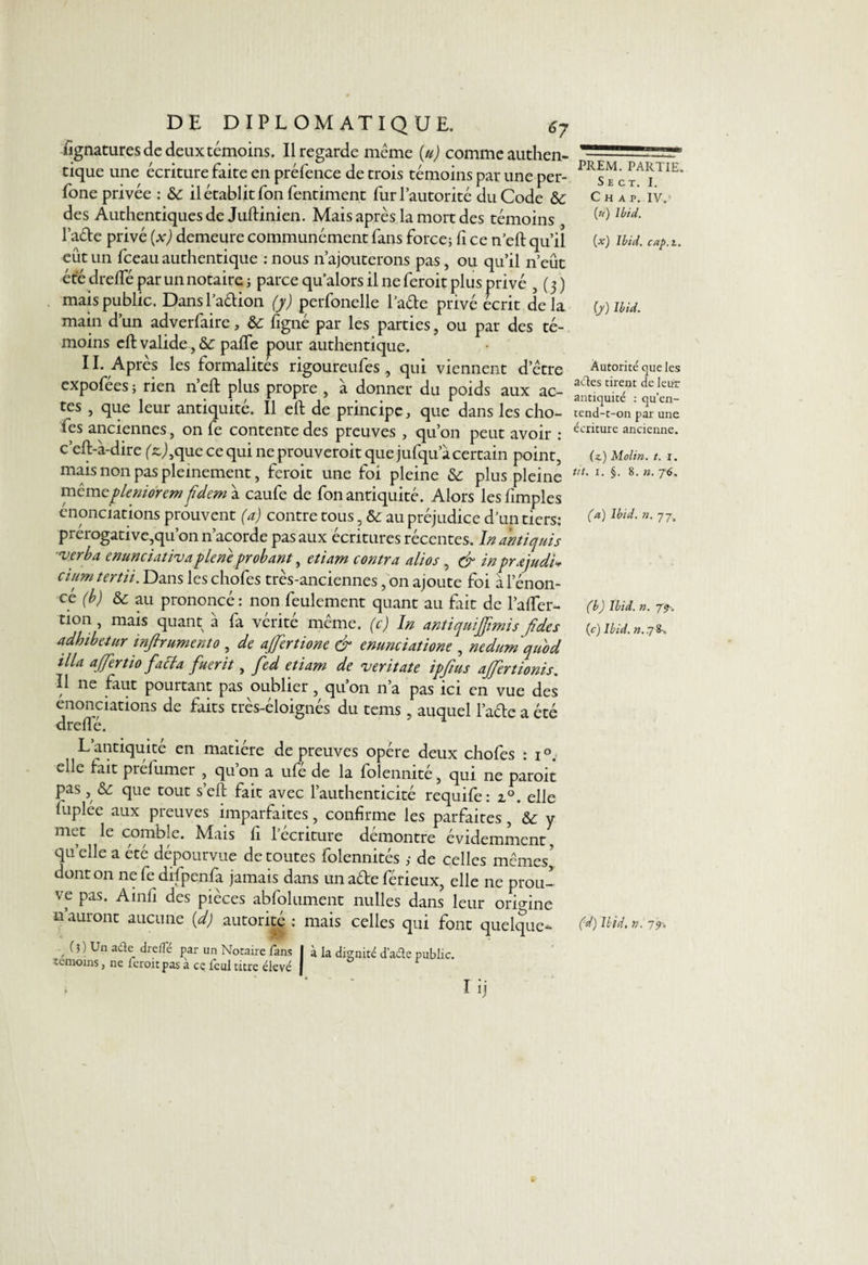 fignatures de deux témoins. Il regarde même (u) comme authen¬ tique une écriture faite en préfence de trois témoins par une per- fone privée : 6c il établit fon fentiment fur l’autorité du Code 6c des Authentiques de Juftinien. Mais après la mort des témoins l’ade privé (x) demeure communément fans force; fi ce n’eft qu’il eût un fceau authentique : nous n’ajouterons pas, ou qu’il n’eût été drefte par un notaire; parce qu’alors il ne feroit plus privé , (3) mais public. Dansl’adion (y) perfonelle l’ade privé écrit delà main d’un adverfaire, 6c figné par les parties, ou par des té¬ moins eft valide , 6c paffe pour authentique. 11. Après les formalités rigoureufes , qui viennent d’être expofées ; rien n’eft plus propre , à donner du poids aux ac¬ tes , que leur antiquité. Il eft de principe, que dans les cho¬ fes anciennes, on fe contente des preuves , qu’on peut avoir : c’eft-à-dire (^,que ce qui ne prouveroit que jufqu’à certain point, mais non pas pleinement, feroit une foi pleine 6c plus pleine mêmepleniorem fdem à caufe de fon antiquité. Alors lesftmples énonciations prouvent (a) contre tous, 6c au préjudice d’un tiers: prérogative,qu’on n’acorde pas aux écritures récentes. In antiques verba enunciativa pie ne probant, etiam contra alios , &amp; in prajudi* cium tertii. Dans les chofes très-anciennes, on ajoute foi à l’énon¬ cé (b) 6c au prononcé: non feulement quant au fait de l’alfer- tion, mais quant à fa vérité même, (c) In antiquiffimis/des adhibetur inftrumento , de ajfertione &amp; enunciatione , nedumquod ilia ajfertio facta fuerit, fed etiam de veritate ipftus ajfertionis. Il ne faut pourtant pas oublier, quon n’a pas ici en vue des énonciations de faits très-éloignés du tems, auquel l’ade a été drefle. L antiquité en matière de preuves opère deux chofes : i °. elle lait prélumer , qu’on a ufé de la folennité, qui ne paroit pas, &amp; que tout s’eft fait avec l’authenticité requife: z°. elle luplée aux preuves imparfaites, confirme les parfaites , 6c y met le comble. Mais fi l’écriture démontre évidemment, qu elle a été dépourvue de toutes folennités ,• de celles mêmes, dont on ne fe difpenfa jamais dans un ade férieux, elle ne prou¬ ve pas. Ainfi des pièces abfolument milles dans leur orio-ine n’auront aucune (dJ autorité : mais celles qui font quelque* -, Un ader dre(ré Par un Notaire fans | à la dignité d’acle public, témoins, ne feroit pas a ce feul titre élevé | r i ‘ * rij PREM. PARTIE. S E C T. I. C H A P. IV.' («) Ibid. (x) Ibid. cap. z. (y) Ibid. Autorité que les aétes tirent de leur antiquité : qu’en- tend-t-on par une écriture ancienne. (z.) Molin. t. i. ut. x. §. 8. ». 76. (a) Ibid. ». 77. (b) Ibid. ». 7?-. (c) Ibid. ». 7 8-„ (d) Ibid. ». 77.
