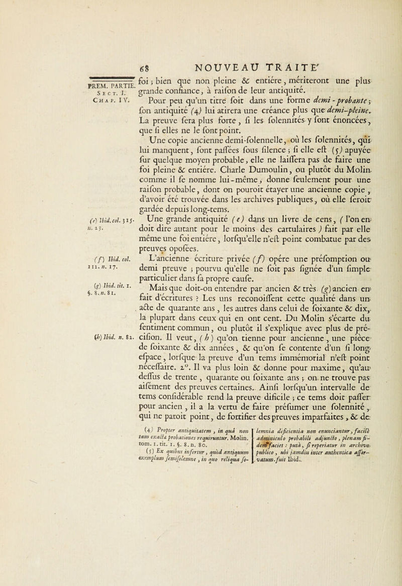S E C T. I. C H A P. IV. (e) Ibid. col. 3 IJ- ». z J. C’y) Ü2V. «/. i ii. ». 17. (g) Ibid. tit. I. §. 8, ». 81. -J {h) Ibid. ». Si. 6% NOUVEAU TRAITE' foi j bien que non pleine &amp;c entière, mériteront une plus grande confiance, à raifonde leur antiquité. Pour peu qu’un titre foit dans une forme demi -probante ; fon antiquité (/{) lui atirera une créance plus que demi-pleine. La preuve fera plus forte , fi les folennités y font énoncées, que fi elles ne le font point. Une copie ancienne demi-folennelle, où les folennités, qui lui manquent, font palfées fous filence ; fi elle eft (5J apuyée fur quelque moyen probable, elle ne laiffera pas de faire une foi pleine &amp; entière. Charle Dumoulin, ou plutôt du Moliix comme il fe nomme lui-meme, donne feulement pour une raifon probable, dont on pouroit étayer une ancienne copie , d’avoir été trouvée dans les archives publiques, où elle feroit gardée depuis long-tems. Une grande antiquité (e) dans un livre de cens, ( l’on en- doit dire autant pour le moins des cartulaircs ) fait par elle même une foi entière, lorfquelle n’efi: point combatue par des preuves opofées. L’ancienne écriture privée (f) opère une préfomption ou demi preuve 3 pourvu quelle ne foit pas lignée d’un fimple particulier dans fa propre caufe. Mais que doit-on entendre par ancien &amp; très (g) ancien erp fait d3 écritures ? Les uns reconoilfent cette qualité dans un- ade de quarante ans, les autres dans celui de foixante &amp;c dix,, la plupart dans ceux qui en ont cent. Du Molin s’écarte du fentiment commun, ou plutôt il s’explique avec plus de pré- cifion. Il veut, ( h) qu’on tienne pour ancienne , une pièce de foixante dix années, &amp; qu’on fe contente d’un fi long- efpace, lorfque la preuve d’un tems immémorial n!eft point necelfaire. z°. Il va plus loin &amp; donne pour maxime, qu’au? defius de trente , quarante ou foixante ans ; on. ne trouve pas aifement des preuves certaines.. Ainfi lorfqu’un intervalle de tems confidérable rend la preuve dificile ; ce tems doit palfer pour ancien , il a la vertu de faire préfumer une folennité qui ne patoit point, de fortifier des preuves imparfaites > &amp;: de. (4 ) Propter antiqu.ita.tcm , in quâ non tam ex ail s. probahones requiruntur. Molin. tom. 1. tit. 1. §. 8. n. 80. (y) E» quibtis infertur, qtîod antiqtium exemplum femijolcmne , in quo reliqtta fo- lemnia, deficieniia non enunciantur, facile adminiculo probabili a, djun cio , plcnam fi- dem facict : putd, fi reper 'tatur in archiva, publico , ubi jarndiu inter authentica ajftr- . vettum.fuit Ibid..