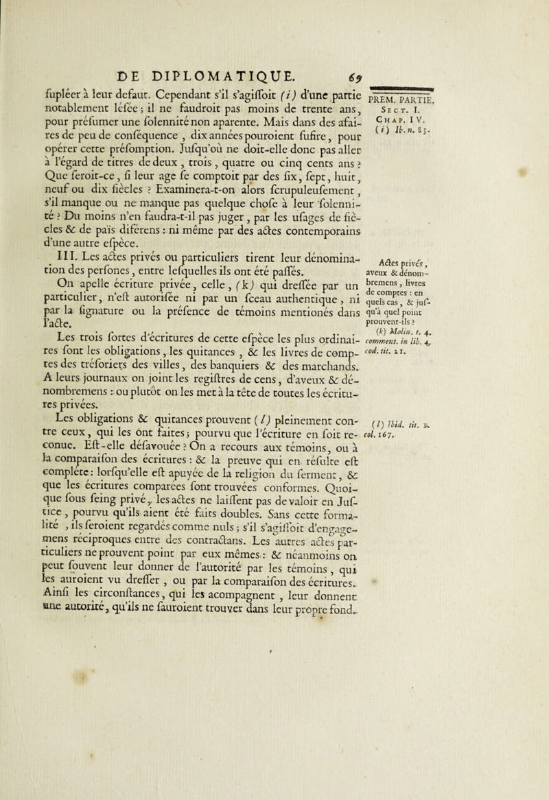 fupléerà leur defaut. Cependant s’il s’agilfoit (i) d’une partie notablement léfée ; il ne faudroit pas moins de trente ans, pour préfumer une folenniténon aparente. Mais dans des affai¬ res de peu de conféquence , dix années pouroient fufire, pour opérer cette préfomption. Jufqu’ou ne doit-elle donc pas aller à l’égard de titres de deux , trois , quatre ou cinq cents ans ? Que feroit-ce, fi leur âge fe comptoit par des fix, fept, huit, neuf ou dix fiècles ? Examinera-t-on alors fcrupuleufement, s’il manque ou ne manque pas quelque chofe à leur folenni- té ? Du moins n’en faudra-t-il pas juger , par les ufages de fic¬ elés &amp; de pais diférens : ni même par des aéles contemporains d’une autre efpèce. III. Les actes privés ou particuliers tirent leur dénomina¬ tion des perfones, entre lefquelles ils ont été palfés. On apelle écriture privée, celle , ( kj qui dreifée par un particulier, n’ell autorifée ni par un fceau authentique, ni par la fignature ou la préfence de témoins mentionés dans l’aéte. Les trois fortes d'écritures de cette efpèce les plus ordinai¬ res font les obligations, les quitances , àc les livres de comp¬ tes des tréforieçs des villes, des banquiers &amp;c des marchands. A leurs journaux on joint les regiflres de cens, d’aveux &amp; dé- nombremens : ou plutôt on les met à la tête de toutes les écritu¬ res privées. PREM. PARTIE. Se c t. I. C H A P. IV. ( i ) lb. n. 8 j. Aéïes privés, aveux &amp; dénom- bremens, livres de comptes : en quels cas, &amp; juf- qu a quel point prouvent-ils ? (k) Molin. t. 4. comment, in lib. 4, cod.tit. il. Les obligations &amp;c quitances prouvent ( l) pleinement con- ( Jlid% tit u tre ceux, qui les ont faitesj pourvu que l’écriture en foit re- coi. 167, eonue. Eli-elle défavouée ? On a recours aux témoins, ou à la comparaifon des écritures : &amp; la preuve qui en réfulte effc complète: lorfqu’elle eft apuyée de la religion du ferment, &amp;: que les écritures comparées font trouvées conformes. Quoi¬ que fous feing prive,, lesaétes ne lailfent pas de valoir en Juf- ticc , pourvu qu’ils aient été faits doubles. Sans cette forma¬ lité , ils feroient regardés comme nuis ; s’il s’agi 11 oit d’enga^c- mens réciproques entre des contradians. Les autres aéles par¬ ticuliers ne prouvent point par eux mêmes : &amp; néanmoins on peut fouvent leur donner de l’autorité par les témoins , qui les auroient vu drelfer , ou par la comparaifon des écritures. Ainfi les circonftances, qui les acompagnent , leur donnent sme autorité, qu ils ne fauroient trouver dans leur propre fond.