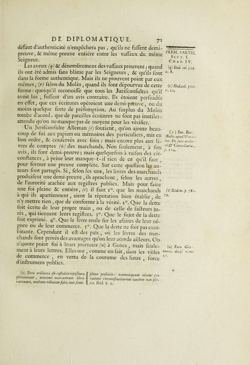 defaut d’authenticité n’empêchera pas, qu’ils ne faffent demi- preuve , & même preuve entière entre les vaflaux du même Seigneur. Les aveux (q) &: dénombremens des vaflaux prouvent ; quand ils ont été admis fans blâme par les Seigneurs , qu’ils font dans la forme authentique. Mais ils ne prouvent point par eux mêmes, (r) félon du Molin, quand ils font dépourvus de cette forme : quoiqu'il reconoifle que tous les Jurifconfultes qu’il avoir lus , fuflfent d’un avis contraire. Ils étoient perfuadés en effet, que ces écritures opéroient une demi-prtuve , ou du moins quelque forte de préfomption. Au furplus du Molin tombe d’acord, que de pareilles écritures ne font pas inutiles: attendu qu’on ne manque pas de moyens pour les vérifier. Un Jurifconfulte Alleman (s) foutient, qu’on ajoute beau¬ coup de loi aux papiers ou mémoires des particuliers, mis en bon ordre, & confervés avec foin ; mais encore plus aux li¬ vres de comptes (G) des marchands. Non feulement, à fon avis, ils font demi-preuve; mais quelquefois à raifon des cir- conftances , à peine leur manque-1-il rien de ce qu’il faut, pour former une preuve complète. Sur cette queftion les au¬ teurs font partagés. Si, félon les uns, les livres des marchands produifent une demi-preuve, ils aprochent, félon les autres , de l’autorité atachée aux regiftres publics. Mais pour faire une foi pleine & entière, (t) il faut i°. que les marchands â qui ils apartiennent, aient la réputation bien établie , de 11’y mettre rien , que de conforme à la vérité. z°. Que la dette foit écrite de leur propre main , ou de celle de fadeurs ju¬ rés , qui tiennent leurs regiftres. 30. Que le fujet de la dette foit exprimé. 40. Que le livre roule fur les afaires de leur né¬ goce ou de leur commerce. y°. Que la dette ne foit pas exor¬ bitante. Cependant il eft des pais , ou les livres des mar¬ chands font privés des avantages qu’on leur acorde ailleurs. On 11’ajoute point foi à leurs journaux (u) à Genes , mais feule¬ ment à leurs lettres. Elles ont, comme 011 fait, dans les villes de commerce , en vertu de la coutume des lieux , force d’inftrumens publics.. FREM. PARTIE. S ECT, I. Ch a p. IV. (q) Ibid. col. 3 q<) . n. 8. (r) Ibid.col. 3 10, n, 11, ( s ) Jac. Ber. Multz. apud W evc- ber. De jure archi¬ vé Ù1 Cancellaru /. 114. (t) Ibidem, p. 70 79. (u) Rota Gen- nuens. decif. z.n,' 27- (6) Bene ordinata & cuffodit&rcpofiturs. privatorum , maxime mercatorum libris rxtienum, mttlttm trtbmturfidet, imo femi- plena probatto : nonnunquam etiam fro ratione circumflantiarum tantum non pie- na. Ibid. §. a.,