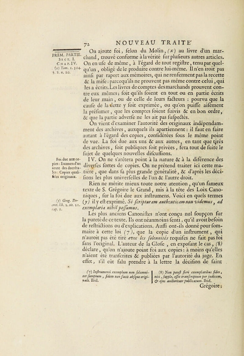 7l FREM. PARTIE. S E C T. I. C H A P. IV. (x) Tom. i. J14* $. 8. ». zo. Foi due aux co¬ pies : Examen d’un texte des décréta¬ les : Copies quali¬ fiées originaux. (y) Greg. De¬ cret. lib. i. tit. zz, cap. I. On ajoute foi, félon du Molin,(x) au livre d’un mar¬ chand, trouvé conforme à la vérité furplufieurs autres articles. On en ufe de même, à l’égard de tout regiflre, tenu par quel¬ qu’un , obligé de le produire contre lui-même. Il n’en iroit pas ainlî par raport aux mémoires, qui ne renferment pas la recette &amp;: la mife : parcequ’ils ne prouvent pas même contre celui, qui les a écrits.Leslivres décomptés des marchands prouvent con¬ tre eux mêmes ; foit qu’ils foient en tout ou en partie écrits de leur main, ou de celle de leurs fadeurs : pourvu que la caufe de la dette y foit exprimée, ou qu’on puilfe aifément la préfumer, que les comptes foient fuivis ôc en bon ordre, &amp; que la partie adverfe ne les ait pas fufpe&amp;és. On vient d’examiner l’autorité des originaux indépendam¬ ment des archives , auxquels ils apartiennent : il faut en faire autant à l’égard des copies, conlidérées fous le même point de vue. La foi due aux uns &amp; aux autres, en tant que tjrés des archives , foit publiques foit privées , fera tout de fuite le fujet de quelques nouvelles difcuflions. IV. On ne s’afêtcra point à la nature à la diférence des diverfes fortes de copies. On ne prétend traiter ici cette ma¬ tière , que dans fa plus grande généralité, &amp; d’après les déci¬ dons les plus univerfclles de l’un &amp; l’autre droit. Rien ne mérite mieux toute notre atention , qu’un fameux texte de S. Grégoire le Grand, mis à la tête des Loix Cano¬ niques , fur la foi due aux inllrumens. Voici en quels termes (y) il y e fi: exprimé. Si fcripturam authenticam non videmus, ad exeniflaria riihil poffumus. Les plus anciens Canoniftes n’ont conçu nul foupçon fur la pureté de ce texte. Ils ont néanmoins fenti, qu’il avoitbefoin de reftriétions ou d’explications. Audi ont-ils donné pour fom- maire à cette loi (y ), que la copie d’un infiniment, qui n’auroit pas été tiré avec les folennités requifes ne fait pas foi fans l’original. L’auteur de la Glofe , en expofant le cas , (8,) déclare , qu’on n’ajoute point foi aux copies : à moins qu’elles n’aient été tranfcrites &amp; publiées par l’autorité du juge. En effet, s’il eût falu prendre à la lettre la décifion de faint (l) Injîrumenti exemplum non folemni- (8) Non potejî fieri exemplaribus fides, ter fumptum , fidtm nonfacit abfcpue origi- nisi ,fupple, effet tranfcriptum per judicem-, nali. Ibid. &amp; ejus aucioritate public al ttm. Ibid, Grégoire ;