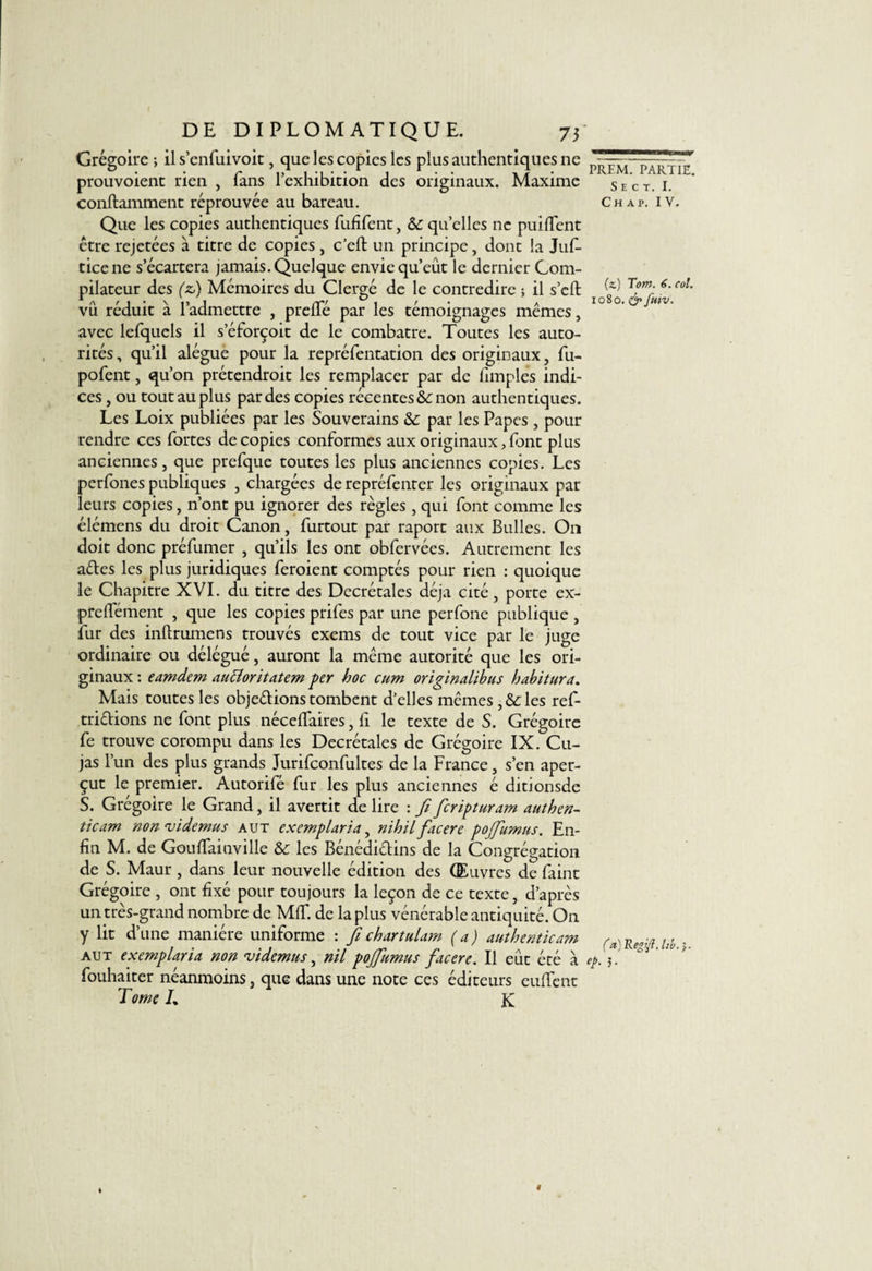 f DE DIPLOMATIQUE. 73 Grégoire ; il s’enfuivoit, que les copies les plus authentiques ne prouvoient rien , fans l’exhibition des originaux. Maxime conftamment réprouvée au bareau. Que les copies authentiques fufifent, &c quelles ne puiffent être rejetées à titre de copies , c’eft un principe, dont la Juf- ticene s’écartera jamais. Quelque envie qu’eût le dernier Com¬ pilateur des (zi) Mémoires du Clergé de le contredire ; il s’eft vu réduit à l’admettre , prelTé par les témoignages mêmes, avec lefquels il s’éforçoit de le combatte. Toutes les auto¬ rités , qu’il alégue pour la repréfentation des originaux, fu- pofent, qu’on prétendrait les remplacer par de fimples indi¬ ces , ou tout au plus par des copies récentes non authentiques. Les Loix publiées par les Souverains & par les Papes , pour rendre ces fortes de copies conformes aux originaux, font plus anciennes, que prefque toutes les plus anciennes copies. Les perfones publiques , chargées de repréfenter les originaux par leurs copies, n’ont pu ignorer des règles , qui font comme les élémens du droit Canon, furtout par raport aux Bulles. On doit donc préfumer , qu’ils les ont obfervées. Autrement les ades les plus juridiques feraient comptés pour rien : quoique le Chapitre XVI. du titre des Décrétales déjà cité, porte ex- prelfément , que les copies prifes par une perfone publique , fur des inftrumens trouvés exems de tout vice par le juge ordinaire ou délégué, auront la même autorité que les ori¬ ginaux : eamdem aucîoritatem per hoc cum originalibus habitura. Mais toutes les objedions tombent d’elles mêmes les ref- tridions ne font plus nécelfaires, fi le texte de S. Grégoire fe trouve corompu dans les Décrétales de Grégoire IX. Cu¬ jas l’un des plus grands Jurifconfultes de la France, s’en aper¬ çut le premier. Autorifé fur les plus anciennes é ditionsde S. Grégoire le Grand, il avertit de lire : fi feriptaram authen- ticam non videmus aut excmplaria, nihil facere po(fumas. En¬ fin M. de Gouffainville & les Bénédidins de la Congrégation de S. Maur, dans leur nouvelle édition des Œuvres de faint Grégoire , ont fixé pour toujours la leçon de ce texte, d’après un très-grand nombre de MIT. de la plus vénérable antiquité. On y lit d’une manière uniforme : fichartulam (a) authenticam aut exemplaria non videmus, nil pojfamus facere. Il eût été à fouhaiter néanmoins, que dans une note ces éditeurs eufïcnt Tome L K PREM. PARTIE. S E C T. I. Ch ap. IV. (z) Tom. 6. col. 1080. finv. (a) Regifl. Itb.'y. ep. ).