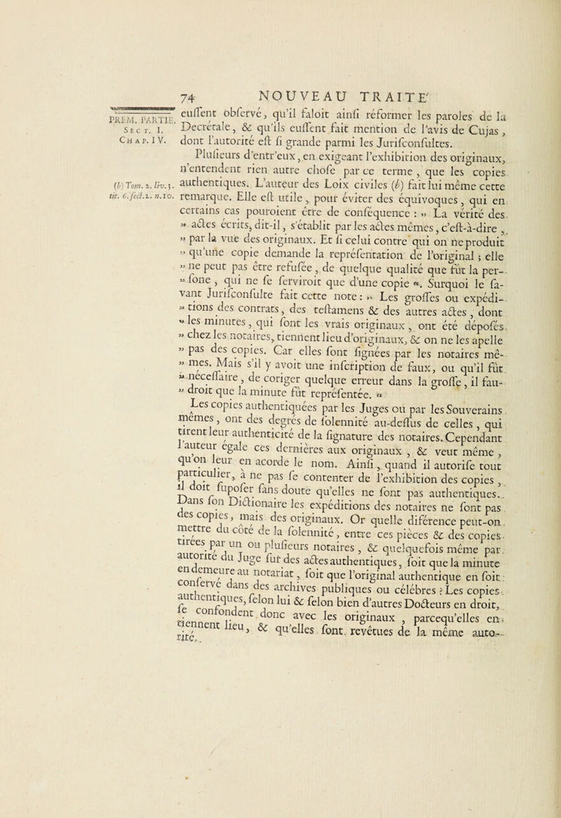 S E C T. I. Ch ap. IV. 74- NOUVEAU TRAITE' eulTent obfervé, qu’il faloit ainfi réformer les paroles de la Decrétale, &amp; qu’ils euftent fait mention de l’avis de Cujas, dont l’autorité eft fi grande parmi les Jurifconfultes. Pluiieurs d’entr’eux, en exigeant Texhibirion des originaux, il entendent rien autre chofe par ce terme , que les copies (i) Tcm. 2. liv. 3. authentiques. L auteur des Loix civiles (b) fait lui même cette ut. É.fed.t. n.vo. remarque. Elle eft utile , pour éviter des équivoques, qui en certains cas pouroient etre de confequence : >» La vérité des » aétes écrits,, dit-il, s’établit par les aétes mêmes, c’eft-à-dire , » par la vue des originaux. Et fi celui contre qui on ne produit » qu’une copie demande la repréfentation de l’original ; elle » ne peut pas être refufée , de quelque qualité que fut la per— -fone , qui ne fe ferviroit que d’une copie Surquoi le fa- vant JuiiÇonfulte fait cette note:»» Les grolfcs ou expédi— M rions des contrats, des teftamens <Sé des autres aéles , dont es minutes, qui font les vrais originaux , ont été dépofés » chez les notaires, tiennent lieu d’originaux, &amp; on ne les anelle ” Pas f°piçs* Car elles font lignées par les notaires me-- ” mes- Mais s’il y avoir une infeription de faux, ou qu’il fut « neceliaire , de coriger quelque erreur dans la grolfe , il fau- ” dtoit que la minute fut repréfentée. « Les copies authentiquées par les Juges ou par les Souverains memes, ont des degrés de folennité au-deftus de celles , qui tirent leur authenticité de la fignature des notaires. Cependant auteur égale ces dernieres aux originaux , <3c veut même , qu on eur en acorde le nom. Ainlî, quand il autorife tout f>]aiJ:1<rU |5r> a nc Pas fe contenter de l’exhibition des copies 01 r n fenp doute quelles ne font pas authentiques., ans on Diélionaire les expéditions des notaires ne font pas CS C0P1jS ’ lrif15 ^cs originaux. Or quelle diférence peut-on lettre du cote de la folennité, entre'ces pièces &amp; des copies- reespar un ou pluiieurs notaires, &amp;; quelquefois même par u onte u Juge lui des actes authentiques, foit que la minute * ?me/Urf au rrotariat, foit que l’original authentique en foit : , elv? 11115 cs archives publiques ou célébrés ?Les copies entiques, elon lui &amp; félon bien d’autres Doéteurs en droit, tiennpnt°r CDt C °nc avec fes originaux , parcequ’elles en, rité leU;* ^ elles font, revêtues de la même auto.—