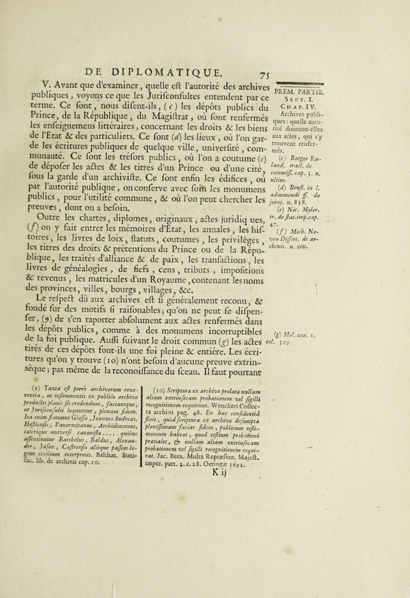 V. Avant que d’examiner, quelle eft l’autorité des archives publiques , voyons ce que les Jurifconfultes entendent par ce terme. Ce font nous difent-ils, ( c ) les dépôts publics du Prince, de la République, du Magiftrat, où font renfermés PREM. PARTIE. S E C T. I. C H A P. I V. Archives publi¬ iez enfeignemens littéraires, concernant les droits &amp; les biens ’donnenfiles de l’Etat des particuliers. Ce font {d) les lieux , où l’on gar- aux a6tes » clui SV de les écritures publiques de quelque ville, univerfité , corn- 2vcnt renfer~ munauté. Ce font les tréfors publics , où l’on a coutume (e) W Rutger Ru¬ de dépofer les ades &amp; les titres d’un Prince ou d’une cité W de lous la garde d’un archivifte. Ce font enfin les édifices , où par 1 autorité publique, onconferve avec foin les monumens W Beufi. m l. publics , pour 1 utilité commune, àc où l’on peut chercher les lul preuves , dont on a befoin. (ej Nid iiyier. Outre les chartes, diplômes, originaux, ades juridiq ues, tr' (/)°n y fait entrer les mémoires d’Etat, les annales, les hif- 47\f) Micb. No¬ toires , les livres de loix, ftatuts, coutumes , les privilèges , vert DijJèrt. de ar- les titres des droits &amp; prétentions du Prince ou de la Repu- chiW‘ n' xtv‘ blique, les traités d’alliance &amp; de paix , les tranfadions , les livres de généalogies , de fiefs , cens, tributs , impofitions &amp; revenus , les matricules d’un Royaume, contenant les noms des provinces, villes, bourgs, villages, &amp;:c. ; Le refped du aux archives eft fi généralement reconu, &amp;: fondé fur des motifs fi raifonables ; qu’on ne peut fe dilpen- fer, (9) de s’en raporter abfolument aux ades renfermés dans les dépôts publics, comme à des monumens incorruptibles (g)Mol.tom 1. de la foi publique. Aulfi fuivantle droit commun (g) les ades toi. joy. tires de c es depots font-ils une foi pleine &amp;c entière. Les écri¬ tures quon y trouve (10) n’ont befoin d’aucune preuve extrin¬ sèque j pas même de la reconoiflance du fceau» Il faut pourtant (9) Tanta ejl porro archivorum reve- ventia , ut infirumentis ex publùto ayehivo produits plane fit credendum , faciantque, ut Jurifconfidti loquuntur , plénum fidem. Ita enimflaluunt Glojfa ,]oannes Andréas, Hojlienfs, Panormitanus , Archidiaconus, c&amp;terique univerf canonifia.... quibus affentiuntur Bartholus , B al dus, Alexan¬ der , J afin , Caflrenfs aliique pajftm le- gum civiiium interprètes. Balthas. Boni¬ te- lib. de archivis cap. io. ( 1 o) Scriptura ex archivo prolata nullant aliam extrinfecam probationem vel figilli recognitionem requirunt. Wenckeri Collec¬ ta archivi pag. 48. Ex hac confident!à finit, quod feriptura ex archivo defumpta. plenifftmam faciat fidem , publicum tefti- monium habeat, quod tefiium probationi pravalet, &amp; nullam aliam extrinfecam probationem vel figtlli recognitionem requi- rat. Jac. Bern. Multz Repræfent. Majeft. imper. part. j. c. 18. Oetingæ 1691. K'ij