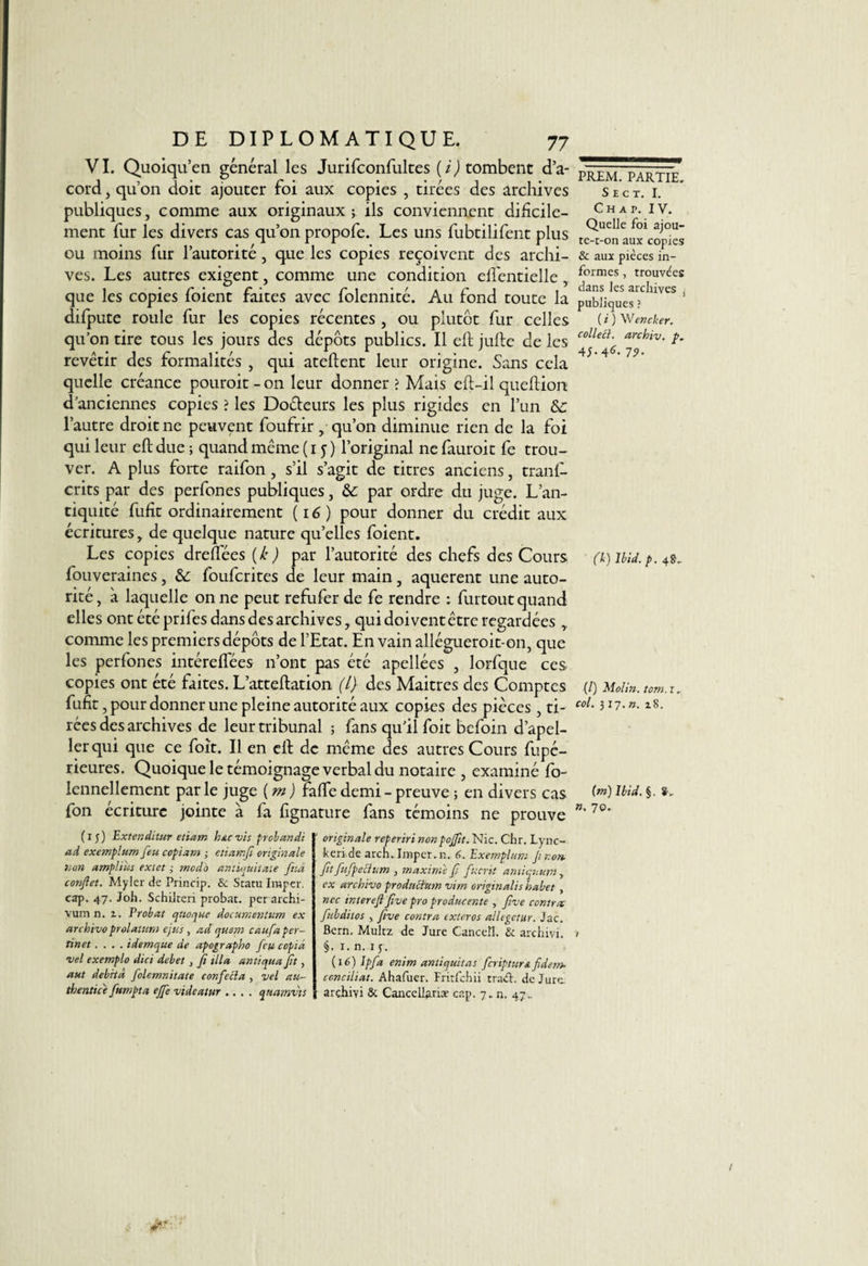 VI. Quoiqu’en général les Jurifconfultes (U tombent d’a- cord , qu’on doit ajouter foi aux copies , tirées des archives publiques, comme aux originaux} ils conviennent dificile- ment fur les divers cas qu’on propofe. Les uns fubtilifent plus ou moins fur l’autorité, que les copies reçoivent des archi¬ ves. Les autres exigent, comme une condition elfentielle , que les copies foient faites avec folennité. Au fond toute la difpute roule fur les copies récentes , ou plutôt fur celles qu’on tire tous les jours des dépôts publics. Il ell julle de les revêtir des formalités , qui atellent leur origine. Sans cela quelle créance pouroit-on leur donner? Mais eft-il quellion d’anciennes copies ? les Doéteurs les plus rigides en l’un &amp;: l’autre droit ne peuvent foufrir, qu’011 diminue rien de la foi qui leur eft due} quand même (15) l’original ne fauroit fe trou¬ ver. A plus forte raifon, s’il s’agit de titres anciens, tranl- crits par des perfones publiques, &amp; par ordre du juge. L’an¬ tiquité fufit ordinairement (16) pour donner du crédit aux écritures, de quelque nature qu’elles foient. Les copies dreffées {k ) par l’autorité des chefs des Cours fouveraines, &amp;: foufcrites de leur main, aquerent une auto¬ rité, à laquelle on ne peut refuferde fe rendre : furtout quand elles ont été prifes dans des archives, qui doivent être regardées ,, comme les premiers dépôts de l’Etat. En vainallégueroit-on, que les perfones intérelfées n’ont pas été apellées , lorfque ces copies ont été faites. L’atteftation (1} des Maitrcs des Comptes fufit, pour donner une pleine autorité aux copies des pièces, ti¬ rées des archives de leur tribunal } fans qu’il foit befoin d’apel- ler qui que ce foit. Il en ell de même des autres Cours fupé- rieures. Quoique le témoignage verbal du notaire , examiné fo- lennellement par le juge ( m ) fafle demi - preuve ; en divers cas fon écriture jointe à fa fignature fans témoins ne prouve (15) Exter.dùur etiam hue vis probandi ad exemplum feu copiant ; etiamfi originale non amplius extet ,• modo anüquitate fttâ conftet. Myler de Princip. &amp; Statu Imper, eap. 47. Joli. Schilten probat. perarchi- vum n. i. Probat qttoque documentant ex archivo prolatttrn ejus, ad quant caufaper- tinet.... idemque de apographo feu copia vel exemplo dici debet, fi ilia an tiqua ft, aut débita folemnitate confecla , vel au- thentice fumpta effevideatur .... qmmvts originale reperiri nonpofftt. Nie. Chr. Lync- keri de arch. Imper, n. 6. Exemplum Jtnon. fit fufpeftum , maxime f fucrit ami quant, ex archivo prodncium vim originalis habet , ncc interefl five pro produc ente , five contrat fitbditos , five contra exteros allegetur. Jac. Bern. Multz de Jure Canceîl. &amp; archivi. §• i. n. ij. (i 6) Ipfa enim antiquitas fcripturn fidem- conciliât. Ahafuer. Fritfchii traéf de Jure: arçhivi 8c Cancellante cap. 7.. n. 47,. PREM. PARTIE. S E C T. I. C H A P. IV. Quelle foi ajou¬ te-t-on aux copies 8c aux pièces in¬ formes , trouvées dans les archives , publiques ? ( i ) Wencker. colleü. archiv. p. 4J-4<n 79- (1) Ibid, p. 4 SL (/) Molin. tom. r, col. 317. n. 18. (m) Ibid. §. 8-, ». 70•