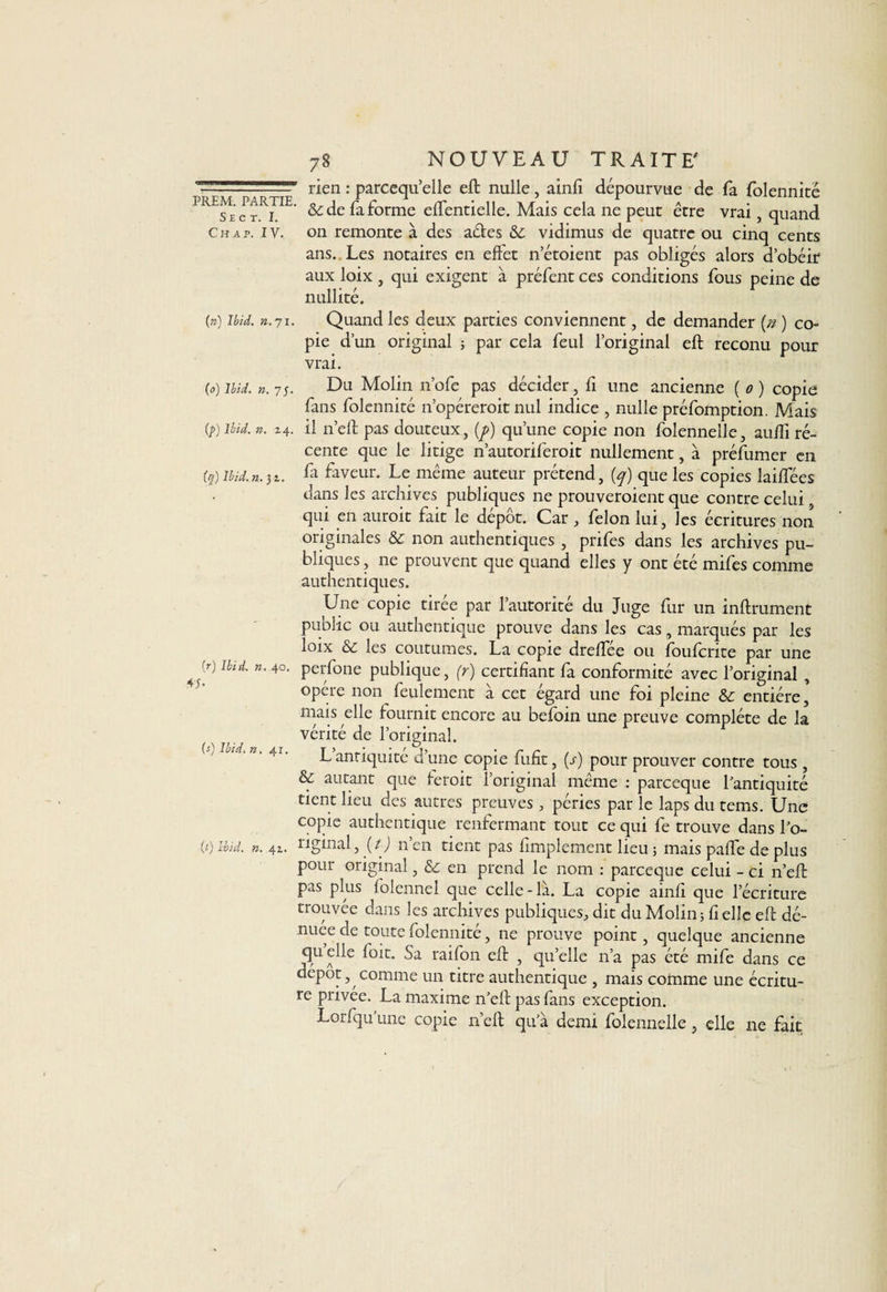 —: ■ '■ ” rien : parcequ’elle eft nulle, ainli dépourvue de fa folennité PRESec r.R£IE’ ^de forme elTentielle. Mais cela ne peut être vrai, quand c h a p. iv. on remonte à des aéies &amp;c vidimus de quatre ou cinq cents ans. Les notaires en effet n’étoient pas obligés alors dobéir aux loix , qui exigent à préfent ces conditions fous peine de nullité. (») Ibid. n. 71. Quand les deux parties conviennent, de demander [n ) co¬ pie d’un original ; par cela feul l’original eft reconu pour vrai. (0) Ibid. n. 75. Du Molin n’ofe pas décider, fi une ancienne ( 0 ) copie fans folennité 11’opéreroit nul indice , nulle préfomption. Mais if) Ibid. n. 24. il n’eft pas douteux, (p) qu’une copie non folennelle, aufti ré¬ cente que le litige n’autoriferoit nullement, à préfumer en (q) Ibid. n. 32. fa faveur. Le même auteur prétend, (q) que les copies laiffées dans les archives publiques ne prouveroient que contre celui qui en auroit fait le depot. Car, félon lui, les écritures non originales &amp; non authentiques , prifes dans les archives pu¬ bliques , ne prouvent que quand elles y ont été mifes comme authentiques. Une copie tirée par l’autorité du Juge fur un infiniment public ou authentique prouve dans les cas, marqués par les loix &amp; les coutumes. La copie dreffee ou jfoufcrite par une 'r) Ibid. n. 40. perfone publique, (r) certifiant fa conformité avec l’original , opère non feulement à cet égard une foi pleine &amp; entière,' mais elle fournit encore au befbin une preuve complète de la vérité de l’original. (j) Ibid. n. Al. T’.,-; • / j, • r r . . antiquité d une copie lufit, (s) pour prouver contre tous , &amp; autant que ieroit l’original même ; parceque l’antiquité tient lieu des autres preuves , péries par le laps du tems. Une copie authentique renfermant tout ce qui fe trouve dans l’o- (i)ibid. k. 41. riginal, {t) n’en tient pas fimplement lieu 5 mais paffe de plus pour original, &amp; en prend le nom : parceque celui - ci n’eft pas plus folennel que celle-là. La copie ainfi que l’écriture trouvée dans les archives publiques, dit du Molin ; fi elle eft dé¬ nuée de toute folennité, ne prouve point, quelque ancienne quelle foit. Sa raifon eft , quelle n’a pas été mife dans ce depot, comme un titre authentique , mais comme une écritu¬ re privée. La maxime n’eft pas fans exception. Lorfqu’une copie n’eft qu’à demi folennelle, elle 11e fait