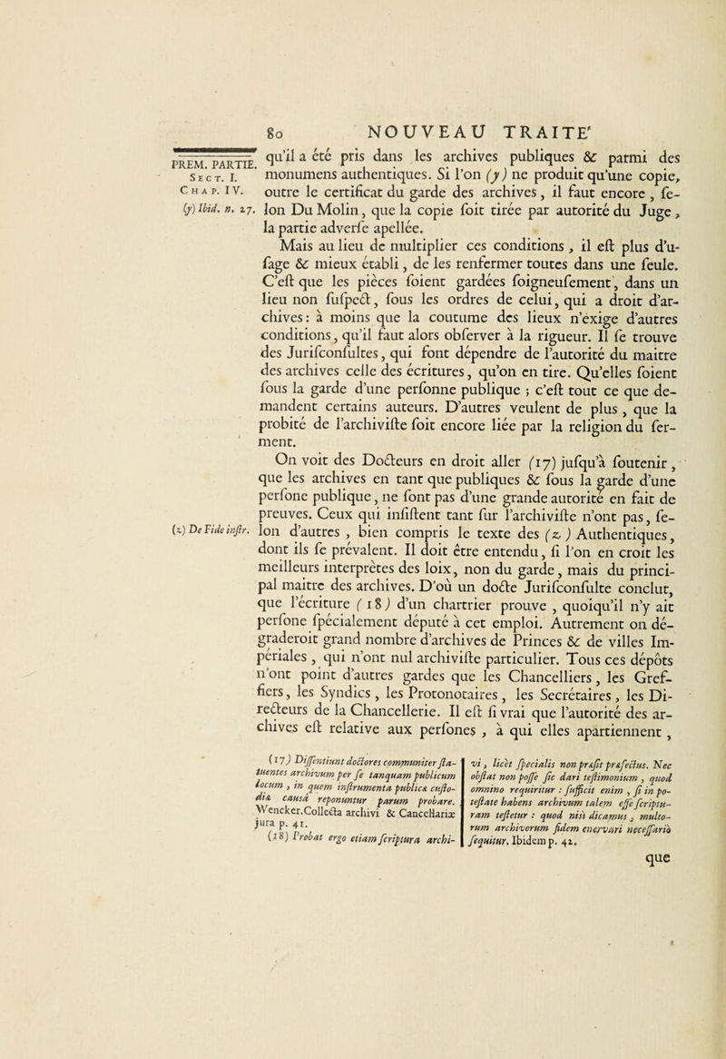 prëm^arthT cl11 ^a été pris dans les archives publiques &: parmi des sec t. i. monumens authentiques. Si l’on (y) ne produit qu’une copie. Ch a p. iv. outre le certificat du garde des archives, il faut encore , fe- ft) Ibid. n. 27. Ion DuMolin, que la copie fbit tirée par autorité du Juge, la partie adverfe apellée. Mais au lieu de multiplier ces conditions , il eft plus d’u- fage &: mieux établi, de les renfermer toutes dans une feule. C’eft que les pièces foient gardées foigneufement, dans un lieu non fufpcét, fous les ordres de celui, qui a droit d’ar¬ chives: à moins que la coutume des lieux n’exige d’autres conditions, qu’il faut alors obferver à la rigueur. Il fe trouve des Jurifconfultes, qui font dépendre de l’autorité du maitre des archives celle des écritures, qu’on en tire. Quelles foient fous la garde d’une perfonne publique ; c’eft: tout ce que de¬ mandent certains auteurs. D’autres veulent de plus , que la probité de l’archivifte foit encore liée par la religion du fer¬ ment. On voit des Do&eurs en droit aller (17) jufqua foutenir, que les archives en tant que publiques &; fous la garde d’une perfone publique, 11e font pas d’une grande autorité en fait de preuves. Ceux qui infiftent tant fur l’archivifte n’ont pas, fe- (*) De Vide inftr. Ion d’autres , bien compris le texte des (z, ^Authentiques, dont ils fe prévalent. Il doit être entendu, fi l’on en croit les meilleurs interprètes des loix, non du garde , mais du princi¬ pal maitre des archives. D’où un dofte Jurifconfulte conclut, que 1 écriture ( 18 ) d’un chartrier prouve , quoiqu’il n’y ait perfone fpécialement député à cet emploi. Autrement on dé- graderoit grand nombre d’archives de Princes &c de villes Im¬ périales , qui n’ont nul archivifte particulier. Tous ces dépôts n ont point d’autres gardes que les Chancelliers , les Gref¬ fiers , les Syndics , les Protonotaires , les Secrétaires, les Di- reéfeurs de la Chancellerie. Il eft livrai que l’autorité des ar¬ chives eft relative aux perfones , à qui elles apartiennent , (17) Dijfentiunt docîores communiter fta- iuentes archivum per fe lanquam pubiicum iocum } in quem infirumenta publicA cüfto- dt& causa reponuntur parum probare. \\ encker.Colleda archivi & Cancellariæ jura p. 41. (18) F rabat ergo etiam fcripmra archi¬ vi} licet fpecialis non pr&fit prAfecius. Nec obfiat non poffe fie dari teflimonium , quod omnino requiritur : fujficit enim , fi in po- teftate habens archivum talem efie ficriptu- ram tefletur : quod nisi dicamus 3 multo- rum archivcrum fidem enervart necejfario fequitur. Ibidem p. 42. que