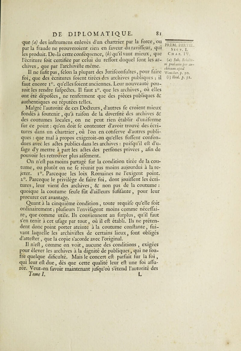 que (a) des inftrumens enlevés d’un chartrier par la force, ou par la fraude ne prouveraient rien en faveur du ravifïèur, qui les produit. De-là cetteconféquence, (b) qu’il vaut mieux, que l’écriture foit certifiée par celui du reflort duquel font les ar¬ chives , que par l’archivifte même. Il ne fufîtpas, félon la plupart des Jurifconfultes, pour faire foi, que des écritures foient tirées des archives publiques ; il faut encore i°. quelles foient anciennes. Leur nouveauté pou- roit les rendre fufpeéfes. Il faut z°. que les archives, où elles ont été dépofées, ne renferment que des pièces publiques &: authentiques ou réputées telles. Malgré l’autorité de ces Doéteurs, d’autres fe croient mieux fondés à foutenir , qu’à raifon de la diverfité des archives & des coutumes locales, on ne peut rien établir d’uniforme fur ce point : qu’on doit fe contenter d’avoir trouvé des écri¬ tures dans un chartrier , où l’on en conferve d’autres publi¬ ques : que mal à propos exigeroit-on qu’elles fullent confon¬ dues avec les aéfes publics dans les archives : puifqu’il eft d’u- fage d’y mettre à part les aéfes des perfones privées > afin de pouvoir les retrouver plus aifément. On n’eft pas moins partagé fur la condition tirée de la cou¬ tume , ou plutôt on ne fe réunit pas moins aujourdui à la re¬ jeter. i°. Parceque les loix Romaines ne l’exigent point. z°. Parceque le privilège de faire foi, dont jouilfent les écri¬ tures , leur vient des archives, non pas de la coutume : quoique la coutume feule fût d’ailleurs fufifante, pour leur procurer cet avantage. Quant à la cinquième condition, toute requife qu’elle foit ordinairement ; plufieurs l’envifagent moins comme néceffai- re, que comme utile. Ils conviennent au furplus, qu’il faut s’en tenir à cet ufage par tout, où il eft établi. Ils ne préten¬ dent donc point porter ateinte à la coutume confiante, fui- vant laquelle les archiviftcs de certains lieux, font obligés d’attefter , que la copie s’acorde avec l’original. Il n’eft, comme on voit, aucune des conditions , exigées pour élever les archives à la dignité de publiques, qui ne fou- fre quelque dificulté. Mais le concert eft parfait fur la foi, qui leur eft due, dès que cette qualité leur eft une foi allu¬ rée. Veut-on favoir maintenant jufqu’où s’étend l’autorité des Tome I. L ————9 PREM. PAR'. Œ. S E C T. I. Chap. IV. (a) Joh. Sch'tc- ri probe’, no per r.r~ chivum apad \\renchcr. p. 50. {b) Ibid. p. pi.