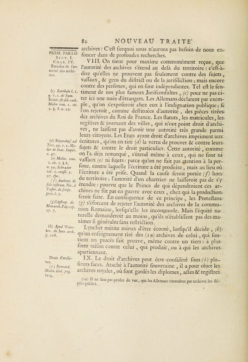 S E C T. I. Chap. IV. Etendue de l’au¬ torité des archi¬ ves. (c) Barthole l. i. q. 7. c. de Sum. Trinit. & fid. cath. Molin tom. 1. tit. i» §. 8. n. zy. (d) Bittershuf. ad Nov. 451. c. z.My- ~kr de Stat. Imper, c, 47. (e) Molin. tom. 1. tit. 1. §.8. n. zy. Schrader vol. 1. conjil. j. 97- &c. (/) Authent. de fide injirum. Nie. a BaJJer. de feript. priv. I. 5. (g)LipJlrop. de lMonarch.Bap.cap. 17- 7- (h) Apud Wenc- her. de Jure arch. p. 108. Droit d’archi¬ ves. ( i ) Bernard. Muiez, ibid, pag. S Z NOUVEAU TRAITE' archives ? C’eft furquoi nous n’aurons pas befoin de nous en¬ foncer dans de profondes recherches. VIII. On tient pour maxime communément reçue, que l’autorité des archives s’étend au delà du territoire : c’eft-à- dire qu’elles 11e prouvent pas feulement contre des fujets, vafïaux, & gens du diflriét ou de la jurifdiétion > mais encore contre des perfones, qui en font indépendantes. Tel efllefen- timent de nos plus fameux Jurifconfultes (c) pour ne pas ci¬ ter ici une nuee d’etrangers. Les Allemans déclarent par exem- ple 5i qu’on s’expoferoit chez eux à l’indignation publique ; fi 1 on rejetoit, comme deftituées d’autorité , des pièces tirées des archives du Roi de France. Les flatuts, les matricules, les- regiltres & journaux des villes , qui n’ont point droit d’archi¬ ves, ne lailîent pas d’avoir une autorité très grande parmi leurs citoyens. Les Etats ayant droit d’archives impriment aux écritures , qu on en tire (d) la vertu de prouver &c contre leurs fujets & contre le droit particulier. Cette autorité , comme on 1 a déjà remarque , s’étend même à ceux, qui ne font ni va (Taux (e) ni fujets : parce qu’on ne fait pas ^tention à la per- fone, contre laquelle l’ecriture a été produite , mais au lieu où 1 écriture a ete prife. Quand la caufe feroit portée (f) hors du territoire ; 1 autorité d’un chartrier ne laifTeroit pas de s’y etendre : pourvu que le Prince de qui dépendraient ces ar¬ chives ne fut pas en guerre avec ceux , chez qui la production feioit faite. En confequence de ce principe , les Proteftans (g) s eforcent de rejeter l’autorité des archives de la commu¬ nion Romaine, lorfqu’elle les incommode. Mais l’équité na¬ turelle demanderait au moins, qu’ils n’établiflent pas des ma¬ ximes fi générales fans reflriétion. Lyncker mérité mieux d’être écouté, lorfqu’il décide , (b)- quiin enfeignement tire des (19) archives de celui , qui fou- tient un procès fait preuve, même contre un tiers: à plus forte raifon contre celui , qui produit, ou à qui les archives apartiennent. IX. Le droit d’archives peut être-confidéré fous(i) plu- fieurs races. A tache à l’autorité fouveraine , il a pour objet les archives royales, ou font gardés les diplômes, aéles ÔC regiltres a C19 )H ne faut pas perdre de vue, que les Allemans entendent,par archives les dé¬ pôts publics.. ‘ r