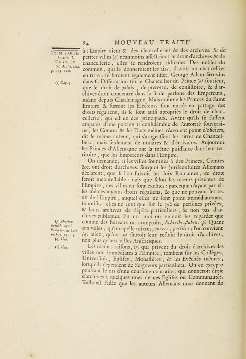 S £ C T. I. Chap. IV. (m) Multz. ibid. p. i19. 120. (0) Cap, 3, (p) Abafuer. Uritfch. apud Wencker. de Jure œrcb.p. 23. 2.4. (q) Ibid. (r) Ibid. 84 NOUVEAU TRAITE à l’Empire aient des chancelleries ôc des archives. Si' de petites villes [n) néanmoins afleéloient le droit d’archives & de chancellerie , elles fe rendroient ridicules. Des nobles du commun, qui fe donneroient les airs, d’avoir un chancellier en titre ; Te feroient également lifter. George Adam Struvius dans fa Dilîertation fur le Chancellier du Prince (0) foutient,. que le droit de palais , de prétoire, de confîftoire, &: d’ar¬ chives étoit concentré dans la feule perfone des Empereurs, même depuis Charlemagne. Mais comme les Princes du Saint Empire & furtout les Ele&eurs font entrés en partage des droits régaliens, ils fe font aufti apropriés le droit de chan¬ cellerie , qui eft; un des principaux. Avant qu’ils fe fuflent emparés d’une portion fi confidérable de l’autorité fouverai- ne, les Comtes &: les Ducs mêmes n’avoient point d’oficiers, dit le même auteur, qui s’arogeafifent les titres de Chancel- iiers , mais feulement de notaires & d’écrivains. Aujourdui les Princes d’Allemagne ont la même puiflance dans leur ter¬ ritoire , que les Empereurs dans l’Empire. On demande, fi les villes foumifes à des Princes, Comtes &c. ont droit d’archives. Surquoi les J urife enfuîtes Allemans déclarent, que fi l’on fuivoit les loix Romaines , ce droit feroit inconteftable : mais que félon les mœurs préfentes de l’Empire , ces villes en font exclues : pareeque n’ayant par el¬ les mêmes aucuns droits régaliens, & que ne pouvant les te¬ nir de l’Empire , auquel elles ne font point immédiatement foumifes ; elles ne font que fur le pié de perfones privées , & leurs archives de dépôts- particuliers , & non pas d’ar¬ chives publiques. En un mot on ne doit les regarder que comme des bureaux ou comptoirs, Schreibe-fiuben. (p) Quant aux villes, qu’on apelle mixtes, mixtœ, pactitia 3 l’on convient (q) allez, qu’on ne fauroit leur refulcr le droit d’archives ., non plus qu’aux villes Anféatiques. Les mêmes raifons, (r) qui privent du droit d’archives les villes non immédiates à l’Empire , tombent fur les Collèges^ Univerfités , Eglifes , Monaftères , & les Evêchés memes , îorfqu’ils dépendent de Seigneurs particuliers. On en excepte pourtant le cas d’une coutume contraire , qui donneroit droit d’archives à quelques unes de ces Eglifes ou Communautés*. Telle eft; l’idée que les auteurs Allemans nous donnent ds