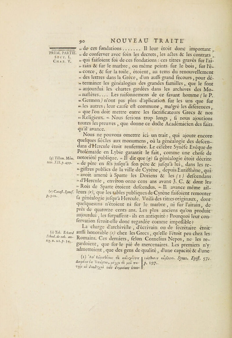 5>o NOUVEAU TRAITE de- ces fondations.. Il leur étoit donc important PREM. partie. jg COnferver avec foin les decrets, les aéles &amp; les contrats Ch a p. y. » qui faifoient foi de ces fondations : ces titres gravés fur l’ai- « rain &amp;c fur le marbre, ou même peints fur le bois, fur l’é- «corce, &amp; fur la toile, étoient, au tems du renouvellement » des lettres dans la Grèce, d’un auffi grand fecours , pour dé- « terminer les généalogies des grandes familles , que le font s> aujourdui les chartes gardées dans les archives des Mo- « naftères.... Les raifonnemens de ce favant homme ( le P. « Germon J n’ont pas plus duplication, fur les uns que fur » les autres ; leur caufe effc commune malgré les diférences « que l’on doit mettre entre les facrificateurs Grecs &amp; nos « Religieux. « Nous ferions trop longs , fi nous ajoutions toutes les preuves , que donne ce docte Académicien des faits . qu’il avance. Nous ne pouvons omettre ici un trait, qui ajoute encore quelques fiècles aux monumens, où la généalogie des defcen- dans d’Hercule étoit renfermée. Le célébré Synèfe Evêque de Ptolemaide en Lybie garantit le fait, comme une chofe de notoriété publique. » Il dit que (q) fa généalogie étoit décrite » de père en fils jufqu’à fon père &amp; jtifqu’à lui, dans les re- « giftres publics de la ville de Cyrène, depuis Eurifthène, qui *’ av°it amené à Sparte les Doriens &amp; les (T J defcendans, M d’Hercule , environ onze cens ans avant J. C. &amp; dont les* 53 Rois de Sparte étoient defcendus. « Il avance même ail— (f) Catafl, Synef. leurs (r), que les tables publiques de Cyrène faifoient remonter fa généalogie jufqu’à Hercule. Voilà des titres originaux, dont quelquesuns netoient ni fur le marbre , ni fur l’airain, de • près de quatorze cents ans. Les plus anciens qu’on produit aujourdui, les furpaffent- ils en antiquité ? Pourquoi leur con- fervation feroit-eile donc regardée comme impofîibîe ? La charge d’archivifte , d’écrivain ou de décrétaire étoir auffi honorable (s) chez les Grecs, qu’elle letoit peu chez les Romains. Ces derniers, félon Cornélius Nepos, ne les re- gardoient, que fur le pié de mercenaires. Les premiers n’y admettoient, que des gens de qualité, d’une capacité &amp; d’une ■ (q) Tillem. Mém. tôt». XII.p. 499. F-} ci (s) Tcb. Eckard Sched. de tab. an- tiq. n., zi.p, 34, . (i) A TT Eyp uaQiyov; rrà ttctjayo VTOf Aftp lîc/.fîlf 'î'TrupTij]/J <r8 fj,ov W' fis ai juif J'nftoqisaî iytxe- Katpfourav Kvfaçtt*. Sjnes* Epijl, 5 yy. p. 127-