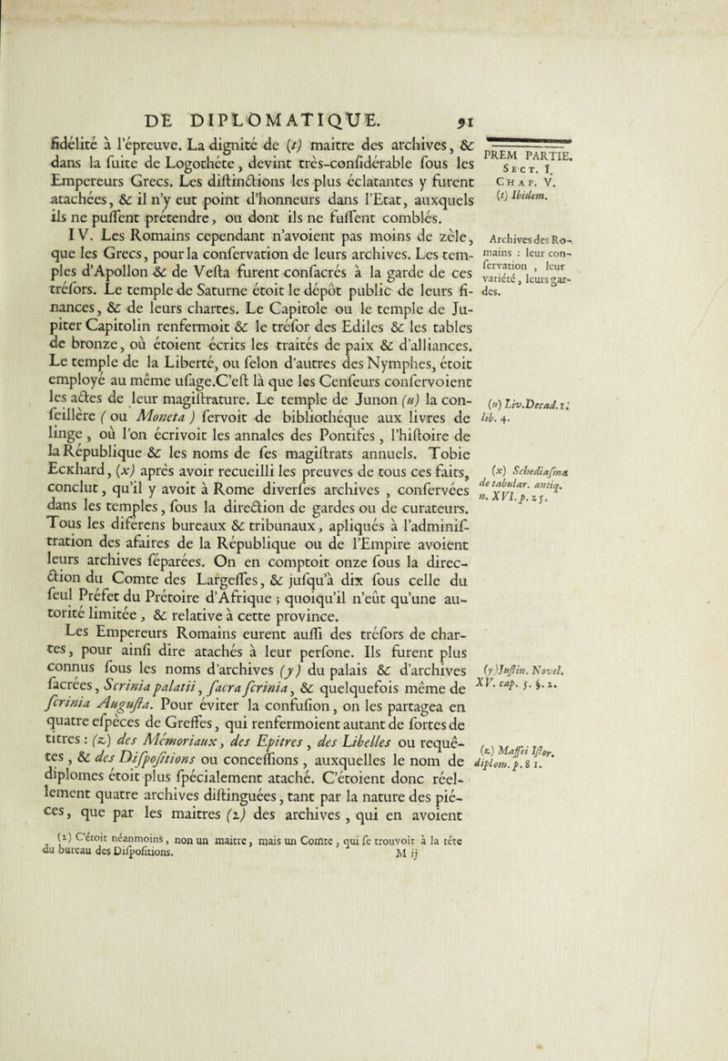DE DIPLOMATIQUE. <>i fidélité à lepreuve. La dignité de (t) maitre des archives, & dans la fuite de Logothéte, devint très-confidérable fous les Empereurs Grecs. Les diftinélions les plus éclatantes y furent atachées, &: il n’y eut point d’honneurs dans l’Etat, auxquels ils ne puffent prétendre, ou dont ils ne fuffent comblés. IV. Les Romains cependant n’avoient pas moins de zèle, que les Grecs, pour la confervation de leurs archives. Les tem¬ ples d’Apollon de Vefta furent confacrés à la garde de ces tréfors. Le temple de Saturne étoit le dépôt public de leurs fi¬ nances , &: de leurs chartes. Le Capitole ou le temple de Ju¬ piter Capitolin renfermoit & le tréfor des Ediles & les tables de bronze, où étoient écrits les traités de paix & d’alliances. Le temple de la Liberté, ou félon d’autres des Nymphes, étoit employé au même ufage.C’eft là que les Cenfeurs confervoient les aétes de leur magillrature. Le temple de Junon (u) la con- feillere ( ou Aloneta ) fervoit de bibliothèque aux livres de linge , ou l’on écrivoit les annales des Pontifes, l’hiftoire de la Republique &c les noms de fes magistrats annuels. Tobie Ecxhard, (x) après avoir recueilli les preuves de tous ces faits, conclut, qu’il y avoit à Rome diverfes archives , confervées dans les temples, fous la direction de gardes ou de curateurs. Tous les diferens bureaux Sc tribunaux, apliqués à l’adminif- tration des afaires de la République ou de l’Empire avoient leurs archives féparées. On en comptoit onze fous la direc¬ tion du Comte des Largelfes, &: jufqu’à dix fous celle du feul Préfet du Prétoire d’Afrique ; quoiqu’il n’eût qu’une au¬ torité limitée , &c relative à cette province. Les Empereurs Romains eurent auffi des tréfors de char¬ tes, pour ainfi dire atachés à leur perfone. Ils furent plus connus fous les noms d’archives (y ) du palais &c d’archives facrees, Scrinia palatii, facra ferinia, & quelquefois même de ferinia Augufta. Pour éviter la confufion, on les partagea en quatre efpèces de Greffes, qui renfermoient autant de fortes de titres : (z) des Mémoriaux, des Epitres , des Libelles ou requê¬ tes , & des Difpoftions ou concédions, auxquelles le nom de dipi diplômes etoit plus fpécialement ataché. C’étoient donc réel¬ lement quatre archives diftinguées, tant par la nature des piè¬ ces, que par les maitres (z) des archives , qui en avoient U) Cétoit néanmoins, non un maitre, mais un Comte , qui fe trouvoit à la tête du bureau des Diipofltions. M ij PREM PARTIE. Se ct. ï. C H A P. V. (t) Ibidem. Archives des Ro¬ mains : leur con¬ fervation , leur variété, leurs sar¬ des. (u) Liv.~Decad.ii lib. 4. (x) Scbediafma detabular. antiq. n.XVI.p.zs. (y)jujiîn. Navel. XV. cap. 5. i. (*) Majfet Iftor.