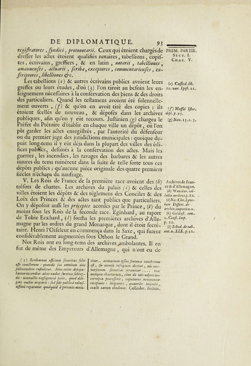 regiflratores , fyndici, protonotarii. Ceux qui étoient chargés de dreffer les ades écoienc qualifiés notaires ,, tabellions, copif- tes, écrivains, greffiers , & en latin notarii , tabelliones, amanuenfes, actuarii , feribx, exceptores , commentarienfes , ex- feriptores, libelliones &c. Les tabellions ( e ) & autres écrivains publics avoient leurs greffes ou leurs études, d'où (3) l’on tiroit au befoin les en- feignemens néceffaires à la confervation des biens &: des droits des particuliers. Quand les teftamens avoient été folennelle- ment ouverts y (f) ôc qu’on en avoir tiré des copies ; ils étoient fcellés de nouveau, &: dépofés dans les archives publiques, afin qu’on y eût recours. Juftinien (g) chargea le Préfet du Prétoire d’établir en chaque ville un dépôt, ou l’on pût garder les ades enregiftrés , par l’autorité du défenfeur ou du premier juge des jurididions municipales : quoique de¬ puis long-tems il y eût déjà dans la plupart des villes des édi¬ fices publics, dellinés à la confervation des ades. Mais les guerres, les incendies, les ravages des barbares les autres injures du tems ruinèrent dans la fuite de telle forte tous ces dépôts publics qu’aucune pièce originale des quatre premiers fiècles n’échapa du naufrage. V. Les Rois de France de la première race avoient des (b) tréfors de chartes. Les archives du palais (i) & celles des villes étoient les dépôts & des règlemens des Conciles des Loix des Princes & des ades tant publics que particuliers. On y dépofoit auffi les préceptes acordés par le Prince, {k) du moins fous les Rois delà féconde race. Eginhard, au raport de Tobie Ecxhard, (,/) forma les premières archives d’Alle¬ magne par les ordres du grand Monarque, dont il étoit fecré- taire. Henri FOifeleur en commença dans la Saxe, qui furent confidérablement augmentées fous Othon le Grand. Nos Rois ont eu long-tems des archives «ambulantes. U en fut de même des Empereurs d’Allemagne , qui n’ont eu de ( 3 ) Scribarum offîcium fecuritas folet ejfe cunclorum : quan do jus omnium ejus Jollicitudine eufeoditur. Aiios enim depopu- lanturincendia: alios nudat furtiita fubrep- tio : nonnullis négligentiâ périt, quod dili- gens auçlor acquirit : fed fide publicâ robuf- njfimt reparatur qtùdquid à privait s amttr- titur... arniarium ipfius fortuna cunclorum ■ cfi, & mertto refugium dicitur , ubi uni- •verforum fecuritas invenitur .... uox an tiqua chartarum, cum de tuis adytis in- corrupta procejferit, cognitores nverenter excipiunt : litigantes , quamvts improbi,, coafti tamen obediunt. CaJîîodor. ibidem,. PREM. PARTIE. S E C T. I. Chap. V. (e) Caffiod.lib. il. var. Epifi. zi. (f) Maffei J fi or., dipl.p. £> j. (g) Nov.lg.c. A.rchives de Fran¬ ce & d’Allemagne. (h) Wencker. col¬ lecta arcl.i'vi.p, 8 6. (i) Ntc.Chr.Lync- keri Differt. de arcbiv.imperii n.i. (k) Goldafi. tom~ i. Confi. lmp. p. io. (/) Sched. de tab.. ant.n.XlX. p.3 i».