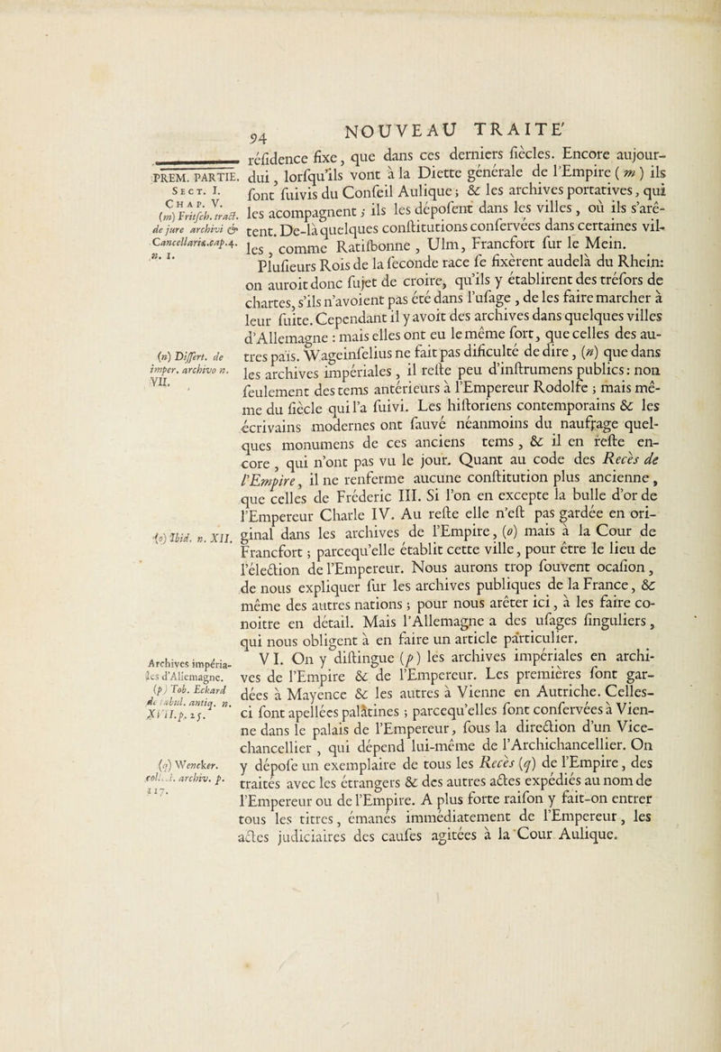 — réfidence fixe, que dans ces derniers fiècles. Encore aujour- PREM. PARTIE, dui, lorfqulls vont à la Diette générale de l’Empire ( m ) ils s e c t. i. pont pu|vis du Confeil Aulique ; 8c les archives portatives, qui wrles acompagnenc ; ils les dépofenc dans les villes, où ils s’arê- de jure archivi & fgut L)e-là quelques conflitutions coniervees dans certaines vil— Cancellark.capA- j£S ’commc Ratilbonne , Ulm, Francfort fur le Mein. Plufieurs Rois de la fécondé race fe fixèrent audelà du Rhein: on auroit donc fujet de croire, qu’ils y établirent des tréfors de chartes s’ils n’avoient pas été dans l’ufage , de les faire marcher à leur fuite. Cependant il y avoit des archives dans quelques villes d’Allemagne : mais elles ont eu le même fort, que celles des au- (») Differt. de très pais. Wageinfelius ne fait pas dificulté de dire, (*) que dans i”*per. archive n. jes archives impériales , il relie peu d’inllrumens publics : non feulement des tems antérieurs à l’Empereur Rodolfe ; mais mê¬ me du fiècle qui l’a fuivi. Les hilloriens contemporains Sc les écrivains modernes ont fauvé néanmoins du naufrage quel¬ ques monumens de ces anciens tems, & il en refie en¬ core , qui n’ont pas vu le jour. Quant au code des Reces de l'Empire, il ne renferme aucune conflitution plus ancienne , que celles de Frédéric III. Si l’on en excepte la bulle d’or de l’Empereur Charle IV. Au refie elle n’efl pas gardée en ori- ,{s) mL ». XII. ginal dans les archives de l’Empire, {o) mais à la Cour de Francfort ; parcequ’elle établit cette ville, pour être le lieu de l’éleélion de l’Empereur. Nous aurons trop fouvent ocafion, de nous expliquer fur les archives publiques de la France, 8c même des autres nations ; pour nous arêter ici, à les faire co- noitre en détail. Mais l’Allemagne a des ufages finguliers, qui nous obligent à en faire un article particulier. Archives imperia- ’ VI. On y diftingue (/> ) les archives impériales en archi- les d'Allemagne, ves de l’Empire 8c. de l’Empereur. Les premières font gar- (p) T°b. Ëckard ^écs ^ Mayence 8c les autres à Vienne en Autriche. Celles- Xi\Lp.Z‘lq' *’ ci font apellées palatines ; parcequ’elles font confervées à Vien¬ ne dans le palais de l’Empereur, fous la direction d un Vice- chancellier , qui dépend lui-même de l’Archichancellier. On (q) Wencker. y dépofe un exemplaire de tous les Reces (y) de 1 Empire, des cok^i. archiv. j>. trajt|s avec ies étrangers & des autres aftes expédiés au nom de l’Empereur ou de l’Empire. A plus forte raifon y fait-on entrer tous les titres, émanés immédiatement de l’Empereur, les aeles judiciaires des caufes agitées à la Cour Aulique.