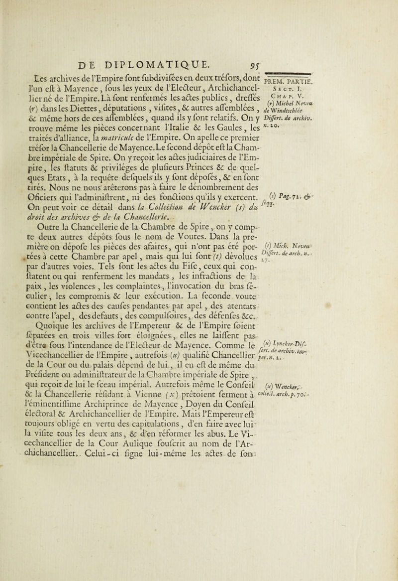 n. io. (s) Pag, 71, & DE DIPLOMATIQUE. Les archives de l’Empire font fubdivifées en deux tréfors, dont Prê'm. partie. 3’un eft à Mayence , fous les yeux de l’Eledeur, Archichancel- s e c t. i. lier né de l’Empire. Là font renfermés les ades publics, dreftes Archet Neveu (r) dans les Diettes, députations , vifites, 6c autres aflemblées , deWindtïchlé 6c meme hors de ces aflemblées, quand ils y font relatifs. On y Dijfert. de archîv. trouve même les pièces concernant l’Italie 6c les Gaules , les traités d’alliance, la matricule de l’Empire. On apellece premier tréfor la Chancellerie de Mayence.Le fécond dépôt eft la Cham¬ bre impériale de Spire. On y reçoit les ades judiciaires de l’Em¬ pire , les ftatuts 6c privilèges de plufieurs Princes 6c de quel¬ ques Etats, à la requête defquels ils y font dêpofés, 6c en font tirés. Nous ne nous arêterons pas à faire le dénombrement des Ofîciers qui l’adminiftrent, ni des fondions qu’ils y exercent. On peut voir ce détail dans la Collection de ICencker (s) du JC^‘ droit des archives & de la Chancellerie. Outre la Chancellerie de la Chambre de Spire , on y comp¬ te deux autres dépôts fous le nom de Voûtes. Dans la pre¬ mière on dépofe les pièces des afaires, qui n’ont pas été por- (0 Neveu tées à cette Chambre par apel, mais qui lui font (t) dévolues l' deanh' n° ' par d’autres voies. Tels font les ades du Fifc, ceux qui con- ftatent ou qui renferment les mandats , les infradions de la paix , les violences , les complaintes, l’invocation du bras fé- culier, les compromis 6c leur exécution. La fécondé voûte contient les ades des canfes pendantes par apel , des atentats contre l’apel, des defauts, des compulfoires, des défenfes 6cc. Quoique les archives de l’Empereur 6c de l’Empire foient feparées en trois villes fort éloignées., elles ne laiftent pas detre fous l’intendance de l’Eledeur de Mayence. Comme le M Lvncker-Dif- Vicechancellier de l’Empire, autrefois (u) qualifié Chancellier $11. de la Cour ou du palais dépend de lui., il en eft de même du Préfîdent ou adminiftrateur de la Chambre impériale de Spire 5, qui reçoit de lui le fceau impérial. Autrefois même le Confeil (x) Wencker,'. 6c la Chancellerie réfîdant à Vienne (x) prêtoient fermenta coll^ï>arch.j>.70;- l’éminentiflime Archiprince de Mayence , Doyen du Confeil éleêtoral 6c Archichancellier de l’Empire. Mais l’Empereur eft toujours obligé en vertu des capitulations, d’en faire avec lui' la vifite tous les deux ans, 6c d’en réformer les abus. Le Vi- cechancellier de la Cour Aulique fouferit au nom de l’Ar- dhichancellier.. Celui-ci ligne lui-même les ades de fois»;
