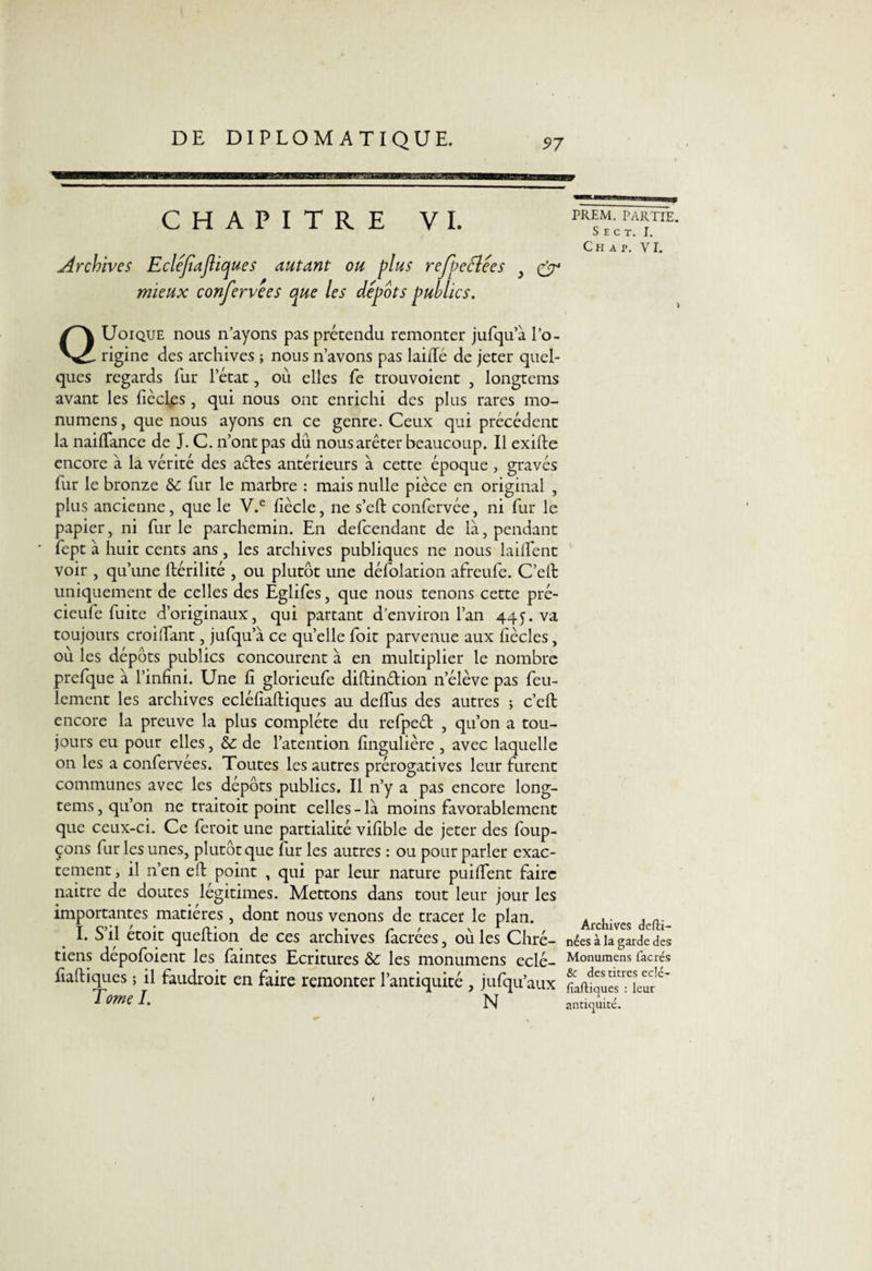 CHAPITRE VI. Archives Eclejiajliques autant ou plus rejbeêlees } (ÿ4 mieux confervees que les depots publics. QUoique nous n’ayons pas prétendu remonter jufqu’à l’o¬ rigine des archives ; nous n’avons pas laiiTé de jeter quel¬ ques regards fur l’état, où elles fe trouvoient , longtcms avant les ficelés , qui nous ont enrichi des plus rares mo- numens, que nous ayons en ce genre. Ceux qui précédent la naiffance de J. C. n’ont pas du nous arêter beaucoup. Il exifte encore à la vérité des ades antérieurs à cette époque , gravés fur le bronze fur le marbre : mais nulle pièce en original , plus ancienne, que le V.e liècle, ne s’eft confervée, ni fur le papier, ni fur le parchemin. En defeendant de là, pendant fept à huit cents ans, les archives publiques ne nous lailfent voir , qu’une ftérilité , ou plutôt une défolation afreufe. C’effc uniquement de celles des Eglifes, que nous tenons cette pré- cieufe fuite d’originaux, qui partant d’environ l’an 44y. va toujours croiiTant, jufqu’à ce qu’elle foit parvenue aux iiècles, où les dépôts publics concourent à en multiplier le nombre prefque à l’infini. Une fi glorieufe diftindion n’élève pas feu¬ lement les archives ecléfîaftiques au deffus des autres 5 c’eft encore la preuve la plus complète du refped , qu’on a tou¬ jours eu pour elles, & de l’atention fingulière , avec laquelle on les a confervées. Toutes les autres prérogatives leur furent communes avec les dépôts publics. Il n’y a pas encore long- tems, qu’on ne traitoit point celles - là moins favorablement que ceux-ci. Ce feroit une partialité vifible de jeter des foup- çons fur les unes, plutôt que fur les autres : ou pour parler exac¬ tement , il n’en elt point , qui par leur nature puiffent faire naitre de doutes légitimes. Mettons dans tout leur jour les importantes matières , dont nous venons de tracer le plan. I. S’il etoit queftion de ces archives facrées, où les Chré¬ tiens dépofoient les faintes Ecritures les monumens eclé- fiaftiques ; il faudrait en faire remonter l’antiquité , jufqu’aux Tome I. n PREM. PARTIE. S E C T. I. Ch a p. VI. Archives defli- nées à la garde des Monumens facrés & des titres eclé- fiaftiques : leur antiquité.