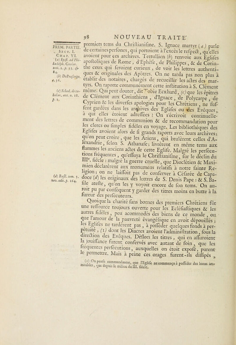 , SlCT. I. Chap. VI. {a) Epifl. ad Phi- ladelph. Coleler. tom. i.p. 33. <& 84. {b) DePrâfcript. t.)6. (c) Sched. de ta- bnlar, ant. n. 18. /. 1. (d) Bajîl. tom. 3 nov. edit. p. 164. 98 NOUVEAU TRAITE' premiers tems du Chriftianifme. S. Ignace marcyr ( a ) parle de certaines pcrfones, qui portoient à l’excès le refpeét, qu’elles avoient pour ces archives. Tertullien {b) renvoie aux ENifes apoftoliques de Rome , d’Ephèfe, de Philippes , & de Corin- tlie ceux qui feraient curieux , de voir les lettres authenti¬ ques & originales des Apôtres. On ne tarda pas non plus à établir des notaires, charges de recueillir les acbes des mar¬ tyrs. O11 raporte communément cette inftitution à S. Clément même. Qui peut douter, dit Tobie Ecxhard, (c) que les épitres de Clément aux Corinthiens , d’Ignace , de Polycarpe , de Cyprien & les diverfes apologies pour les Chrétiens , ne Yuf- fent gardées dans les arrives des Eglifes ou des Evêques, a qui elles étoient adreffées ? On secrivoit continuelle¬ ment des lettres de communion & de recommandation pour les clercs ou fimplcs fidèles en voyage. Les bibliothèques des g des avoient alors de fi grands raports avec leurs archives; qu on peut croire , que les Ariens, qui brûlèrent celles d’A- exan ne, lelon S. Athanafe; livrèrent en même tems aux flammes les anciens aehes de cette Eglife. Malgré les perfécu- £°ns/î;ecluentes, quelfuya le Chriftianifme, far le déclin du IIIe. liecle : malgré la guerre cruelle, que Dioclétien & Maxi- miyn déclarèrent aux monumens relatifs à notre fainte Re¬ ligion ; on ne. laiflbit pas de conferver à Céfarée de Capa- doce (a) les originaux des lettres de S. Denis Pape : &c S. Ba¬ ie atelre, qu on les y voyoit encore de fon tems.. On au- roit pu par conséquent y garder des titres moins en butte à la fureur des perfécuteurs. Quoique la charité fans bornes des premiers Chrétiens fût une reflource toujours ouverte pour les Ecléfiaftiques & les autres fideles , peu acommodés des biens de ce monde , on que l’amour de la pauvreté évangélique en avoit dépouillés ; es .g lues ne tardèrent , pas , à poiféder quelques fonds à per¬ pétuité , (1) dont les Diacres avoient l’adminiftration, fous la îrec ion des Eveques. Dehors les titres, qui en alïuroient a joumance furent, confervés avec autant de foin , que les ivqucnt.s perfecutions, auxquelles on étoit expofé, purent e permettre. Mais a peine ces orages furent-ils diflipés ^ meuble?11 communement> que l’Eglife ne commenta à poÆeder des biens un® meuDies, que depuis le milieu du III. fîèclc.
