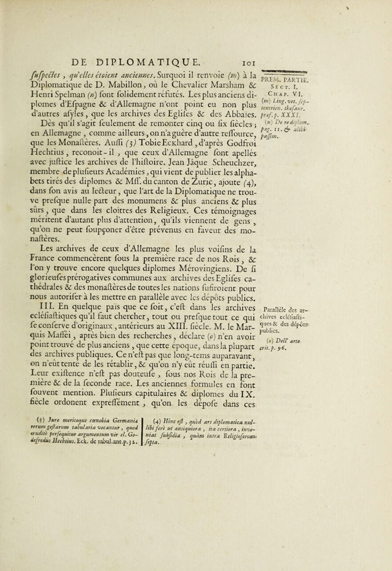 fufpcctes , quelles étoient anciennes. Surquoi il renvoie (m) à la Diplomatique de D. Mabillon, ou le Chevalier Marsham & Henri Spelman (n) font folidement réfutés. Les plus anciens di¬ plômes d’Efpagne ôc d’Allemagne n’ont point eu non plus d’autres afyîes, que les archives des Eglifes &: des Abbaies. Des qu’il s’agit feulement de remonter cinq ou hx dècles ; en Allemagne , comme ailleurs, on naguère d’autre reflfource, que les Monaflères. Audi ($) TobieEcnhard , d’après Godfroi Hechtius, reconoit-il , que ceux d’Allemagne font apellés avec juftice les archives de l’hiftoire. Jean Jaque Scheuchzer, membre de pludeurs Académies, qui vient de publier les alpha¬ bets tirés des diplômes 6c Md', du canton de Zuric, ajoute (4), dans ion avis au leéleur, que l’art de la Diplomatique ne trou¬ ve prefque nulle part des monumens & plus anciens & plus sûrs , que dans les cloîtres des Religieux. Ces témoignages méritent d’autant plus d’attention, qu’ils viennent de gens , qu’on ne peut foupçoner d’être prévenus en faveur des mo- naftères. Les archives de ceux d’Allemagne les plus voidns de la France commencèrent fous la première race de nos Rois , 6c l’on y trouve encore quelques diplômes Mérovingiens. De d glorietifesprérogatives communes aux archives des Eglifes ca¬ thédrales 6c des monadèresde toutes les nations fudroient pour nous autorifer à les mettre en parallèle avec les dépôts publics. III. En quelque pais que ce foit, c’eft dans les archives eclédaftiques qu’il faut chercher, tout ou prefque tout ce qui feconferve d’originaux, antérieurs au XIII. dècle. M. le Mar¬ quis Mafféi 3 après bien des recherches , déclare ip) n’en avoir point trouvé de plus anciens, que cette époque, dans la plupart des archives publiques. Cen’eftpas que long-tems auparavant, on n’eût tenté de les rétablir, & qu’on n’y eût réudl en partie. Leur exiftence n’eft pas douteufe a fous nos Rois de la pre¬ mière 6c de la fécondé race. Les anciennes formules en font fouvent mention. Pludeurs capitulaires 6c diplômes du IX. dècle ordonent expredement qu’on les dépofe dans ces (3) Jure meritoque cœnobia Germanie rerum gejlarum tabularia vocantur , quod crudité perfequ'ttur argumentum vir cl. Go- de.[redus Hechtius. Eck. de tabul.ant.p.31. (4) Hinc eft 3 quod ars diplomatiea nul- libi fere ut arm qui or a 3 ita certiora , inve¬ ntât fubftdia > quant intra Religiofomm-■ feffet. PREM. PARTIE. S E C T. I. Ch a p. VI. [m) Ling. vet. fep- tentrion. thefaur. pr&f.p. XXXI. ( n) De re dtplom.. pag. 11.& alibi pajfim. Parallèle des ar¬ chives eclc/lalci— ques & des dépôts- publics. (0) Dell‘ arte crit.p. 96.