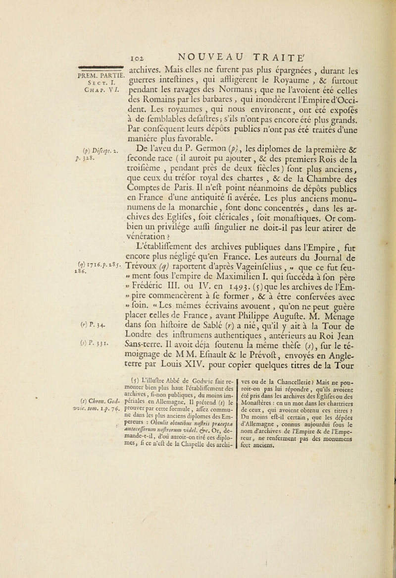 ■— archives. Mais elles ne furent pas plus épargnées , durant les s E C T. i. guerres mteltmes, qui afiiigerent le Royaume , &amp;c furtout Ch a p. VL pendant les ravages des Normans ; que ne l’avoient été celles des Romains par les barbares , qui inondèrent l’Empire d’Occi- dent. Les royaumes , qui nous environent, ont été expofés à de femblables defaftres ; s’ils n’ont pas encore été plus grands. Par conféquent leurs dépôts publics n’ont pas été traités d’une manière plus favorable. (P) Difcept. Z. E)e l’aveu du P. Germon {p), les diplômes de la première &amp; b 318. fécondé race ( il auroit pu ajouter , &amp; des premiers Rois de la troifième , pendant près de deux fiècles ) font plus anciens, que ceux du tréfor royal des chartes , &amp; de la Chambre des Comptes de Paris. Il n’eft point néanmoins de dépôts publics en France d’une antiquité fi avérée. Les plus anciens monu- numens de la monarchie , font donc concentrés , dans les ar¬ chives des Eglifes, foit cléricales , foit monaftiques. Or com¬ bien un privilège aufli fingulier ne doit-il pas leur atirer de vénération ? L’établiflement des archives publiques dans l’Empire, fut encore plus négligé qu’en France. Les auteurs du Journal de {q) ijie.p.zîs. Trévoux (q) raportent d’après Vageinfelius, » que ce fut feu- » ment fous l’empire de Maximilien I. qui fuccéda à fon père «Frédéric III. ou IV. en 149 3. (y) que les archives de l’Em- » pire commencèrent à fe former , &amp; à être confervées avec » foin. « Les mêmes écrivains avouent, qu’on ne peut guère placer celles de France, avant Philippe Augufte. M. Ménage (r) P. 34. dans fon hiftoire de Sablé (r) a nié, qu’il y ait à la Tour de Londre des inftrumens authentiques, antérieurs au Roi Jean h) p- 3 3i- Sans-terre. Il avoir déjà foutenu la même thèfe (s), fur le té¬ moignage de M M. Efnault le Prévoit, envoyés en Angle¬ terre par Louis XIV. pour copier quelques titres de la Tour (5) L’illuftre Abbé de Godwic fait re¬ monter bien plus haut l’établiflement des archives, fi-non publiques, du moins im- (0 Chrcn. God- périales en Allemagne. Il prétend (t) le nvic. tom. i.p. 7 6. prouver par cette formule , affez commu¬ ne dans les plus anciens diplômes des Em¬ pereurs : Obtulit obtutibus nojlris pr&amp;cepta antecejforum noftrorum videl. <&amp;c. Or, de- mande-t-il, d’où auroit-on tiré ces diplô¬ mes, lî ce n eft de la Chapelle des archi¬ ves ou de la Chancellerie ? Mais ne pou- roit-on pas lui répondre, qu’ils avoient été pris dans les archives des Eglifes ou des Monaftères : en un mot dans les chartriers de ceux, qui avoient obtenu ces titres ? Du moins eft-il certain, que les dépôts d’Allemagne , connus aujourdui fous le nom d’archives de l’Empire &amp; de l’Empe¬ reur, ne renferment pas des monumens fort anciens.
