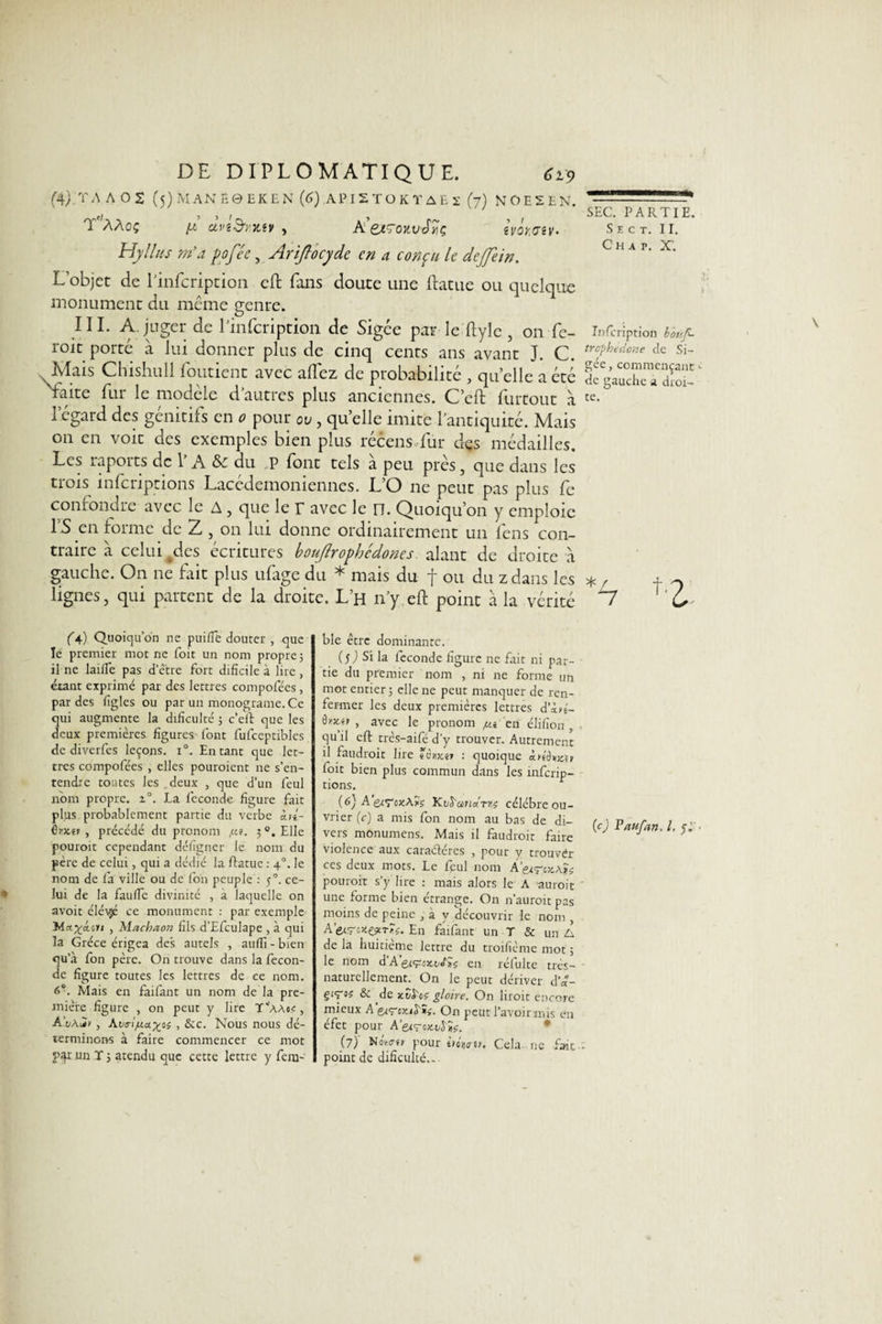 (4). T A A 02 (5) MAN E0 EK EN (6) AP IS T O K T A E 2 (7) NOEEEN. T'ààoç pi dviSïXiv , A’eiïOKvJîiç ivôyaiv- Hylhis m’a pofée, Ariflocydc en a conçu le dejjein. L’objet de l’infcription eft fans doute une ftatue ou quelque monument du même genre. III. A. juger de Pinfcription de Sigée par le ftylc , on fe- roit porté à lui donner plus de cinq cents ans avant J. C. Mais Chishull fondent avec allez de probabilité , quelle a été faite fur le modèle d’autres plus anciennes. C’eft llirtout à l’égard des génitifs en 0 pour ov, quelle imite l’antiquité. Mais 011 en voit des exemples bien plus récens fur des médailles. Les raports de l’A &amp; du P font tels à peu près, que dans les trois inferiptions Lacédemoniennes. L’O ne peut pas plus fe confondre avec le A, que le r avec le n. Quoiqu’on y emploie l’S en forme de 2 , on lui donne ordinairement un fens con¬ traire à celui ^des écritures boujlrophcdones alant de droite à gauche. On ne fait plus ufage du * mais du f ou du z dans les lignes, qui partent de la droite. L’h n’y eft point à la vérité (4.) Quoiqu’on ne puifïe douter , que le premier mot ne foit un nom propre ; il ne laifle pas d’être fort difîcile à lire, étant exprimé par des lettres compofées, par des figles ou par un monograme. Ce qui augmente la drfîculté ; c’eft que les deux premières figures- font fufceptibles de diverfes leçons. 1°. Entant que let¬ tres compofées , elles pouroient ne s’en¬ tendre toutes les deux , que d’un feul nom propre. i°. La fécondé figure fait plus probablement partie du verbe in- irx.it , précédé du pronom /.u. 5 °. Elle pouroit cependant défigner le nom du père de celui, qui a dédié la ftatue : 4°. le nom de fa ville ou de fon peuple : 50. ce¬ lui de la faufle divinité , à laquelle on avoit éléyjé ce monument : par exemple Wct^cterj , Machaon fils d’EfcuIape , à qui la Grèce érigea des autels , auiïî - bien qu’à fon père. On trouve dans la fécon¬ dé figure toutes les lettres de ce nom. 0°. Mais en faifant un nom de la pre¬ mière figure , on peut y lire Y^AAts, AvAiÏ&gt; , Avoijua^oi , &amp;c. Nous nous dé¬ terminons à faire commencer ce mot par un T ; atendu que cette lettre y fern- ble être dominante. (S) Si la féconde figure ne fait ni par¬ tie du premier nom , ni ne forme un mot entier; elle ne peut manquer de ren¬ fermer les deux premières lettres d’Lré- tbxyr , avec le pronom /ut en élifion , qu il eft trés-aifé d’y trouver. Autrement il faudrait lire tâuxtt : quoique ittôwir foit bien plus commun dans les inferip¬ tions. (*•) A Kti^undm célébré ou¬ vrier (c) a mis fon nom au bas de di¬ vers monumens. Mais il faudrait faire violence aux caraéléres , pour y trouver ces deux mots. Le feul nom A’ecç-cxAïs pouroit s’y lire : mais alors le A aurait une forme bien étrange. On n’auroit pas moins de peine , a y découvrir le nom , A’evrî*e*m. En faifant un T &amp; un A de la huitième lettre du troifième mot ; le nom d A en rélulte très- naturellement. On le peut dériver d’«- giTo? &amp; de xSSv gloire. On lirait encore mieux A'e&lt;&lt;rcjuî'ïf. On peut l’avoir mis en éfet pour A’^ç-oxi^ïe. (7)’ NoW« pour ùoV». Cela ne fait point de difîculté.- SEC. PARTIE. Se ct. II. C H A P. X’. Inscription boüf- trophedone de Si¬ gée , commençant de gauche a droi¬ te. (c) Paufan, l. y J