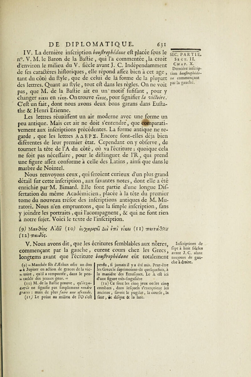 IV. La dernière infcription bouftrophédonc eft placée fous le n°. V. M. le Baron de la Baftie , qui l’a commencée , la croit d'environ le milieu du V. lîècle avant J. C. Indépendamment de Tes caractères hiftoriques, elle répond allez bien à cet âge , tant du côté du ftyle, que de celui de la forme de la plupart des lettres. Quant au ftyle, tout eft dans les règles. On 11c voit pas, que M. de la Baftie ait eu un'motif fufifant , pour y changer vixu en vixn. On trouve moç, pour lignifiervictoire. C’eft un fait, dont nous avons deux bons garans dans Eufta- the &amp;: Henri Etienne. Les lettres réunifient un air moderne avec une forme un peu antique. Mais cet air ne doit s’entendre, que comparati¬ vement aux infcriptions précédentes. La forme antique ne re¬ garde , que les lettres AAEP2. Encore font-elles déjà bien diférentes de leur premier état. Cependant on y obferve , de tourner la tête de l’A du côté, où va l’écriture ; quoique cela ne foit pas néceftaire, pour le diftinguer. de l’R, qui prend une figure alfez conforme à celle des Latins , ainfi que dans lç marbre de Nointel. Nous renvoyons ceux, qui feroient curieux d’un plus grand détail fur cette infcription, aux favantes notes, dont elle a été enrichie parM. Bimard. Elle font partie d’une longue Dif- fertation du même Académicien, placée a la tête du premier tome du nouveau tréfor des infcriptions antiques de M. Mu- ratori. Nous n’en empruntons, que la limple infcription, fans y joindre les portraits , qui l’acompagnent, &amp; qui ne font rien à notre fujet. Voici le texte de l’infcription. (9) MavS-ioç A)ÔÇ (10) (il) 7toliSoç. iv%xpt&lt;ru àll i7Tl VJ/Cil (il) 7nVTd$X(ti V. Nous avons dit, que les écritures femblables aux nôtres, commençant par la gauche, eurent cours chez les Grecs, longtems avant que l’écriture boujhophédone eût totalement (9) Manthée fils d’Æthus ofre un don *o à Jupiter en adion de grâces de la vic- sj toire , qu'il a remportée , dans le pen- « tathle des jeunes gens. « (10) M. de la Baftie prouve , qu’it^a- ne lignifie pas limplement rendre grâces : mais de plus faire une ofrande. (uJ Le point au milieu de l'Q s’eft perdu , fi jamais il y a été mis. Peut-être les Grecs le fuprimoient-ils quelquefois, à la manière des Etatiques. Le A eft ici d’une figure très-fingulière (11) Ce font les cinq jeux ouïes cinq combats , dans Jclquels s’exerçoient les anciens , favoit le pugilat, la courfe , le faut, ie difque &amp; la lute. SEC. PARTIE. S E C T. II. Ch a i&gt;. X. Dernière infcrip¬ tion boujlrophédo- ne commençant par la gauche. Infcriptions de lèpt à huit fiétflcs avant J. C. alant toujours de gau¬ che adroite.