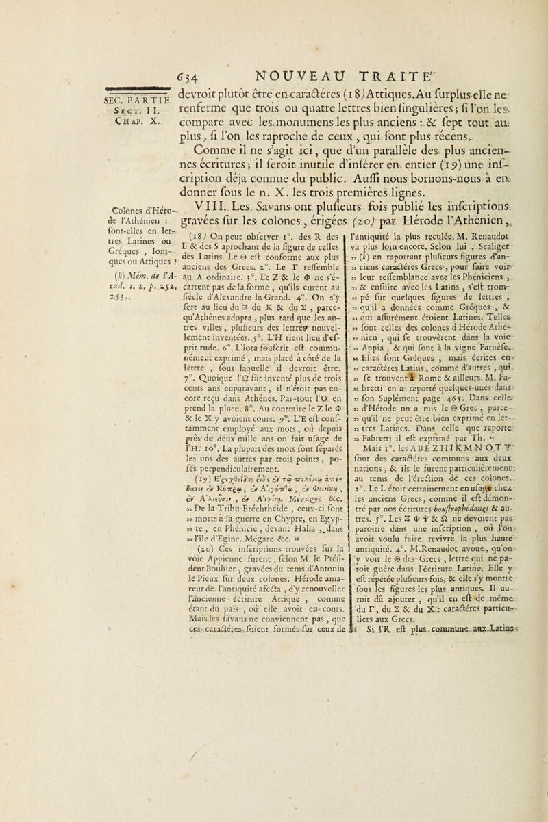 S E C T. II. Chap. X. Colones d’Héro- de l’Athénien : font-elles en let¬ tres Latines ou Gréques , Ioni¬ ques ou Attiques ■ (h) Mêm. de FA- cad. t. z, p. z$z, *5 h- 34 NOUVEAU TRAITE devroit plutôt être en caraéléres (18J Attiques.Au furplus elle ne renferme que trois ou quatre lettres bien iingulières ; fi l’on les*, compare avec les.monumens les plus anciens fept tout au. plus, li l’on les raproche de ceux , qui font plus récens.. Comme il ne s’agit ici, que d’un parallèle des; plus ancien¬ nes écritures ; il feroit inutile d’inférer en. entier (15») une inf- cription déjà connue du public. Audi nous bornons-nous à eu donner fous le n. X. les trois premières lignes. VIII. Les Savans ont plusieurs fois publié les inferiptions gravées fur les colones, érigées (zo) par. Hérode l’Athénien (iS ) On peut obferver i°. des R des L &amp; des S aprochant de la figure de celles des Latins. Le @ eft conforme aux plus anciens des Grecs. z°. Le T relfemble au A ordinaire. 3°. Le Z &amp; le &lt;5 ne s’é¬ cartent pas de la forme , qu'ils eurent au fiècle d’Alexandre le. Grand. 40. On s’ÿ fert au lieu du 3 du K &amp; du 2 , parce- qu’Athènes adopta , plus tard que les au¬ tres villes, plufieurs des lettrés^ nouvel¬ lement inventées, j°. L’H tient lieu d’ef- p.rit rude. 6°. L’iota fouferit eft commu¬ nément exprimé , mais placé à côté de la lettre , fous laquelle il devroit être. 70. Quoique l’û fut inventé plus dé trois cents ans auparavant, il n’étoit pas en¬ core reçu dans Athènes. Par-tout l'O en prend la place. 8°. Au contraire le Z le &lt;I&gt; &amp; le X y avoient cours. L’E eft conf- tamment employé aux mots, où depuis près de deux mille ans on fait ufage de l’H. io°. La plupart des mots font féparés les uns des autres par trois points, po- fés perpendiculairement. (19) é'iJ'fc cf rè&gt; 0.711- &amp;a»o&gt; cf Kti7rgç, cf A’iyî'7/la, cf &lt;&amp;itrix.y , or' A'Mtwnt , ôf A’ryir/). Me/uçys &amp;c. 53 De la Tribu Eréchthéide , ceux-ci font 53 morts à la guerre en Chypre, en Egyp- 33 te , en Phénicie , devant Halia ,„dans sjl’île d’Egine. Mégare &amp;c. « (10) Ces inferiptions trouvées fur la voie Apprenne furent, félon M. le Préfi- dentBouhier , gravées du tems d’Antonin lé Pieux fuir deux colones. Hérode ama¬ teur de l’antiquité afeéla , d’y renouveller l’ancienne, écriture Attique , comme étant dü païs , où elle avoit eu cours. jVIais.les favansne conviennent pas, que cês ■. camâtéres foient. formés fut ceux de l’antiquité la plus reculée. M. Renaudot va plus loin encore. Selon lui , Scaliger « (k) en raportant plufieurs figures d’an- 33 ciens caraéléres Grecs , pour faire voir 33 leur refiemblance avec les Phéniciens , 33 &amp; enfuite avec les Latins , s’eft trom- 33 pé fur quelques figures de lettres , 33 qu’il a données comme Gréques-&amp; 33 qui aflfurément étoient Latines; Telles 33 font celles des colones d Hérode Athé- « nien , qui fe trouvèrent dans la voie 33 Appia , &amp; qui font à la vigne Farnèfe.. »3 Elles font Gréques , mais écrites en ■ 33 caraéléres Latins , comme d’autres , qui.. 33 fe trouvent à Rome &amp; ailleurs. M. Fa- 33 bretti en a raporté quelques-unes dans- 33 fon Suplément page 465. Dans celle. 33 d’Hérode on a mis le © Grec, parce- 33 qu’il ne peut être, bien exprimé en 1er- - 33 très Latines. Dans celle que raporte 33 Fabretti il eft exprimé par Th. tc Mais i°. les AB E Z HI K M N O T Y: font des caraéléres communs aux deux nations, &amp; ils le furent particulièrement; au tems de Péreélion de ces colones,. i°. Le L étoit certainement en ufage chez les anciens Grecs, comme il eft démon¬ tré par nos écritures bouftrophédones &amp; au¬ tres. 50. Les 2 &lt;I&gt; T &amp; £î ne dévoient pas paroitre dans une infeription , où l’on - avoit voulu faire revivre la plus haute antiquité. 40. M.Renaudot avoue, qu’on y voit le © des Grecs , lettre qui ne pa- roit guère dans l'écriture Latine. Elle y eft répétée plufieurs fois, &amp; elle s’y montre fous les figures les plus antiques. Il au- roit dû ajouter , qu’il en eft -de même du T, du 2 &amp; du X.: caraéléres particu¬ liers aux Grecs. i Si l’R eft plus commune aux,Xatias . /