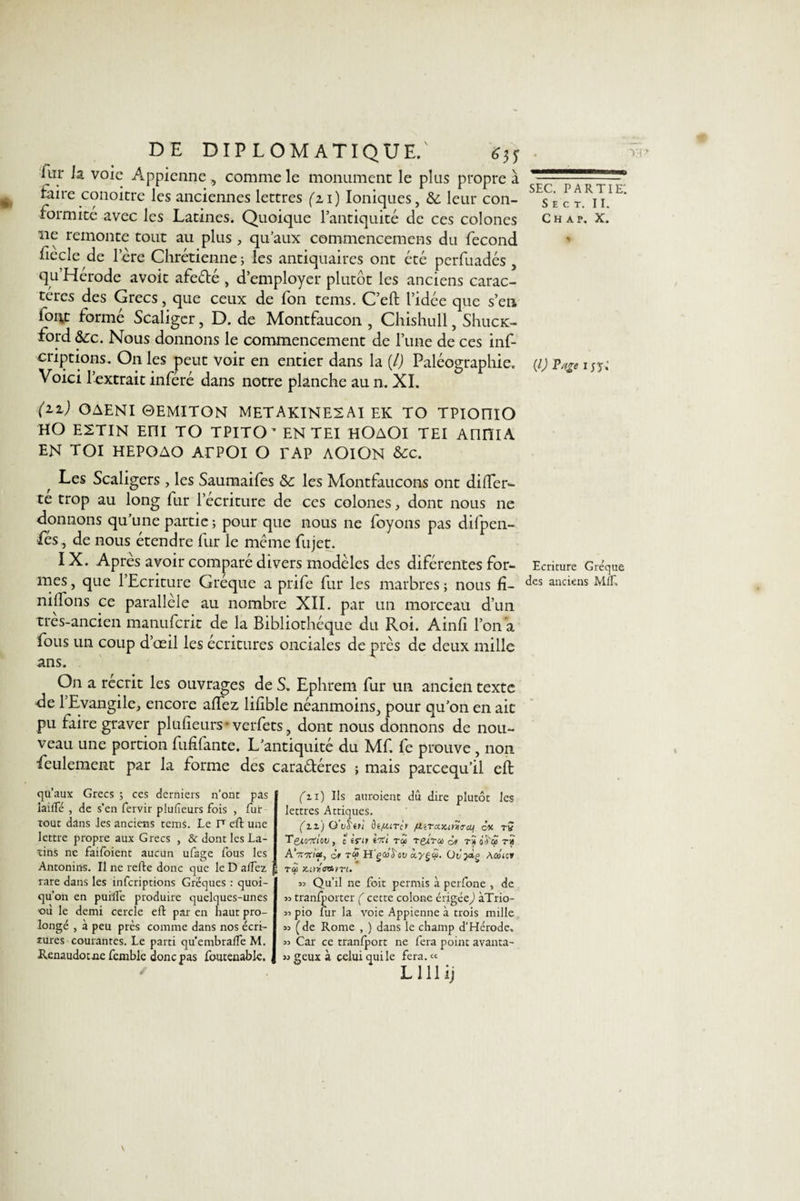 fur la voie Appienne, comme le monument le plus propre à faire conoitre les anciennes lettres (zi) Ioniques, &amp; leur con¬ formité avec les Latines. Quoique l’antiquité de ces colones ne remonte tout au plus , qu’aux commencemens du fécond fiècle de lere Chrétienne; les antiquaires ont été perfuadés , qu’Hérode avoit afeélé , d’employer plutôt les anciens carac¬ tères des Grecs, que ceux de fon tems. C’eft l’idée que s’en iont formé Scaligcr, D. de Montfaucon , Chishull, ShucK- ford &amp;:c. Nous donnons le commencement de l’une de ces inf- criptions. On les peut voir en entier dans la {/) Paléographie. Voici l’extrait inféré dans notre planche au n. XI. (iz) OAENI ©EMITON METAKINE2AI EK TO TPIOniO HO E2TIN Eni TO TPITO * EN TEI HOAOl TEI AnHlA EN TOI HEPOAO ATPOl O TAP AOlON &amp;c. Les Scaligers , les Saumaifes &amp;c les Montfaucons ont difler- te trop au long fur l’écriture de ces colones, dont nous ne donnons qu’une partie ; pour que nous ne foyons pas difpen- Pes, de nous étendre fur le même fujet. IX. Après avoir comparé divers modèles des diférentes for¬ mes , que l’Ecriture Gréque a prife fur les marbres ; nous fi¬ nirons ce parallèle au nombre XII. par un morceau d’un tres-ancien manuferit de la Bibliothèque du Roi. Ainfi l’on a fous un coup d’œil les écritures onciales de près de deux mille ans. On a récrit les ouvrages de S. Eplirem fur un ancien texte fie l’Evangile, encore affez lifible néanmoins, pour qu’on en ait pu faire graver plufieurs- verfets, dont nous donnons de nou¬ veau une portion fufifante. L’antiquité du Mf. fe prouve , non ■feulement par la forme des cara&amp;éres ; mais pareequ’il eft qu’aux Grecs ; ces derniers n’ont pas laifle , de s’en fervir plufieurs fois , fur tout dans les anciens tems. Le P eft une lettre propre aux Grecs , &amp; dont les La¬ tins ne faifoient aucun ufage fous les Antonins. Il ne relie donc que le D alfez f rare dans les inferiptions Grëques : quoi¬ qu’on en puMe produire quelques-unes où le demi cercle efl par en haut pro¬ longé , à peu près comme dans nos écri¬ tures courantes. Le parti qu’embralfe M. Renaudocne femble donc pas foutenabk. (n) Ils auraient du dire plutôt les lettres Attiques. (il) O’vS'tri ètfttrcr p.iTcLY.mvem ex tv Tgiotfi'ou, c inr Î7ti r&lt;2 refra d» rîoS'ôi tS AVm’as, ôr H'g4)Toti «.y§«. àûhcv tôù tin'tam. 33 Qu’il ne foit permis à perfone , de 33 tranfporter ( cette colone érigée) àTrio- 33 pio fur la voie Appienne à trois mille 33 (de Rome , ) dans le champ d’Hérode. 33 Car ce tranlport ne fera point avanta- 33 geux à celui qui le fera. « L111 ij sec. partie: S E C T. II. C H A P. X. (V Page i n ; Ecriture Gréque des anciens MÎT,