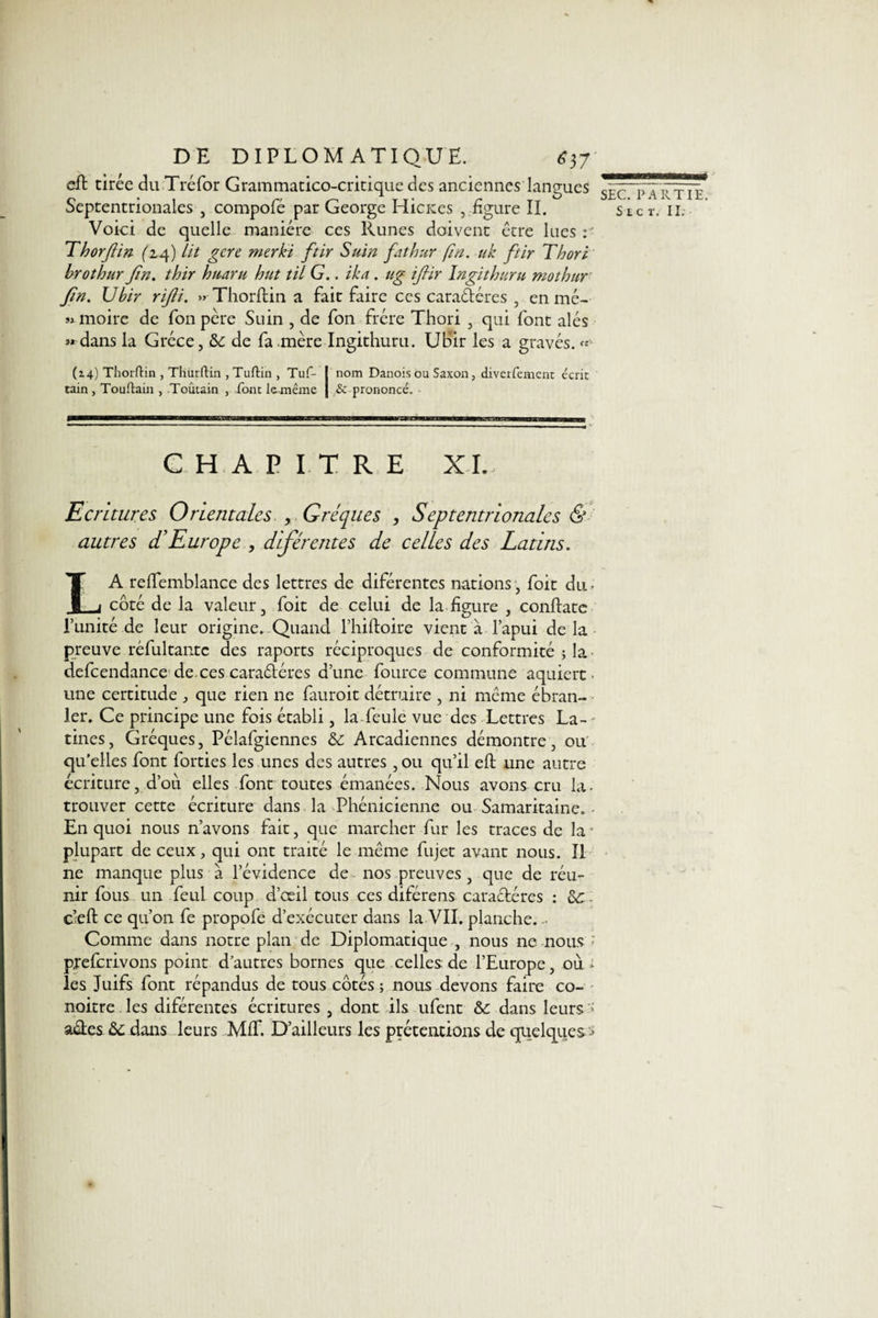 eft tirée du Tréfor Grammatico-critique des anciennes langues gÈC P \ rtie Septentrionales , compofé par George HicKes , ligure II. sicr. il. Voici de quelle manière ces Runes doivent être lues r Thorjlin (14) Lit gère merki ftir Suin fathur fin. uk ftir Thori brothur Jîn. thir hitaru hut til G., ika. ug ijiir îngithuru mothur Jin. Vbir riJH. » Thorftin a fait faire ces caractères , en mé- sxmoire de fon père Suin , de fon frère Thori , qui font alés «dans la Grèce, &amp;c de fa mère Ingithuru. Ubir les a gravés. « (2.4) Thorftin , Thurftiiî, Tuftin , Tuf- I nom Danois ou Saxon, diverfement écric tain, Touftain , Toûtain , font lemême | &amp; prononcé. CHAPITRE XL, Ecritures Orientales , Gréques , Septentrionales &amp; autres d’Europe , diférentes de celles des Latins. LA relfemblance des lettres de diférentes nations, foit du. côté de la valeur, foit de celui de la ligure , conftate P unité de leur origine. Quand l’hiftoire vient à l’apui de la preuve réfultantc des raports réciproques de conformité ; la defcendance de. ces caradéres d’une fource commune aquiert ■ une certitude , que rien ne lauroit détruire , ni même ébran¬ ler. Ce principe une fois établi, la feule vue des Lettres La-' tines, Gréques, Pélafgiennes &amp;: Arcadiennes démontre, ou qu’elles font forties les unes des autres, ou qu’il eft une autre écriture, d’ou elles font toutes émanées. Nous avons cru la- trouver cette écriture dans la Phénicienne ou Samaritaine. • En quoi nous n’avons fait, que marcher fur les traces de la plupart de ceux, qui ont traité le même fujet avant nous. Il ne manque plus à l’évidence de nos preuves , que de réu¬ nir fous un feul coup d’œil tous ces diférens caractères : &amp;: c’eft ce qu’on fe propofe d’exécuter dans la VII. planche. Comme dans notre plan de Diplomatique , nous ne nous pfelcrivons point d’autres bornes que celles de l’Europe, oui les Juifs font répandus de tous côtés ; nous devons faire co- noitre les diférentes écritures , dont ils ufent &amp;: dans leurs aéies dans leurs MIT. D’ailleurs les prétentions de quelques-&gt;