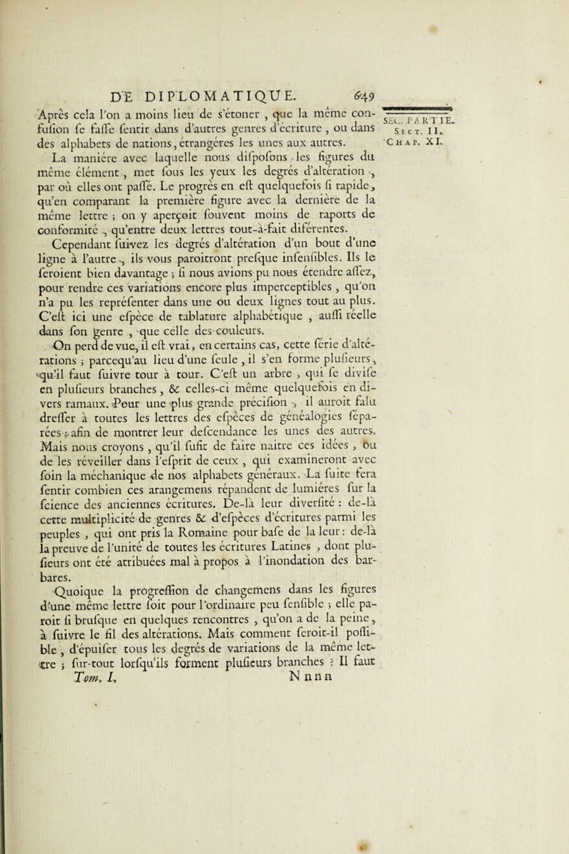 DE DIPLOMATI QU E. &lt;*49 Âpres cela l’on a moins lieu de s’étoner , que la même con- fufion fe fade fentir dans d’autres genres d’écriture , ou dans des alphabets de nations, étrangères les unes aux autres. La manière avec laquelle nous difpofons . les figures du même élément , met fous les yeux les degrés d’altération par où elles ont pafTé. Le progrès en eft quelquefois fi rapide , qu’en comparant la première figure avec la dernière de la même lettre ; on y aperçoit fouvent moins de raports de conformité qu’entre deux lettres tout-à-fait diférentes. Cependant fuivez les degrés d’altération d’un bout d’une ligne à l’autre-, ils vous paroitront prcfque infenfibles. Ils le feroient bien davantage ; fi nous avions pu nous étendre aflez, pour rendre ces variations encore plus imperceptibles , qu’on n’a pu les repréfenter dans une ou deux lignes tout au plus. C’eft ici une efpèce de tablature alphabétique , aufîi réelle dans fon genre , que celle des couleurs. On perd de vue, il eft vrai, en certains cas, cette ferie d’alté¬ rations ; pareequ’au lieu d’une feule , il s’en forme plusieurs , Mqu’il faut fuivre tour à tour. C’eft un arbre , qui fe divife en plufieurs branches , &amp; celles-ci même quelquefois en di¬ vers ramaux. Peur une -plus grande précifion -, il auroit falu dreffer à toutes les lettres des efpèces de généalogies fépa- rées afin de montrer leur defcendance les unes des autres. Mais nous croyons , qu’il fufit de faire naitre ces idees , ou de les réveiller dans l’efprit de ceux , qui examineront avec foin la méchanique de nos alphabets généraux. La fuite fera fentir combien ces arangemens répandent de lumières fur la fcience des anciennes écritures. De-la leur diverfité : de-la cette multiplicité de genres &amp;: d’efpèces d’écritures parmi les peuples , qui ont pris la Romaine pour bafe de la leur : de-la la preuve de l’unité de toutes les écritures Latines , dont plu¬ fieurs ont été atribuées mal a propos à l’inondation des bar¬ bares. Quoique la progreftion de changemens dans les figures d’une même lettre foit pour l’ordinaire peu fenfiblc ; elle pa- roit fi brufque en quelques rencontres , qu’on a de la peine, à fuivre le fil des altérations. Mais comment feroit-il pofti- ble , d’épuifer tous les degrés de variations de la même let¬ tre ; fur-tout lorfqu’ils forment plufieurs branches ? Il faut Tom. L Nnnn SEC. PARTIE. S E C T. II. ’Ch a p. XI..