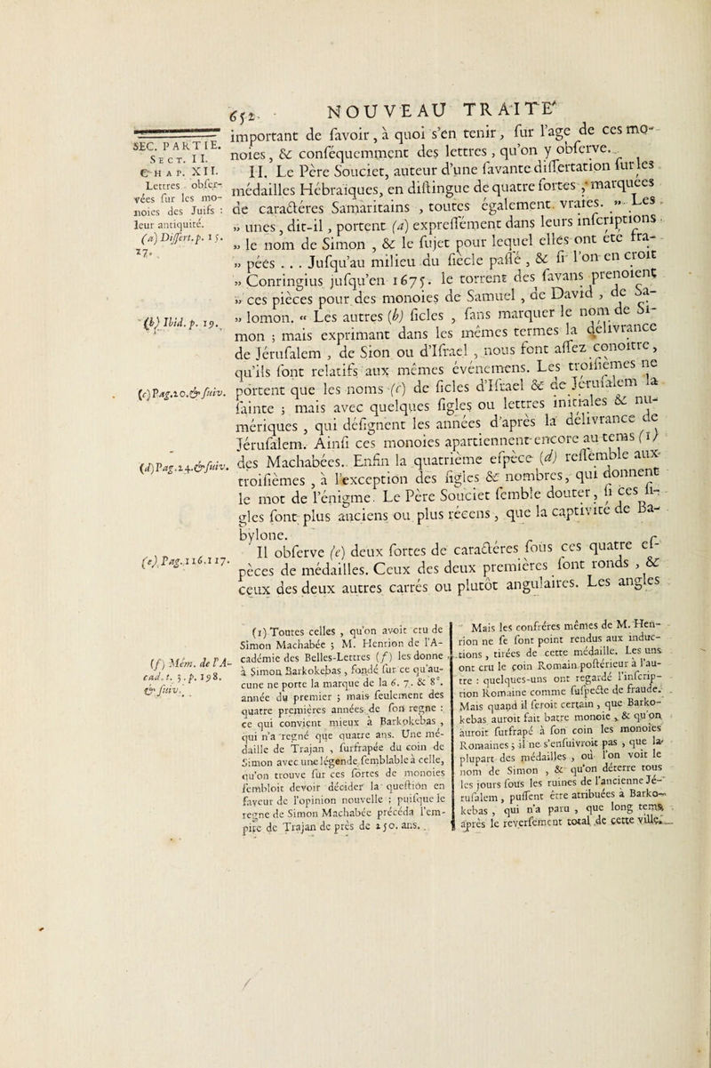 SïCT. II. €Mî ap. XII. Lettres obfer- vées fur les mo- noies des Juifs : leur antiquité. (a) Dijfert.p. I 5. ï7» , (b) Ibid. p. i&lt;?.v (c) Pag.iO.&amp; fuiv. {d)Vag,i^.&amp;ftnv. 6y_ NOUVEAU TRAITE' important de favoir , à quoi s’en tenir, fur 1 âge de ces mo~ noies, &amp;: conféquemment des lettres, qu’on y obferve. I I. Le Pcre Soucier, auteur d’une favante difTertation lur les médailles Hébraïques, en diftingue de quatre fortes ,♦ marquées de caraéléres Samaritains , toutes egalement, vraies. » es » unes, dit-il, portent (a) expreflement dans leurs inlcriptions • » le nom de Simon , &amp; le fujet pour lequel elles ont etc ra » péés . . . Jufqu’au milieu du fiècle pale , &amp; fi' l’on-en croit » Conringius jufqu’en 1675. le torrent des^ favans prenoient » ces pièces pour des monoies de Samuel , ae David , e a » lomon. « Les autres {b) ficles , fans marquer le nom de Si¬ mon ; mais exprimant dans les mêmes termes la délivrance de Jérufalem , de Sion ou d’Ifrael , nous font alfez conoitrc, qu’ils font relatifs aux mêmes événemens. Les tronicmes ne portent que les noms -(c) de ficles d’Ifrael &amp; de Jerma em ra fainte ; mais avec quelques fîgles ou lettres initiales &amp;£ nu mériques , qui défignent les années d apres la délivrance ce Jérufalem, Ainfi ces monoies apartiennent encore au teras (1/ des Machabées. Enfin la quatrième efpèce (d) rcilemble aux troifièmes , a l’exception des figlcs &amp; nombres, qui donnent le mot de l’énigme. Le Père Souciet fembîe douter , ii ces 1- gles font plus anciens ou plus réeens, que la captivité c a (e), Pag. 116.117. bylone. r ' Il obferve (e) deux fortes de caractères fous ces quatre es¬ pèces de médailles. Ceux des deux premières font ronds , &amp; ceux des deux autres carrés ou plutôt angulaires. Les ang.es (f) Métn. de F A- cad. t. 3 . p. 1^8. fr fuiv,' (ï) Tontes celles , qu’on av-oit cru de Simon Machabée 3 M. Henrion de l’A¬ cadémie des Belles-Lettres (f) les donne à Simon Barkokebas, fondé fur ce qu’au¬ cune ne porte la marque de la 6. 7. &amp; 8 e. année du premier ; mais feulement des quatre premières années de fort régné ce qui convient mieux à Barkokebas , qui n’a régné que quatre ans. Une mé¬ daillé de Trajan , furfrapée du coin de Simon avec une légende femblable à celle, qu’on trouve fur ces fortes de monoies fenibloit devoir décider la queitiôn en fayeur de l’opinion nouvelle ; pu.ifque le renne de Simon Machabee pieceda 1 em¬ pire de Trajan de près de ijo. ans. . Mais les confrères mêmes de M. Hen¬ rion ne fe font point rendus aux induc¬ tions, tirées de cette médaille. Les uns ont cru le coin Romain poftericui a 1 au¬ tre : quelques-uns ont regarde 1 inferip- tion Romaine comme fufpeéte de fraude. Mais quand il feroit certain , que Barko¬ kebas aurait fait batre monoïc , &amp; qu'on aurait furfrapé à fon coin les monoies Romaines 3 il ne s’enfuivrok pas , que la&gt; plupart des médailles , ou- Ion voit le nom de Simon , &amp; qu’on déterre tous les jours fous les ruines de l’ancienne Jé-* rufalem , pulfent être atribuées a Barko¬ kebas , qui n’a paru , que long tems après le reyerféme ut total de cette ville»