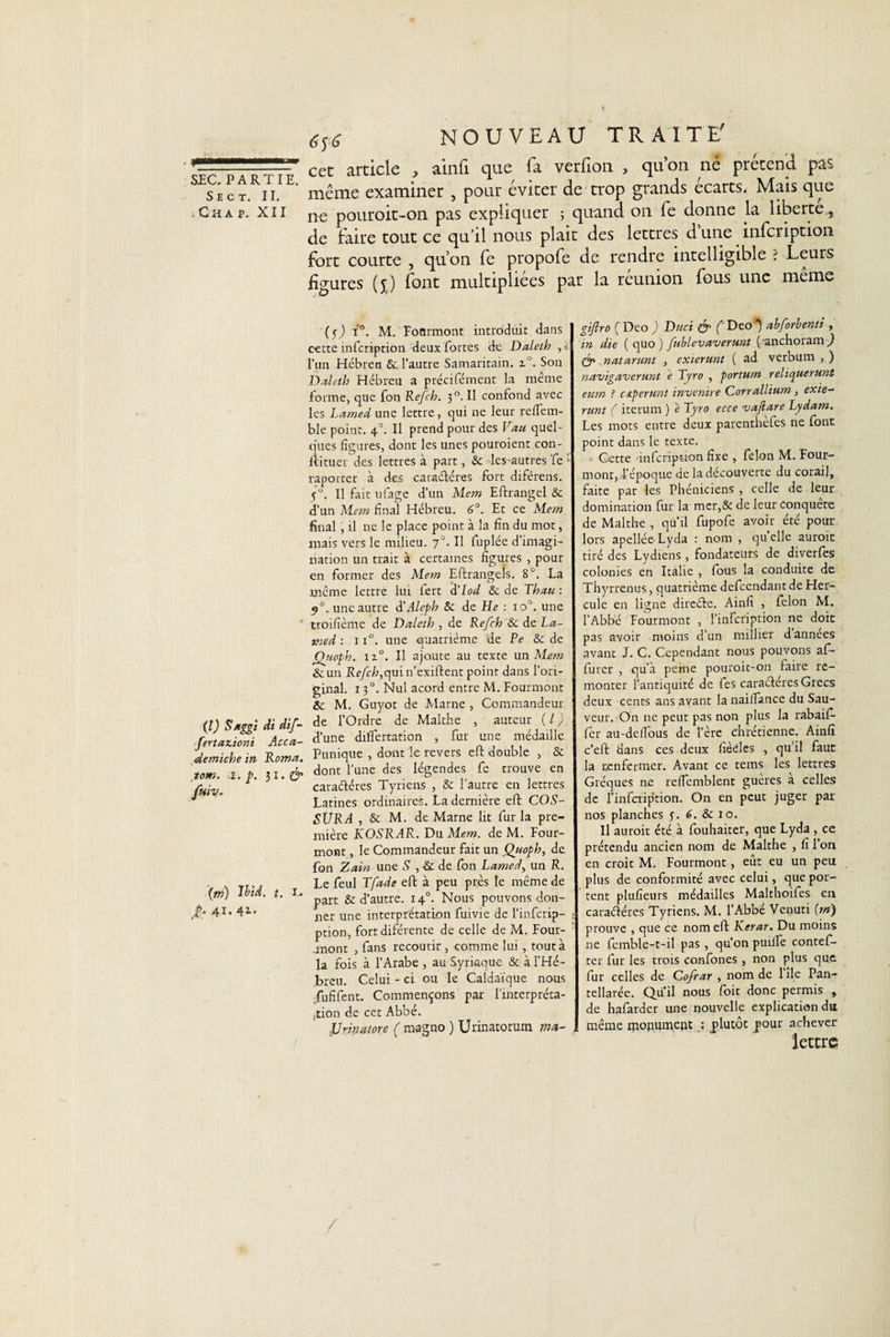 Sec t. II. .Cha p. XII (l) Saggi di dif- fertazioni Acca- idemiche in Rom a. tom. i. p. &amp; fuiv. (ni) Ibid. t. I* .£• 41 • 4i- NOUVEAU TRAITE' cet article , ainfi que fa verfion , qu’on né prétend pas même examiner , pour éviter de trop grands écarts. Mais que ne pouroit-on pas expliquer ; quand on fe donne la liberté, de faire tout ce qu’il nous plait des lettres d une infcription fort courte , qu’on fe propofe de rendre intelligible ? Leurs figures (j) font multipliées par la réunion fous une même (s) r°. M. Fourmont introduit dans c-ette infcription deux fortes de Daleth ,i l’un Hébreu &amp; l’autre Samaritain. z°. Son Daleth Hébreu a précifément la même forme, que fon Refch. 3 °. Il confond avec les Lamed une lettre, qui ne leur reflem- ble point. 40. Il prend pour des Vau quel¬ ques figures, dont les unes pouroient con- ftituer des lettres à part, &amp; les-autres fe 1 raporter à des caractères fort diférens. 5°. Il fait ufage d’un Mem Eftrangel &amp; d’un Mem final Hébreu. 6°. Et ce Mem final , il ne le place point à la fin du mot, mais vers le milieu. 70. Il fuplée d’imagi¬ nation un trait à certaines figures , pour en former des Mem Eftrangels. 8°. La meme lettre lui fert d’lod &amp; de Thau : 9°. une autre d’Aleph &amp; de He : 10°. une troifième de Daleth , de Refch &amp; de La- vied : x i°. une quatrième de Pe &amp; de Qjtoph. iz°. Il ajoute au texte un Mem &amp;un R&lt;?/H?,quin’exiftent point dans l’ori¬ ginal. 150. Nul acord entre M. Fourmont &amp; M. Guyot de Marne , Commandeur de l’Ordre de Malthe , auteur ( l ) d’une dilfertation , fur une médaille Punique , dont le revers eft double , &amp; dont l’une des légendes fe trouve en caractères Tyriens , &amp; l’autre en lettres Latines ordinaires. La dernière eft COS- SURA , &amp; M. de Marne lit fur la pre¬ mière KOSRAR. Du Mem. de M. Four- mont , le Commandeur fait un Quoph, de fon Zain une S , &amp; de fon Lamed, un R. Le feul Tfade eft à peu près le même de part &amp; d’autre. 140. Nous pouvons don¬ ner une interprétation fuivie de l’infcrip- ption, fortdiférente de celle de M. Four- .mont , fans recourir, comme lui, tout à la fois à l'Arabe , au Syriaque &amp; à l’Hé¬ breu. Celui - ci ou le Caldaïque nous fufifent. Commençons par l'interpréta¬ tion de cet Abbé. Urinât or e ( magno ) Urinatorum ma- gijlro C Deo ) Duci &amp; (' Deo ) abforbenti , in die ( quo ) fublevaverunt ('anchoram ) Ôr natarunt , exierunt ( ad verbum , ) navigauerunt è Tyro , portum reliquerunt eum ? cApemnt invenire Corrallium, exie— runt ( iterurn ) e Tyro ecce vajiare Lydam. Les mots entre deux parenthefes ne font point dans le texte. Cette infcription fixe , félon M. Four- mont, l’époque de la découverte du corail, faite par les Phéniciens , celle de leur domination fur la mer,&amp; de leur conquête de Malthe , qu’il fupofe avoir été pour lors apellée-Lyda : nom , quelle aurait tiré des Lydiens, fondateurs de diverfes colonies en Italie , fous la conduite de Thyrrenus, quatrième defcendantdeHer- cule en ligne direéfe. Ainfi , félon M. l’Abbé Fourmont , l’infcription ne doit pas avoir moins d’un millier d années avant J. C. Cependant nous pouvons af¬ fûter , qu’à peine pouroit-011 faire re¬ monter l’antiquité de fes caractères Grecs deux cents ans avant la nailfance du Sau¬ veur. On ne peut pas non plus la rabaift fer au-delfous de Fère chrétienne. Ainfi c’eft dans ces deux fiècles , qu’il faut la renfermer. Avant ce tems les^ lettres Gréques ne reficmblent gueres a celles de Finfcription. On en peut juger par nos planches 5. 6. Sc 10. Il aurait été à fouhaiter, que Lyda , ce prétendu ancien nom de Malthe , fi 1 on en croit M. Fourmont, eût eu un peu plus de conformité avec celui, que por¬ tent plufieurs médailles Malthoifes en caraéléres Tyriens. M. l’Abbé Venuti (m) prouve , que ce nom eft Kerar. Du moins ne femble-t-il pas, qu’on puiife contef- ter fur les trois confones, non plus que fur celles de Cofrar , nom de 1 île Pan- tellarée. Quil nous foit donc permis , de hafarder une nouvelle explication du même monument : plutôt pour achever lettre